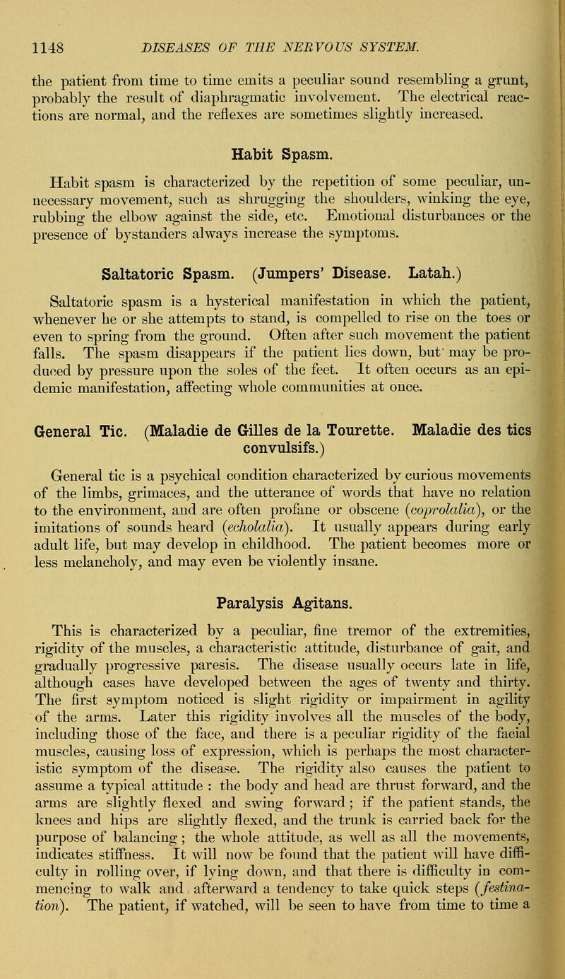 the patient from time to time emits a peculiar sound resembling a grunt, probably the result of diaphragmatic involvement. The electrical reac- tions are normal, and the reflexes are sometimes slightly increased. Habit Spasm. Habit spasm is characterized by the repetition of some peculiar, un- necessary movement, such as shrugging the shoulders, winking the eye, rubbing the elbow against the side, etc. Emotional disturbances or the presence of bystanders always increase the symptoms. Saltatoric Spasm. (Jumpers' Disease. Latah.) Saltatoric spasm is a hysterical manifestation in which the patient, whenever he or she attempts to stand, is compelled to rise on the toes or even to spring from the ground. Often after such movement the patient falls. The spasm disappears if the patient lies down, but' may be pro- duced by pressure upon the soles of the feet. It often occurs as an epi- demic manifestation, affecting whole communities at once. General Tic. (Maladie de Gilles de la Tourette. Maladie des tics convulsifs.) General tic is a psychical condition characterized by curious movements of the limbs, grimaces, and the utterance of words that have no relation to the environment, and are often profane or obscene (coprolalia), or the imitations of sounds heard (echolalia). It usually appears during early adult life, but may develop in childhood. The patient becomes more or less melancholy, and may even be violently insane. Paralysis Agitans. This is characterized by a peculiar, fine tremor of the extremities, rigidity of the muscles, a characteristic attitude, disturbance of gait, and gradually progressive paresis. The disease usually occurs late in life, although cases have developed between the ages of twenty and thirty. The first symptom noticed is slight rigidity or impairment in agility of the arms. Later this rigidity involves all the muscles of the body, including those of the face, and there is a peculiar rigidity of the facial muscles, causing loss of expression, which is perhaps the most character- istic symptom of the disease. The rigidity also causes the patient to assume a typical attitude : the body and head are thrust forward, and the arms are slightly flexed and swing forward; if the patient stands, the knees and hips are slightly flexed, and the trunk is carried back for the purpose of balancing; the whole attitude, as well as all the movements, indicates stiffness. It will now be found that the patient will have diffi- culty in rolling over, if lying down, and that there is difficulty in com- mencing to walk and afterward a tendency to take quick steps (festina- tion). The patient, if watched, will be seen to have from time to time a