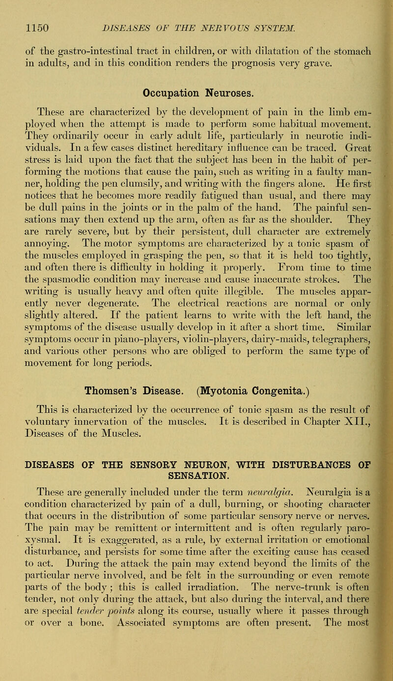 of the gastrointestinal tract in children, or with dilatation of the stomach in adults, and in this condition renders the prognosis very grave. Occupation Neuroses. These are characterized by the development of pain in the limb em- ployed when the attempt is made to perform some habitual movement. They ordinarily occur in early adult life, particularly in neurotic indi- viduals. In a few cases distinct hereditary influence can be traced. Great stress is laid upon the fact that the subject has been in the habit of per- forming the motions that cause the pain, such as writing in a faulty man- ner, holding the pen clumsily, and writing with the fingers alone. He first notices that he becomes more readily fatigued than usual, and there may be dull pains in the joints or in the palm of the hand. The painful sen- sations may then extend up the arm, often as far as the shoulder. They are rarely severe, but by their persistent, dull character are extremely annoying. The motor symptoms are characterized by a tonic spasm of the muscles employed in grasping the pen, so that it is held too tightly, and often there is difficulty in holding it properly. From time to time the spasmodic condition may increase and cause inaccurate strokes. The writing is usually heavy and often quite illegible. The muscles appar- ently never degenerate. The electrical reactions are normal or only slightly altered. If the patient learns to write with the left hand, the symptoms of the disease usually develop in it after a short time. Similar symptoms occur in piano-players, violin-players, dairy-maids, telegraphers, and various other persons who are obliged to perform the same type of movement for long periods. Thomsen's Disease. (Myotonia Congenita.) This is characterized by the occurrence of tonic spasm as the result of voluntary innervation of the muscles. It is described in Chapter XII., Diseases of the Muscles. DISEASES OF THE SENSORY NEURON, WITH DISTURBANCES OF SENSATION. These are generally included under the term neuralgia. Neuralgia is a condition characterized by pain of a dull, burning, or shooting character that occurs in the distribution of some particular sensory nerve or nerves. The pain may be remittent or intermittent and is often regularly paro- xysmal. It is exaggerated, as a rule, by external irritation or emotional disturbance, and persists for some time after the exciting cause has ceased to act. During the attack the pain may extend beyond the limits of the particular nerve involved, and be felt in the surrounding or even remote parts of the body; this is called irradiation. The nerve-trunk is often tender, not only during the attack, but also during the interval, and there are special tender jwints along its course, usually where it passes through or over a bone. Associated symptoms are often present. The most