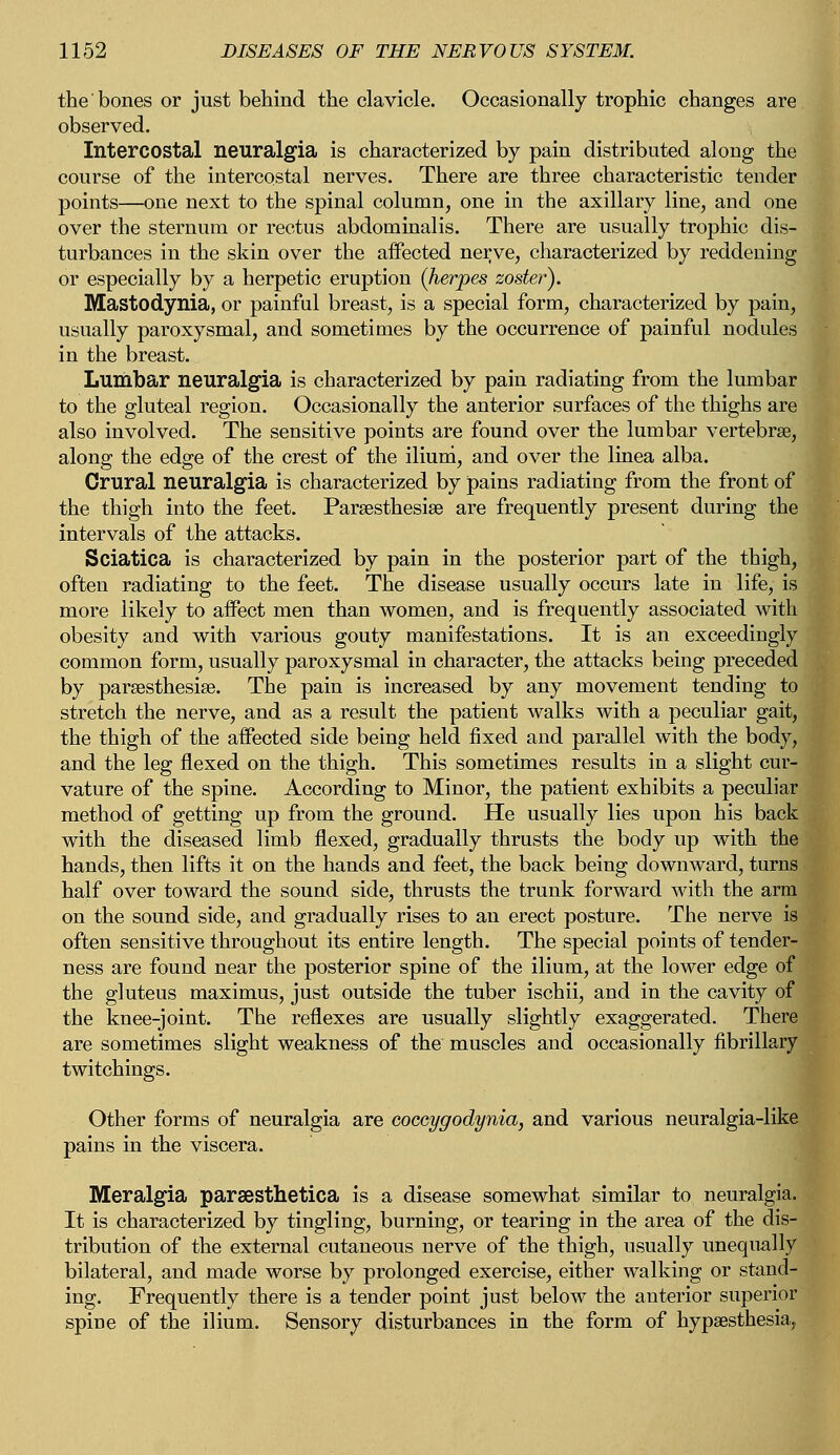 the bones or just behind the clavicle. Occasionally trophic changes are observed. Intercostal neuralgia is characterized by pain distributed along the course of the intercostal nerves. There are three characteristic tender points—one next to the spinal column, one in the axillary line, and one over the sternum or rectus abdominalis. There are usually trophic dis- turbances in the skin over the affected nerve, characterized by reddening or especially by a herpetic eruption (herpes zoster). Mastodynia, or painful breast, is a special form, characterized by pain, usually paroxysmal, and sometimes by the occurrence of painful nodules in the breast. Lumbar neuralgia is characterized by pain radiating from the lumbar to the gluteal region. Occasionally the anterior surfaces of the thighs are also involved. The sensitive points are found over the lumbar vertebras, along the edge of the crest of the ilium, and over the linea alba. Crural neuralgia is characterized by pains radiating from the front of the thigh into the feet. Paresthesia} are frequently present during the intervals of the attacks. Sciatica is characterized by pain in the posterior part of the thigh, often radiating to the feet. The disease usually occurs late in life, is more likely to affect men than women, and is frequently associated with obesity and with various gouty manifestations. It is an exceedingly common form, usually paroxysmal in character, the attacks being preceded by paresthesia?. The pain is increased by any movement tending to stretch the nerve, and as a result the patient walks with a peculiar gait, the thigh of the affected side being held fixed and parallel with the body, and the leg flexed on the thigh. This sometimes results in a slight cur- vature of the spine. According to Minor, the patient exhibits a peculiar method of getting up from the ground. He usually lies upon his back with the diseased limb flexed, gradually thrusts the body up with the hands, then lifts it on the hands and feet, the back being downward, turns half over toward the sound side, thrusts the trunk forward with the arm on the sound side, and gradually rises to an erect posture. The nerve is often sensitive throughout its entire length. The special points of tender- ness are found near the posterior spine of the ilium, at the lower edge of the gluteus maximus, just outside the tuber ischii, and in the cavity of the knee-joint. The reflexes are usually slightly exaggerated. There are sometimes slight weakness of the muscles and occasionally fibrillary twitchings. Other forms of neuralgia are coceygodynia, and various neuralgia-like pains in the viscera. Meralgia paraesthetica is a disease somewhat similar to neuralgia. It is characterized by tingling, burning, or tearing in the area of the dis- tribution of the external cutaneous nerve of the thigh, usually unequally bilateral, and made worse by prolonged exercise, either walking or stand- ing. Frequently there is a tender point just below the anterior superior spine of the ilium. Sensory disturbances in the form of hypsesthesia,