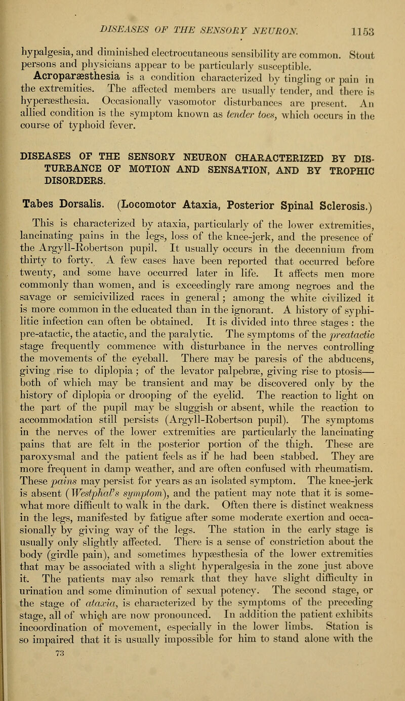 hypalgesia, and diminished electrocutaneous sensibility are common. Stout persons and physicians appear to be particularly susceptible Acroparesthesia is a condition characterized by tingling; or pain in the extremities. The affected members are usually tender, and there is hyperesthesia. Occasionally vasomotor disturbances are present. An allied condition is the symptom known as tender toes, which occurs in the course of typhoid fever. DISEASES OF THE SENSORY NEURON CHARACTERIZED BY DIS- TURBANCE OF MOTION AND SENSATION, AND BY TROPHIC DISORDERS. Tabes Dorsalis. (Locomotor Ataxia, Posterior Spinal Sclerosis.) This is characterized by ataxia, particularly of the lower extremities, lancinating pains in the legs, loss of the knee-jerk, and the presence of the Argyll-Robertson pupil. It usually occurs in the decennium from thirty to forty. A few cases have been reported that occurred before twenty, and some have occurred later in life. It affects men more commonly than women, and is exceedingly rare among negroes and the savage or semicivilized races in general; among the white civilized it is more common in the educated than in the ignorant. A history of syphi- litic infection can often be obtained. It is divided into three stages : the pre-atactic, the atactic, and the paralytic. The symptoms of the preataetic stage frequently commence with disturbance in the nerves controlling the movements of the eyeball. There may be paresis of the abducens, giving rise to diplopia; of the levator palpebrse, giving rise to ptosis— both of which may be transient and may be discovered only by the history of diplopia or drooping of the eyelid. The reaction to light on the part of the pupil may be sluggish or absent, while the reaction to accommodation still persists (Argyll-Robertson pupil). The symptoms in the nerves of the lower extremities are particularly the lancinating pains that are felt in the posterior portion of the thigh. These are paroxysmal and the patient feels as if he had been stabbed. They are more frequent in damp weather, and are often confused with rheumatism. These pains may persist for years as an isolated symptom. The knee-jerk is absent (Westphal's symptom), and the patient may note that it is some- what more difficult to walk in the dark. Often there is distinct weakness in the legs, manifested by fatigue after some moderate exertion and occa- sionally by giving way of the legs. The station in the early stage is usually only slightly affected. There is a sense of constriction about the body (girdle pain), and sometimes hypsesthesia of the lower extremities that may be associated with a slight hyperalgesia in the zone just above it. The patients may also remark that they have slight difficulty in urination and some diminution of sexual potency. The second stage, or the stage of ataxia, is characterized by the symptoms of the preceding stage, all of which are now pronounced. In addition the patient exhibits incoordination of movement, especially in the lower limbs. Station is so impaired that it is usually impossible for him to stand alone with the