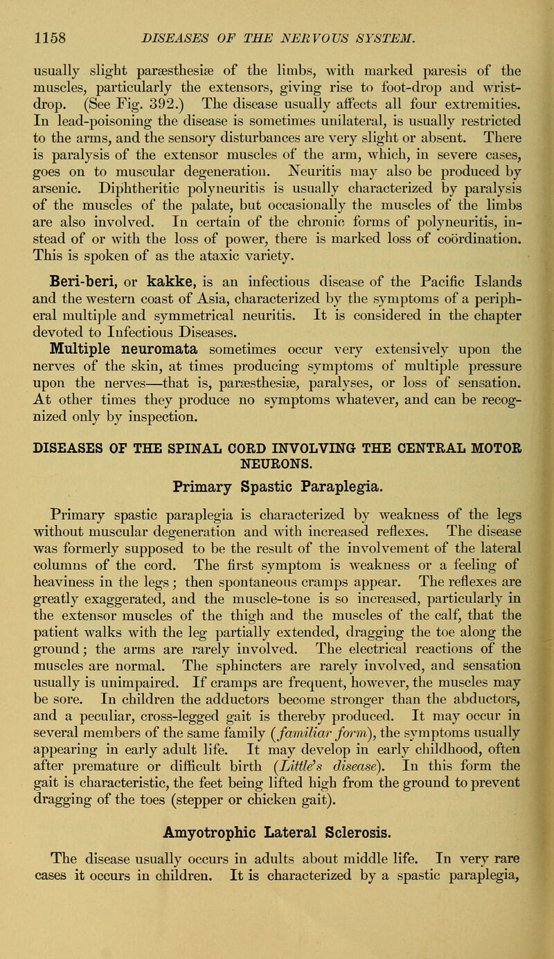 usually slight paresthesia? of the limbs, with marked paresis of the muscles, particularly the extensors, giving rise to foot-drop and wrist- drop. (See Fig. 392.) The disease usually affects all four extremities. In lead-poisoning the disease is sometimes unilateral, is usually restricted to the arms, and the sensory disturbances are very slight or absent. There is paralysis of the extensor muscles of the arm, which, in severe cases, goes on to muscular degeneration. Neuritis may also be produced by arsenic. Diphtheritic polyneuritis is usually characterized by paralysis of the muscles of the palate, but occasionally the muscles of the limbs are also involved. In certain of the chronic forms of polyneuritis, in- stead of or with the loss of power, there is marked loss of coordination. This is spoken of as the ataxic variety. Beri-beri, or kakke, is an infectious disease of the Pacific Islands and the western coast of Asia, characterized by the symptoms of a periph- eral multiple and symmetrical neuritis. It is considered in the chapter devoted to Infectious Diseases. Multiple neuromata sometimes occur very extensively upon the nerves of the skin, at times producing symptoms of multiple pressure upon the nerves—that is, paresthesia?, paralyses, or loss of sensation. At other times they produce no symptoms whatever, and can be recog- nized only by inspection. DISEASES OF THE SPINAL CORD INVOLVING THE CENTRAL MOTOR NEURONS. Primary Spastic Paraplegia. Primary spastic paraplegia is characterized by weakness of the legs without muscular degeneration and with increased reflexes. The disease was formerly supposed to be the result of the involvement of the lateral columns of the cord. The first symptom is weakness or a feeling of heaviness in the legs ; then spontaneous cramps appear. The reflexes are greatly exaggerated, and the muscle-tone is so increased, particularly in the extensor muscles of the thigh and the muscles of the calf, that the patient walks with the leg partially extended, dragging the toe along the ground; the arms are rarely involved. The electrical reactions of the muscles are normal. The sphincters are rarely involved, and sensation usually is unimpaired. If cramps are frequent, however, the muscles may be sore. In children the adductors become stronger than the abductors, and a peculiar, cross-legged gait is thereby produced. It may occur in several members of the same family (familiar form), the symptoms usually appearing in early adult life. It may develop in early childhood, often after premature or difficult birth (Little's disease). In this form the gait is characteristic, the feet being lifted high from the ground to prevent dragging of the toes (stepper or chicken gait). Amyotrophic Lateral Sclerosis. The disease usually occurs in adults about middle life. In very rare cases it occurs in children. It is characterized by a spastic paraplegia,