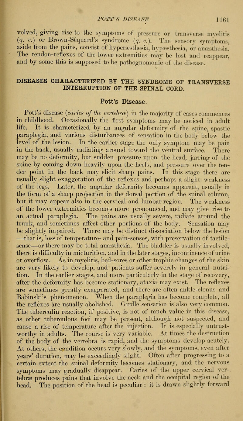 volved, giving rise to the symptoms of pressure or transverse myelitis (g. v.) or Brown-Seqiiard's syndrome (q. v.). The sensory symptoms, aside from the pains, consist of hyperesthesia, hypsesthesia, or anaesthesia. The tendon-reflexes of the lower extremities maybe lost and reappear, and by some this is supposed to be pathognomonic of the disease. DISEASES CHARACTERIZED BY THE SYNDROME OF TRANSVERSE INTERRUPTION OF THE SPINAL CORD. Pott's Disease. Pott's disease (caries of the vertebrae) in the majority of cases commences in childhood. Occasionally the first symptoms may be noticed in adult life. It is characterized by an angular deformity of the spine, spastic paraplegia, and various disturbances of sensation in the body below the level of the lesion. In the earlier stage the only symptom may be pain in the back, usually radiating around toward the ventral surface. There may be no deformity, but sudden pressure upon the head, jarring of the spine by coming down heavily upon the heels, and pressure over the ten- der point in the back may elicit sharp pains. In this stage there are usually slight exaggeration of the reflexes and perhaps a slight weakness of the legs. Later, the angular deformity becomes apparent, usually in the form of a sharp projection in the dorsal portion of the spinal column, but it may appear also in the cervical and lumbar region. The weakness of the lower extremities becomes more pronounced, and may give rise to an actual paraplegia. The pains are usually severe, radiate around the trunk, and sometimes affect other portions of the body. Sensation may be slightly impaired. There may be distinct dissociation below the lesion —that is, loss of temperature- and pain-senses, with preservation of tactile- sense—or there may be total anaesthesia. The bladder is usually involved, there is difficulty in micturition, and in the later stages, incontinence of urine or overflow. As in myelitis, bed-sores or other trophic changes of the skin are very likely to develop, and patients suffer severely in general nutri- tion. In the earlier stages, and more particularly in the stage of recovery, after the deformity has become stationary, ataxia may exist. The reflexes are sometimes greatly exaggerated, and there are often ankle-clonus and Babinski's phenomenon. When the paraplegia has become complete, all the reflexes are usually abolished. Girdle sensation is also very common. The tuberculin reaction, if positive, is not of much value in this disease, as other tuberculous foci may be present, although not suspected, and cause a rise of temperature after the injection. It is especially untrust- worthy in adults. The course is very variable. At times the destruction of the body of the vertebra is rapid, and the symptoms develop acutely. At others, the condition occurs very slowly, and the symptoms, even after years' duration, may be exceedingly slight. Often after progressing to a certain extent the spinal deformity becomes stationary, and the nervous symptoms may gradually disappear. Caries of the upper cervical ver- tebrae produces pains that involve the neck and the occipital region of the head. The position of the head is peculiar : it is drawn slightly forward