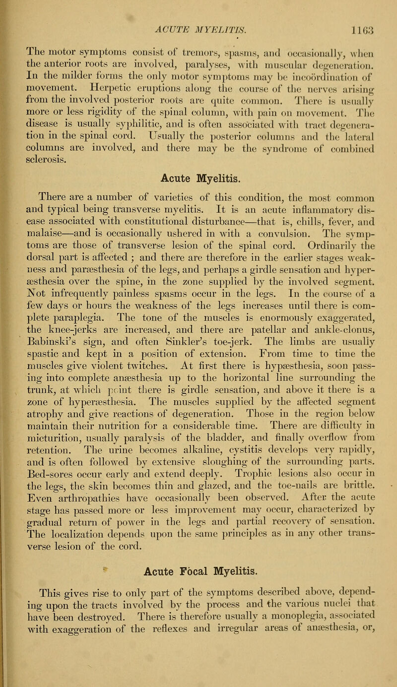 The motor symptoms consist of tremors, spasms, ;ui<l occasionally, when the anterior roots are involved, paralyses, with muscular degeneration. In the milder forms the only motor symptoms may be incoordination of movement. Herpetic eruptions along the course of the nerves arising from the involved posterior roots are quite common. There is usually more or less rigidity of the spinal column, with pain on movement. The disease is usually syphilitic, and is often associated with tract degenera- tion in the spinal cord. Usually the posterior columns and the lateral columns are involved, and there may be the syndrome of combined sclerosis. Acute Myelitis. There are a number of varieties of this condition, the most common and typical being transverse myelitis. It is an acute inflammatory dis- ease associated with constitutional disturbance—that is, chills, fever, and malaise—and is occasionally ushered in with a convulsion. The symp- toms are those of transverse lesion of the spinal cord. Ordinarily the dorsal part is affected ; and there are therefore in the earlier stages weak- ness and paresthesia of the legs, and perhaps a girdle sensation and hyper- esthesia over the spine, in the zone supplied by the involved segment. Not infrequently painless spasms occur in the legs. In the course of a few days or hours the weakness of the legs increases until there is com- plete paraplegia. The tone of the muscles is enormously exaggerated, the knee-jerks are increased, and there are patellar and ankle-clonus, Babinski's sign, and often Sinkler's toe-jerk. The limbs are usually spastic and kept in a position of extension. From time to time the muscles give violent twitches. At first there is hypsesthesia, soon pass- ing into complete anaesthesia up to the horizontal line surrounding the trunk, at which point there is girdle sensation, and above it there is a zone of hyperesthesia. The muscles supplied by the affected segment atrophy and give reactions of degeneration. Those in the region below maintain their nutrition for a considerable time. There are difficulty in micturition, usually paralysis of the bladder, and finally overflow from retention. The urine becomes alkaline, cystitis develops very rapidly, and is often followed by extensive sloughing of the surrounding parts. Bed-sores occur early and extend deeply. Trophic lesions also occur in the legs, the skin becomes thin and glazed, and the toe-nails are brittle. Even arthropathies have occasionally been observed. After the acute stage has passed more or less improvement may occur, characterized by gradual return of power in the legs and partial recovery of sensation. The localization depends upon the same principles as in any other trans- verse lesion of the cord. Acute Focal Myelitis. This gives rise to only part of the symptoms described above, depend- ing upon the tracts involved by the process and the various nuclei that have been destroyed. There is therefore usually a monoplegia, associated with exaggeration of the reflexes and irregular areas of anesthesia, or,