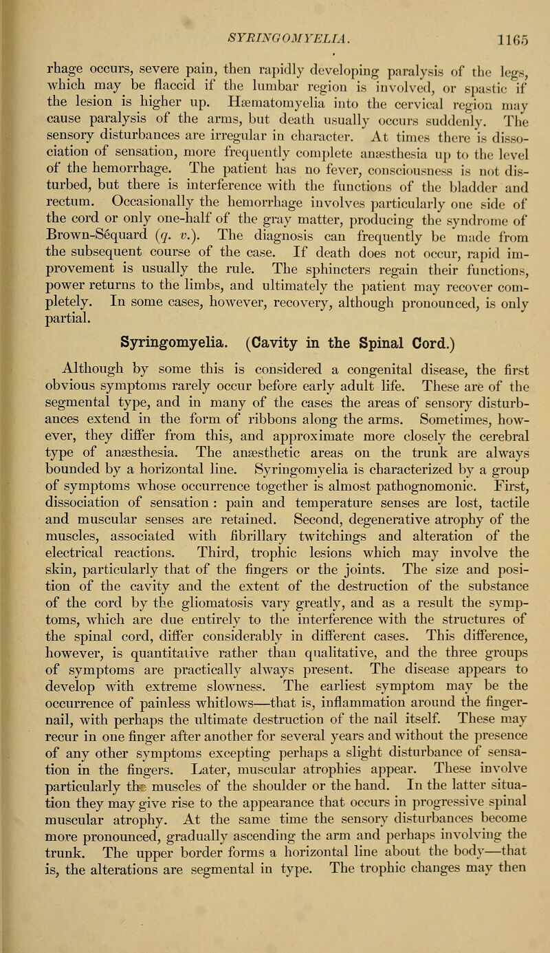rhage occurs, severe pain, then rapidly developing paralysis of the legs, which inay be flaccid if the lumbar region is involved, or spastic if the lesion is higher up. Hsematornyelia into the cervical region may cause paralysis of the arms, but death usually occurs suddenly. The sensory disturbances are irregular in character. At times there is disso- ciation of sensation, more frequently complete anaesthesia up to the level of the hemorrhage. The patient has no fever, consciousness is not dis- turbed, but there is interference with the functions of the bladder and rectum. Occasionally the hemorrhage involves particularly one side of the cord or only one-half of the gray matter, producing the syndrome of Brown-Sequard (q. v.). The diagnosis can frequently be made from the subsequent course of the case. If death does not occur, rapid im- provement is usually the rule. The sphincters regain their functions, power returns to the limbs, and ultimately the patient may recover com- pletely. In some cases, however, recovery, although pronounced, is only partial. Syringomyelia. (Cavity in the Spinal Cord.) Although by some this is considered a congenital disease, the first obvious symptoms rarely occur before early adult life. These are of the segmental type, and in many of the cases the areas of sensory disturb- ances extend in the form of ribbons along the arms. Sometimes, how- ever, they differ from this, and approximate more closely the cerebral type of anaesthesia. The anaesthetic areas on the trunk are always bounded by a horizontal line. Syringomyelia is characterized by a group of symptoms whose occurrence together is almost pathognomonic. First, dissociation of sensation : pain and temperature senses are lost, tactile and muscular senses are retained. Second, degenerative atrophy of the muscles, associated with fibrillary twitchings and alteration of the electrical reactions. Third, trophic lesions which may involve the skin, particularly that of the fingers or the joints. The size and posi- tion of the cavity and the extent of the destruction of the substance of the cord by the gliomatosis vary greatly, and as a result the symp- toms, which are due entirely to the interference with the structures of the spinal cord, differ considerably in different cases. This difference, however, is quantitative rather than qualitative, and the three groups of symptoms are practically always present. The disease appears to develop with extreme slowness. The earliest symptom may be the occurrence of painless whitlows—that is, inflammation around the finger- nail, with perhaps the ultimate destruction of the nail itself. These may- recur in one finger after another for several years and without the presence of any other symptoms excepting perhaps a slight disturbance of sensa- tion in the fingers. Later, muscular atrophies appear. These involve particularly the muscles of the shoulder or the hand. In the latter situa- tion they may give rise to the appearance that occurs in progressive spinal muscular atrophy. At the same time the sensory disturbances become more pronounced, gradually ascending the arm and perhaps involving the trunk. The upper border forms a horizontal line about the body—that is, the alterations are segmental in type. The trophic changes may then