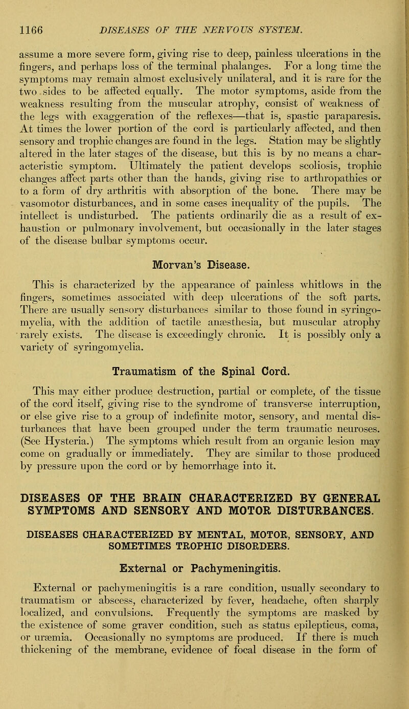 assume a more severe form, giving rise to deep, painless ulcerations in the fingers, and perhaps loss of the terminal phalanges. For a long time the symptoms may remain almost exclusively unilateral, and it is rare for the two. sides to be affected equally. The motor symptoms, aside from the weakness resulting from the muscular atrophy, consist of weakness of the legs with exaggeration of the reflexes—that is, spastic paraparesis. At times the lower portion of the cord is particularly affected, and then sensory and trophic changes are found in the legs. Station may be slightly altered in the later stages of the disease, but this is by no means a char- acteristic symptom. Ultimately the patient develops scoliosis, trophic changes affect parts other than the hands, giving rise to arthropathies or to a form of dry arthritis with absorption of the bone. There may be vasomotor disturbances, and in some cases inequality of the pupils. The intellect is undisturbed. The patients ordinarily die as a result of ex- haustion or pulmonary involvement, but occasionally in the later stages of the disease bulbar symptoms occur. Morvan's Disease. This is characterized by the appearance of painless whitlows in the fingers, sometimes associated with deep ulcerations of the soft parts. There are usually sensory disturbances similar to those found in syringo- myelia, with the addition of tactile anaesthesia, but muscular atrophy rarely exists. The disease is exceedingly chronic. It is possibly only a variety of syringomyelia. Traumatism of the Spinal Cord. This may either produce destruction, partial or complete, of the tissue of the cord itself, giving rise to the syndrome of transverse interruption, or else give rise to a group of indefinite motor, sensory, and mental dis- turbances that have been grouped under the term traumatic neuroses. (See Hysteria.) The symptoms which result from an organic lesion may come on gradually or immediately. They are similar to those produced by pressure upon the cord or by hemorrhage into it. DISEASES OF THE BRAIN CHARACTERIZED BY GENERAL SYMPTOMS AND SENSORY AND MOTOR DISTURBANCES. DISEASES CHARACTERIZED BY MENTAL, MOTOR, SENSORY, AND SOMETIMES TROPHIC DISORDERS. External or Pachymeningitis. External or pachymeningitis is a rare condition, usually secondary to traumatism or abscess, characterized by fever, headache, often sharply localized, and convulsions. Frequently the symptoms are masked by the existence of some graver condition, such as status epilepticus, coma, or uraemia. Occasionally no symptoms are produced. If there is much thickening of the membrane, evidence of focal disease in the form of