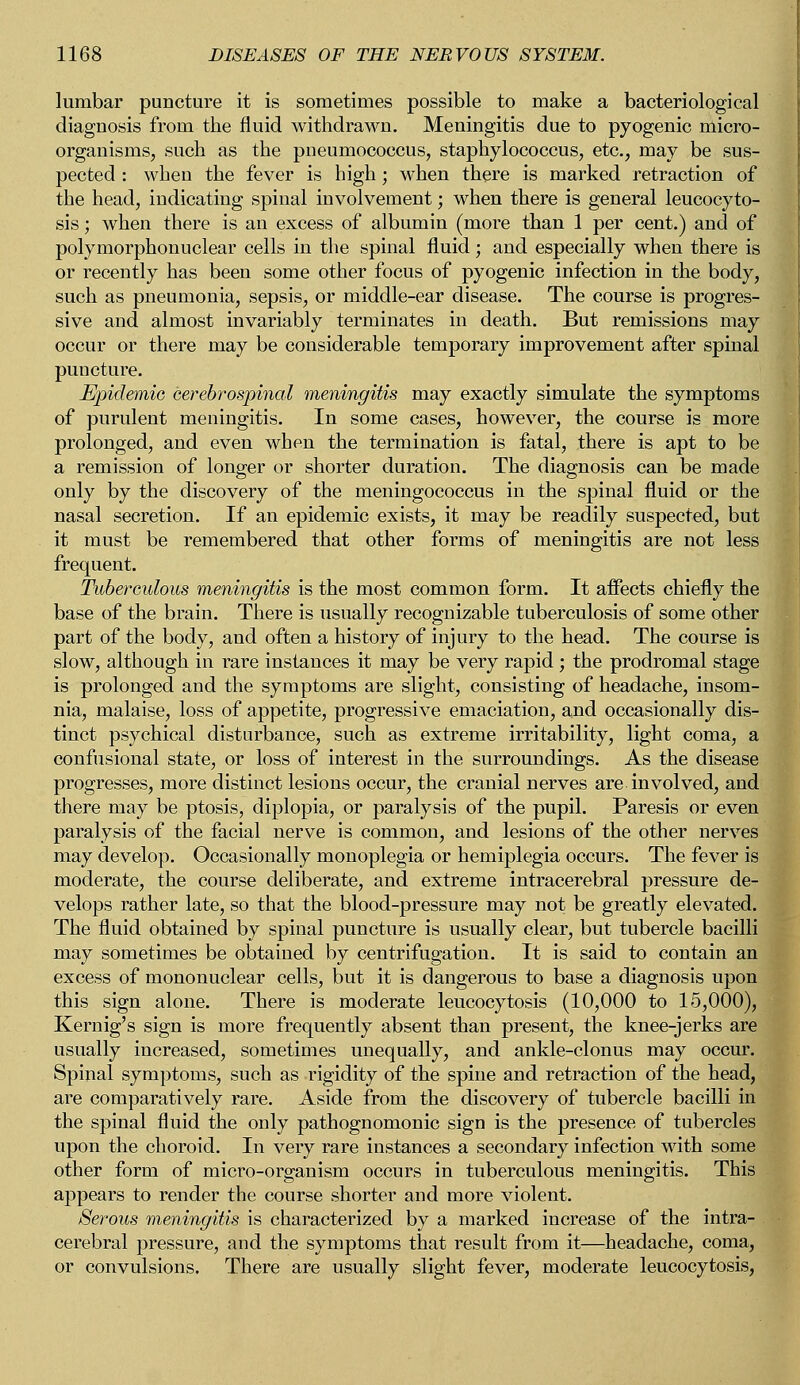 lumbar puncture it is sometimes possible to make a bacteriological diagnosis from the fluid withdrawn. Meningitis due to pyogenic micro- organisms, such as the pneumococcus, staphylococcus, etc., may be sus- pected : when the fever is high; when there is marked retraction of the head, indicating spinal involvement; when there is general leucocyto- sis; when there is an excess of albumin (more than 1 per cent.) and of polymorphonuclear cells in the spinal fluid; and especially when there is or recently has been some other focus of pyogenic infection in the body, such as pneumonia, sepsis, or middle-ear disease. The course is progres- sive and almost invariably terminates in death. But remissions may occur or there may be considerable temporary improvement after spinal puncture. Epidemic cerebrospinal meningitis may exactly simulate the symptoms of purulent meningitis. In some cases, however, the course is more prolonged, and even when the termination is fatal, there is apt to be a remission of longer or shorter duration. The diagnosis can be made only by the discovery of the meningococcus in the spinal fluid or the nasal secretion. If an epidemic exists, it may be readily suspected, but it must be remembered that other forms of meningitis are not less frequent. Tuberculous meningitis is the most common form. It affects chiefly the base of the brain. There is usually recognizable tuberculosis of some other part of the body, and often a history of injury to the head. The course is slow, although in rare instances it may be very rapid ; the prodromal stage is prolonged and the symptoms are slight, consisting of headache, insom- nia, malaise, loss of appetite, progressive emaciation, and occasionally dis- tinct psychical disturbance, such as extreme irritability, light coma, a confusional state, or loss of interest in the surroundings. As the disease progresses, more distinct lesions occur, the cranial nerves are involved, and there may be ptosis, diplopia, or paralysis of the pupil. Paresis or even paralysis of the facial nerve is common, and lesions of the other nerves may develop. Occasionally monoplegia or hemiplegia occurs. The fever is moderate, the course deliberate, and extreme intracerebral pressure de- velops rather late, so that the blood-pressure may not be greatly elevated. The fluid obtained by spinal puncture is usually clear, but tubercle bacilli may sometimes be obtained by centrifLigation. It is said to contain an excess of mononuclear cells, but it is dangerous to base a diagnosis upon this sign alone. There is moderate leucocytosis (10,000 to 15,000), Kernig's sign is more frequently absent than present, the knee-jerks are usually increased, sometimes unequally, and ankle-clonus may occur. Spinal symptoms, such as rigidity of the spine and retraction of the head, are comparatively rare. Aside from the discovery of tubercle bacilli in the spinal fluid the only pathognomonic sign is the presence of tubercles upon the choroid. In very rare instances a secondary infection with some other form of micro-organism occurs in tuberculous meningitis. This appears to render the course shorter and more violent. Serous meningitis is characterized by a marked increase of the intra- cerebral pressure, and the symptoms that result from it—headache, coma, or convulsions. There are usually slight fever, moderate leucocytosis,