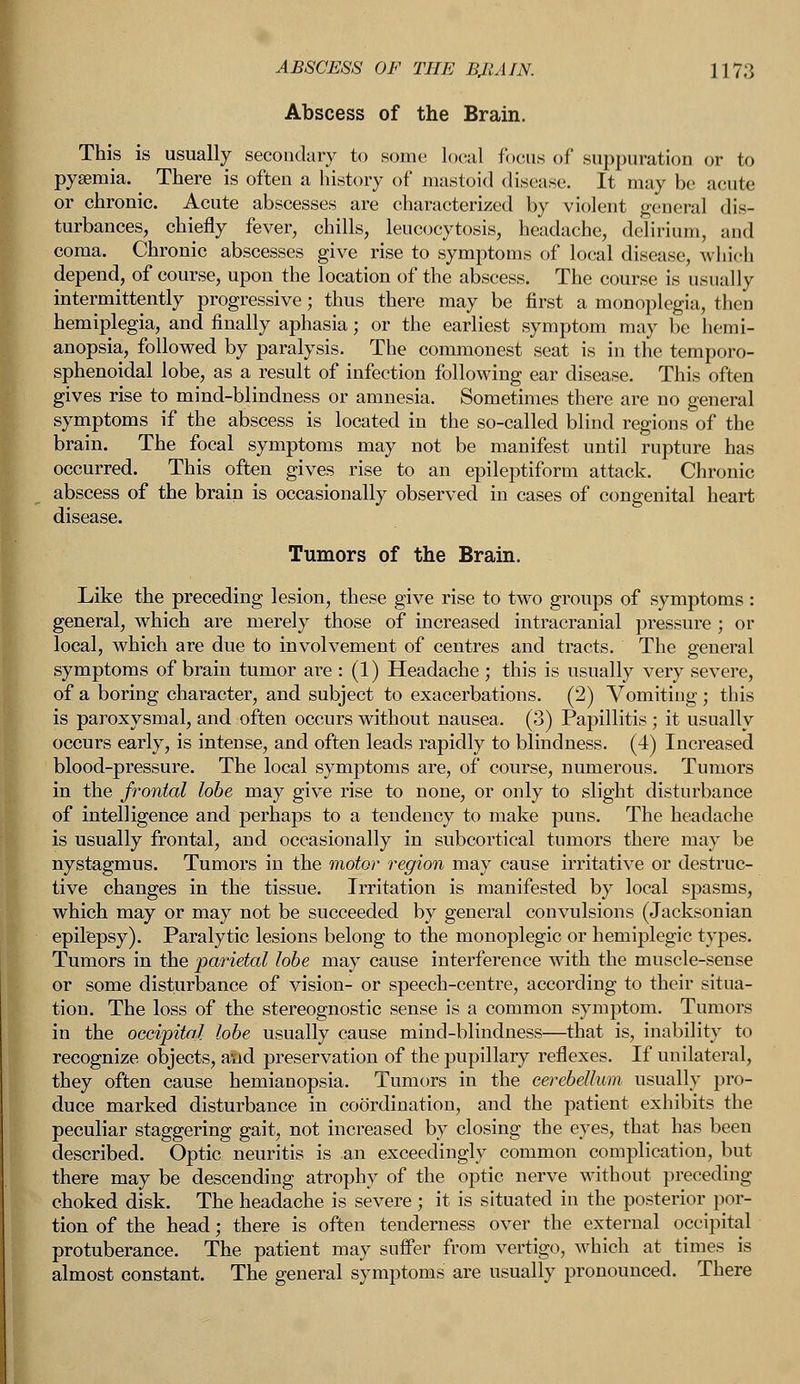 Abscess of the Brain. This is usually secondary to some local locus of suppuration or to pyaemia. There is often a history of mastoid disease. It may be acute or chronic. Acute abscesses are characterized by violent general dis- turbances, chiefly fever, chills, leucocytosis, headache, delirium, and coma. Chronic abscesses give rise to symptoms of local disease, which depend, of course, upon the location of the abscess. The course is usually intermittently progressive; thus there may be first a monoplegia, then hemiplegia, and finally aphasia; or the earliest symptom may be hemi- anopsia, followed by paralysis. The commonest seat is in the temporo- sphenoidal lobe, as a result of infection following ear disease. This often gives rise to mind-blindness or amnesia. Sometimes there are no general symptoms if the abscess is located in the so-called blind regions of the brain. The focal symptoms may not be manifest until rupture has occurred. This often gives rise to an epileptiform attack. Chronic abscess of the brain is occasionally observed in cases of congenital heart disease. Tumors of the Brain. Like the preceding lesion, these give rise to two groups of symptoms : general, which are merely those of increased intracranial pressure ; or local, which are due to involvement of centres and tracts. The general symptoms of brain tumor are : (1) Headache ; this is usually very severe, of a boring character, and subject to exacerbations. (2) Vomiting ; this is paroxysmal, and often occurs without nausea. (3) Papillitis ; it usually occurs early, is intense, and often leads rapidly to blindness. (4) Increased blood-pressure. The local symptoms are, of course, numerous. Tumors in the frontal lobe may give rise to none, or only to slight disturbance of intelligence and perhaps to a tendency to make puns. The headache is usually frontal, and occasionally in subcortical tumors there may be nystagmus. Tumors in the motor region may cause irritative or destruc- tive changes in the tissue. Irritation is manifested by local spasms, which may or may not be succeeded by general convulsions (Jacksonian epilepsy). Paralytic lesions belong to the monoplegic or hemiplegic types. Tumors in the parietal lobe may cause interference with the muscle-sense or some disturbance of vision- or speech-centre, according to their situa- tion. The loss of the stereognostic sense is a common symptom. Tumors in the occipital lobe usually cause mind-blindness—that is, inability to recognize objects, and preservation of the pupillary reflexes. If unilateral, they often cause hemianopsia. Tumors in the cerebellum usually pro- duce marked disturbance in coordination, and the patient exhibits the peculiar staggering gait, not increased by closing the eyes, that has been described. Optic neuritis is an exceedingly common complication, but there may be descending atrophy of the optic nerve without preceding choked disk. The headache is severe ; it is situated in the posterior por- tion of the head; there is often tenderness over the external occipital protuberance. The patient may suffer from vertigo, which at times is almost constant. The general symptoms are usually pronounced. There