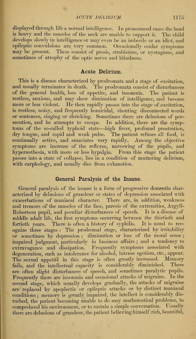 ACUTE DELIRIUM. 117o displayed through life a normal intelligence. In pronounced cases the head is heavy and the muscles of the neck are unable to support it. The child develops slowly in intelligence or may even be an imbecile or an idiot, and epileptic convulsions are. very common. Occasionally ocular symptoms may be present. These consist of ptosis, strabismus, or nystagmus, and sometimes of atrophy of the optic nerve and blindness. Acute Delirium. This is a disease characterized by prodromata and a stage of excitation, and usually terminates in death. The prodromata consist of disturbances of the general health, loss of appetite, and insomnia. The patient is restless, anxious, and may show diminution of intelligence, and become more or less violent. He then rapidly passes into the stage of excitation, is restless, noisy, and frequently homicidal, shouting disconnected words or sentences, singing or shrieking. Sometimes there are delusions of per- secution, and he attempts to escape. In addition, there are the symp- toms of the so-called typhoid state—high fever, profound prostration, dry tongue, and rapid and weak pulse. The patient refuses all food, is continually active, and emaciates very rapidly. Among the objective symptoms are increase of the reflexes, narrowing of the pupils, and hyperesthesia, with more or less hypalgia. From this stage the patient passes into a state of collapse, lies in a condition of muttering delirium, with carphology, and usually dies from exhaustion. General Paralysis of the Insane. General paralysis of the insane is a form of progressive dementia char- acterized by delusions of grandeur or states of depression associated with exacerbations of maniacal character. There are, in addition, weakness and tremors of the muscles of the face, paresis of the extremities, Argyll- Robertson pupil, and peculiar disturbances of speech. It is a disease of middle adult life, the first symptoms occurring between the thirtieth and fortieth years. There is often a history of syphilis. It is usual to rec- ognize three stages : The prodromal stage, characterized by irritability or sometimes by depression ; diminution or loss of the moral sense; impaired judgment, particularly in business affairs ; and a tendency to extravagance and dissipation. Frequently symptoms associated with degeneration, such as intolerance for alcohol, intense egotism, etc., appear. The sexual appetite in this stage is often greatly increased. Memory fails, and the intellectual capacity is considerably diminished. There are often slight disturbances of speech, and sometimes paralytic pupils. Frequently there are insomnia and occasional attacks of migraine. In the second stage, which usually develops gradually, the attacks of migraine are replaced by apoplectic or epileptic attacks or by distinct maniacal conditionsj memory is greatly impaired, the intellect is considerably dis- turbed, the patient becoming unable to do easy mathematical problems, to comprehend his environment, or to sustain a simple conversation. Usually there are delusions of grandeur, the patient believing himself rich, beautiful,