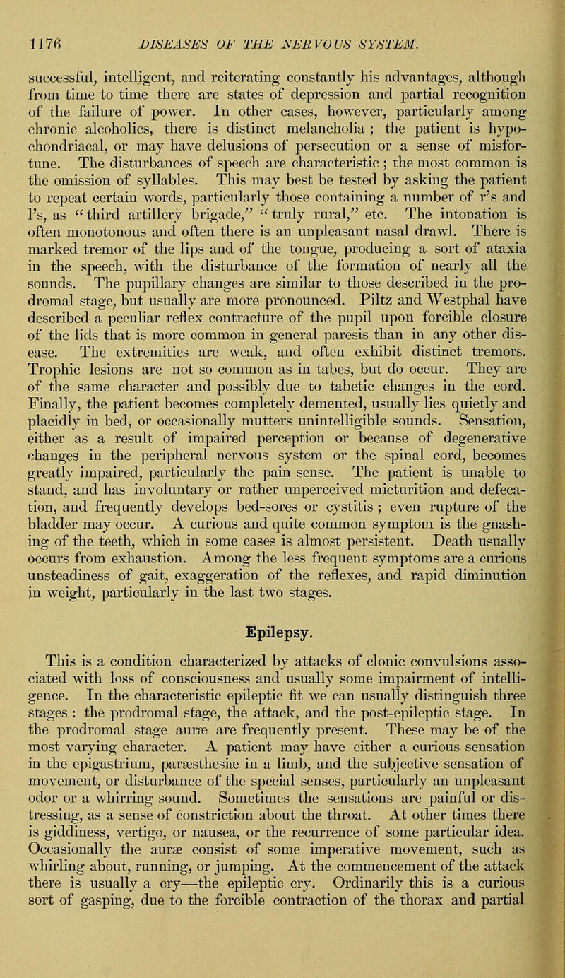 successful, intelligent, and reiterating constantly his advantages, although from time to time there are states of depression and partial recognition of the failure of power. In other cases, however, particularly among chronic alcoholics, there is distinct melancholia ; the patient is hypo- chondriacal, or may have delusions of persecution or a sense of misfor- tune. The disturbances of speech are characteristic; the most common is the omission of syllables. This may best be tested by asking the patient to repeat certain words, particularly those containing a number of r's and l's, as  third artillery brigade,  truly rural, etc. The intonation is often monotonous and often there is an unpleasant nasal drawl. There is marked tremor of the lips and of the tongue, producing a sort of ataxia in the speech, with the disturbance of the formation of nearly all the sounds. The pupillary changes are similar to those described in the pro- dromal stage, but usually are more pronounced. Piltz and Westphal have described a peculiar reflex contracture of the pupil upon forcible closure of the lids that is more common in general paresis than in any other dis- ease. The extremities are weak, and often exhibit distinct tremors. Trophic lesions are not so common as in tabes, but do occur. They are of the same character and possibly due to tabetic changes in the cord. Finally, the patient becomes completely demented, usually lies quietly and placidly in bed, or occasionally mutters unintelligible sounds. Sensation, either as a result of impaired perception or because of degenerative changes in the peripheral nervous system or the spinal cord, becomes greatly impaired, particularly the pain sense. The patient is unable to stand, and has involuntary or rather unperceived micturition and defeca- tion, and frequently develops bed-sores or cystitis; even rupture of the bladder may occur. A curious and quite common symptom is the gnash- ing of the teeth, which in some cases is almost persistent. Death usually occurs from exhaustion. Among the less frequent symptoms are a curious unsteadiness of gait, exaggeration of the reflexes, and rapid diminution in weight, particularly in the last two stages. Epilepsy. This is a condition characterized by attacks of clonic convulsions asso- ciated with loss of consciousness and usually some impairment of intelli- gence. In the characteristic epileptic fit we can usually distinguish three stages : the prodromal stage, the attack, and the post-epileptic stage. In the prodromal stage aurse are frequently present. These may be of the most varying character. A patient may have either a curious sensation in the epigastrium, parsesthesise in a limb, and the subjective sensation of movement, or disturbance of the special senses, particularly an unpleasant odor or a whirring sound. Sometimes the sensations are painful or dis- tressing, as a sense of constriction about the throat. At other times there is giddiness, vertigo, or nausea, or the recurrence of some particular idea. Occasionally the aurae consist of some imperative movement, such as whirling about, running, or jumping. At the commencement of the attack there is usually a cry—the epileptic cry. Ordinarily this is a curious sort of gasping, due to the forcible contraction of the thorax and partial