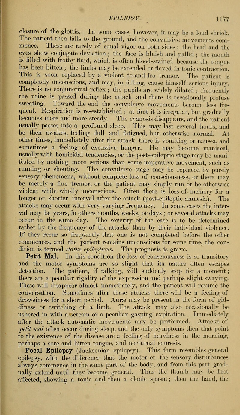 closure of the glottis. In some cases, however, it may be a loud shriek. The patient then falls to the ground, and the convulsive movements com- mence. These are rarely of equal vigor on both sides; the head and the eyes show conjugate deviation; the face is bluish and pallid; the mouth is filled with frothy fluid, which is often blood-stained because the tongue has been bitten ; the limbs may be extended or flexed in tonic contraction. This is soon replaced by a violent to-and-fro tremor. The patient is completely unconscious, and may, in falling, cause himself serious injury. There is no conjunctival reflex ; the pupils are widely dilated ; frequently the urine is passed during the attack, and there is occasionally profuse sweating. Toward the end the convulsive movements become less fre- quent. Eespiration is re-established : at first it is irregular, but gradually becomes more and more steady. The cyanosis disappears, and the patient usually passes into a profound sleep. This may last several hours, and he then awakes, feeling dull and fatigued, but otherwise normal. At other times, immediately after the attack, there is vomiting or nausea, and sometimes a feeling of excessive hunger. He may become maniacal, usually with homicidal tendencies, or the post-epileptic stage may be mani- fested by nothing more serious than some imperative movement, such as running or shouting. The convulsive stage may be replaced by purely sensory phenomena, without complete loss of consciousness, or there may be merely a fine tremor, or the patient may simply run or be otherwise violent while wholly unconscious. Often there is loss of memory for a longer or shorter interval after the attack (post-epileptic amnesia). The attacks may occur with very varying frequency. In some cases the inter- val may be years, in others months, weeks, or days; or several attacks may occur in the same day. The severity of the case is to be determined rather by the frequency of the attacks than by their individual violence. If they recur so frequently that one is not completed before the other commences, and the patient remains unconscious for some time, the con- dition is termed status epilepticus. The prognosis is grave. Petit Mai. In this condition the loss of consciousness is so transitory and the motor symptoms are so slight that its nature often escapes detection. The patient, if talking, will suddenly stop for a moment; there are a peculiar rigidity of the expression and perhaps slight swaying. These will disappear almost immediately, and the patient will resume the conversation. Sometimes after these attacks there will be a feeling of drowsiness for a short period. Auras may be present in the form of gid- diness or twitching of a limb. The attack may also occasionally be ushered in with a-scream or a peculiar gasping expiration. Immediately after the attack automatic movements may be performed. Attacks of petit mal often occur during sleep, and the only symptoms then that point to the existence of the disease are a feeling of heaviness in the morning, perhaps a sore and bitten tongue, and nocturnal enuresis. Focal Epilepsy (Jacksonian epilepsy). This form resembles general epilepsy, with the difference that the motor or the sensory disturbances always commence in the same part of the body, and from this part grad- ually extend until they become general. Thus the thumb may be first affected, showing a tonic and then a clonic spasm; then the hand, the