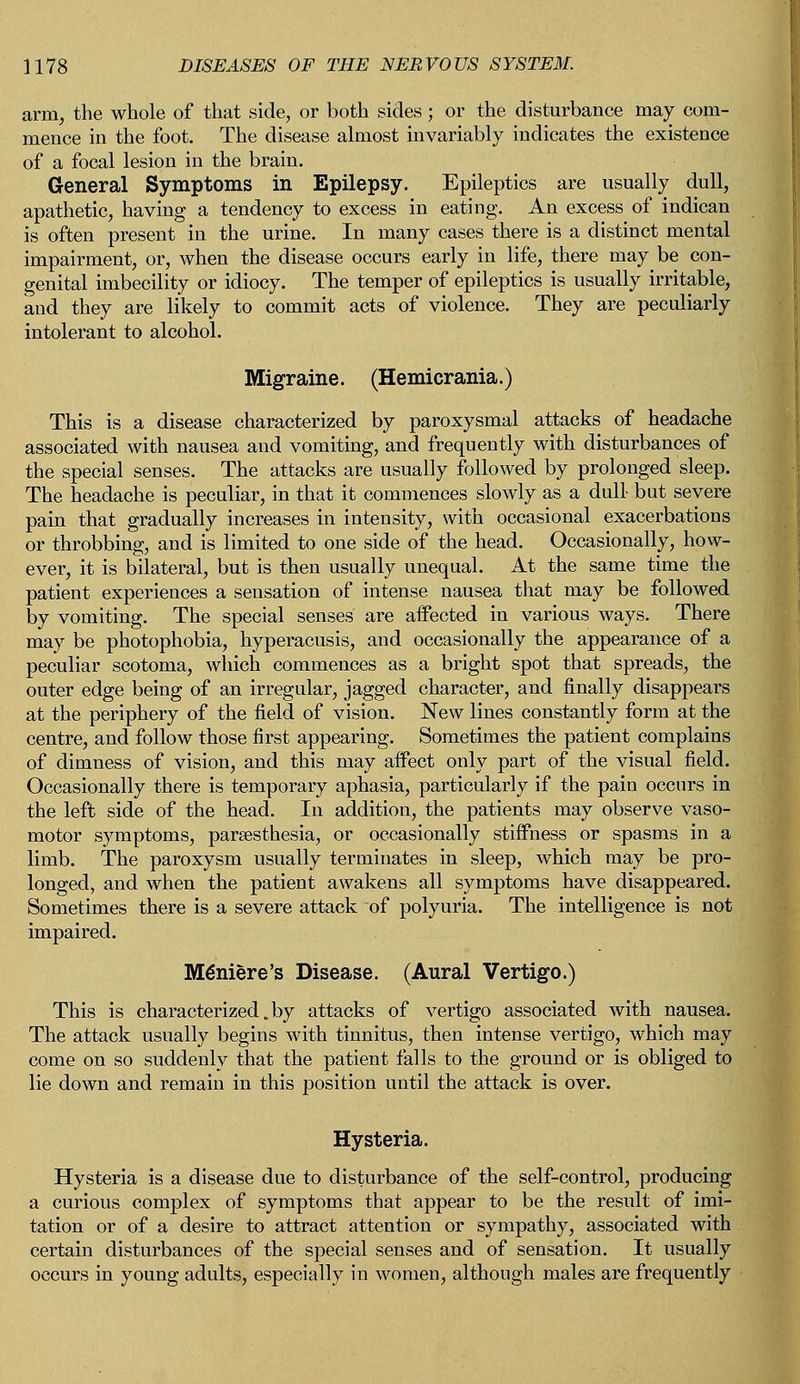 arm, the whole of that side, or both sides; or the disturbance may com- mence in the foot. The disease almost invariably indicates the existence of a focal lesion in the brain. General Symptoms in Epilepsy. Epileptics are usually dull, apathetic, having a tendency to excess in eating. An excess of indican is often present in the urine. In many cases there is a distinct mental impairment, or, when the disease occurs early in life, there may be con- genital imbecility or idiocy. The temper of epileptics is usually irritable, and they are likely to commit acts of violence. They are peculiarly intolerant to alcohol. Migraine. (Hemicrania.) This is a disease characterized by paroxysmal attacks of headache associated with nausea and vomiting, and frequently with disturbances of the special senses. The attacks are usually followed by prolonged sleep. The headache is peculiar, in that it commences slowly as a dull but severe pain that gradually increases in intensity, with occasional exacerbations or throbbing, and is limited to one side of the head. Occasionally, how- ever, it is bilateral, but is then usually unequal. At the same time the patient experiences a sensation of intense nausea that may be followed by vomiting. The special senses are affected in various ways. There may be photophobia, hyperacusis, and occasionally the appearance of a peculiar scotoma, which commences as a bright spot that spreads, the outer edge being of an irregular, jagged character, and finally disappears at the periphery of the field of vision. New lines constantly form at the centre, and follow those first appearing. Sometimes the patient complains of dimness of vision, and this may affect only part of the visual field. Occasionally there is temporary aphasia, particularly if the pain occurs in the left side of the head. In addition, the patients may observe vaso- motor symptoms, paresthesia, or occasionally stiffness or spasms in a limb. The paroxysm usually terminates in sleep, which may be pro- longed, and when the patient awakens all symptoms have disappeared. Sometimes there is a severe attack of polyuria. The intelligence is not impaired. Meniere's Disease. (Aural Vertigo.) This is characterized,by attacks of vertigo associated with nausea. The attack usually begins with tinnitus, then intense vertigo, which may come on so suddenly that the patient falls to the ground or is obliged to lie down and remain in this position until the attack is over. Hysteria. Hysteria is a disease due to disturbance of the self-control, producing a curious complex of symptoms that appear to be the result of imi- tation or of a desire to attract attention or sympathy, associated with certain disturbances of the special senses and of sensation. It usually occurs in young adults, especially in women, although males are frequently