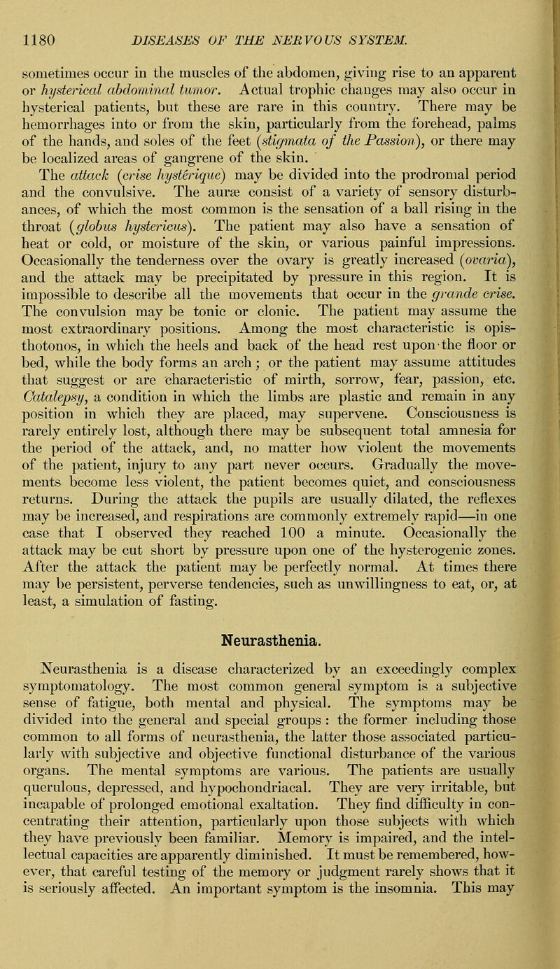 sometimes occur in the muscles of the abdomen, giving rise to an apparent or hysterical abdominal tumor. Actual trophic changes may also occur in hysterical patients, but these are rare in this country. There may be hemorrhages into or from the skin, particularly from the forehead, palms of the hands, and soles of the feet (stigmata of the Passion?), or there may be localized areas of gangrene of the skin. The attack (crise hysUrique) may be divided into the prodromal period and the convulsive. The aurse consist of a variety of sensory disturb- ances, of which the most common is the sensation of a ball rising in the throat (globus hystericus). The patient may also have a sensation of heat or cold, or moisture of the skin, or various painful impressions. Occasionally the tenderness over the ovary is greatly increased (ovaria), and the attack may be precipitated by pressure in this region. It is impossible to describe all the movements that occur in the grande crise. The convulsion may be tonic or clonic. The patient may assume the most extraordinary positions. Among the most characteristic is opis- thotonos, in which the heels and back of the head rest upon the floor or bed, while the body forms an arch; or the patient may assume attitudes that suggest or are characteristic of mirth, sorrow, fear, passion, etc. Catalepsy, a condition in which the limbs are plastic and remain in any position in which they are placed, may supervene. Consciousness is rarely entirely lost, although there may be subsequent total amnesia for the period of the attack, and, no matter how violent the movements of the patient, injury to any part never occurs. Gradually the move- ments become less violent, the patient becomes quiet, and consciousness returns. During the attack the pupils are usually dilated, the reflexes may be increased, and respirations are commonly extremely rapid—in one case that I observed they reached 100 a minute. Occasionally the attack may be cut short by pressure upon one of the hysterogenic zones. After the attack the patient may be perfectly normal. At times there may be persistent, perverse tendencies, such as unwillingness to eat, or, at least, a simulation of fasting. Neurasthenia. Neurasthenia is a disease characterized by an exceedingly complex symptomatology. The most common general symptom is a subjective sense of fatigue, both mental and physical. The symptoms may be divided into the general and special groups : the former including those common to all forms of neurasthenia, the latter those associated particu- larly with subjective and objective functional disturbance of the various organs. The mental symptoms are various. The patients are usually querulous, depressed, and hypochondriacal. They are very irritable, but incapable of prolonged emotional exaltation. They find difficulty in con- centrating their attention, particularly upon those subjects with which they have previously been familiar. Memory is impaired, and the intel- lectual capacities are apparently diminished. It must be remembered, how- ever, that careful testing of the memory or judgment rarely shows that it is seriously affected. An important symptom is the insomnia. This may