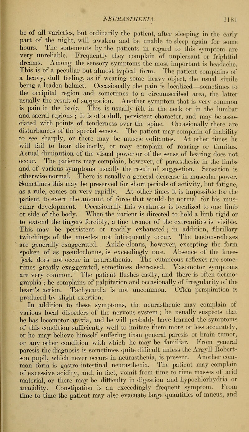 NE URASTHENIA. J18 1 be of all varieties, but ordinarily the patient, after sleeping in the early part of the night, will awaken and be unable to sleep again for some hours. The statements by the patients in regard to this symptom are very unreliable. Frequently they complain of unpleasant or (rightful dreams. Among the sensory symptoms the most important is headache. This is of a peculiar but almost typical form. The patient complains of a heavy, dull feeling, as if wearing some heavy object, the usual simile being a leaden helmet. Occasionally the pain is localized—sometimes to the occipital region and sometimes to a circumscribed area, the latter usually the result of suggestion. Another symptom that is very common is pain in the back. This is usually felt in the neck or in the lumbar and sacral regions ; it is of a dull, persistent character, and may be asso- ciated with points of tenderness over the spine. Occasionally there are disturbances of the special senses. The patient may complain of inability to see sharply, or there may be muscse volitantes. At other times he will fail to hear distinctly, or may complain of roaring or tinnitus. Actual diminution of the visual power or of the sense of hearing does not occur. The patients may complain, however, of paresthesia? in the limbs and of various symptoms usually the result of suggestion. Sensation is otherwise normal. There is usually a general decrease in muscular power. Sometimes this may be preserved for short periods of activity, but fatigue, as a rule, comes on very rapidly. At other times it is impossible for the patient to exert the amount of force that would be normal for his mus- cular development. Occasionally Jbhis weakness is localized to one limb or side of the body. When the patient is directed to hold a limb rigid or to extend the fingers forcibly, a fine tremor of the extremities is visible. This may be persistent or readily exhausted; in addition, fibrillary twitchings of the muscles not infrequently occur. The tendon-reflexes are generally exaggerated. Ankle-clonus, however, excepting the form spoken of as pseudoclonus, is exceedingly rare. Absence of the knee- jerk does not occur in neurasthenia. The cutaneous reflexes are some- times greatly exaggerated, sometimes decreased. Vasomotor symptoms are very common. The patient flushes easily, and there is often dermo- graphia ; he complains of palpitation and occasionally of irregularity of the heart's action. Tachycardia is not uncommon. Often perspiration is produced by slight exertion. In addition to these symptoms, the neurasthenic may complain of various local disorders of the nervous system; he usually suspects that he has locomotor ataxia, and he will probably have learned the symptoms of this condition sufficiently well to imitate them more or less accurately, or he may believe himself suffering from general paresis or brain tumor, or any other condition with which he may be familiar. From general paresis the diagnosis is sometimes quite difficult unless the Argyll-Robert- son pupil, which never occurs in neurasthenia, is present. Another com- mon form is gastro-intestinal neurasthenia. The patient may complain of excessive acidity, and, in fact, vomit from time to time masses of acid material, or there may be difficulty in digestion and hypochlorhydria or anacidity. Constipation is an exceedingly frequent symptom. From time to time the patient may also evacuate large quantities of mucus, and