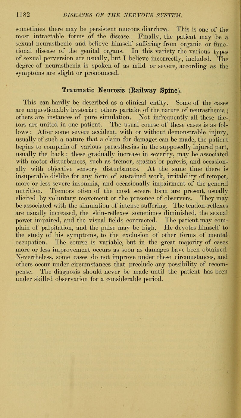 sometimes there may be persistent mucous diarrhoea. This is one of the most intractable forms of the disease. Finally, the patient may be a sexual neurasthenic and believe himself suffering from organic or func- tional disease of the genital organs. In this variety the various types of sexual perversion are usually, but I believe incorrectly, included. The degree of neurasthenia is spoken of as mild or severe, according as the symptoms are slight or pronounced. Traumatic Neurosis (Railway Spine). This can hardly be described as a clinical entity. Some of the cases are unquestionably hysteria; others partake of the nature of neurasthenia ; others are instances of pure simulation. Not infrequently all these fac- tors are united in one patient. The usual course of these cases is as fol- lows : After some severe accident, with or without demonstrable injury, usually of such a nature that a claim for damages can be made, the patient begins to complain of various paresthesias in the supposedly injured part, usually the back; these gradually increase in severity, may be associated with motor disturbances, such as tremor, spasms or paresis, and occasion- ally with objective sensory disturbances. At the same time there is insuperable dislike for any form of sustained work, irritability of temper, more or less severe insomnia, and occasionally impairment of the general nutrition. Tremors often of the most severe form are present, usually elicited by voluntary movement or the presence of observers. They may be associated with the simulation of intense suffering. The tendon-reflexes are usually increased, the skin-reflexes sometimes diminished, the sexual power impaired, and the visual fields contracted. The patient may com- plain of palpitation, and the pulse may be high. He devotes himself to the study of his symptoms, to the exclusion of other forms of mental occupation. The course is variable, but in the great majority of cases more or less improvement occurs as soon as damages have been obtained. Nevertheless, some cases do not improve under these circumstances, and others occur under circumstances that preclude any possibility of recom- pense. The diagnosis should never be made until the patient has been under skilled observation for a considerable period.