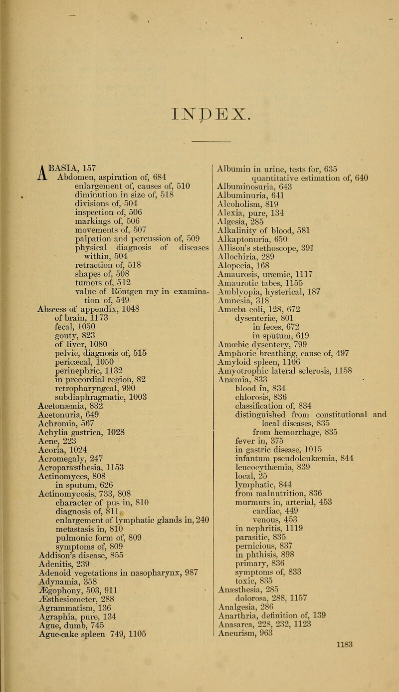 INDEX. ABASIA, 157 Abdomen, aspiration of, 684 enlargement of, causes of, 510 diminution in size of, 518 divisions of, 504 inspection of, 506 markings of, 506 movements of, 507 palpation and percussion of, 509 physical diagnosis of diseases within, 504 retraction of, 518 shapes of, 508 tumors of, 512 value of Rontgen ray in examina- tion of, 549 Abscess of appendix, 1048 of brain, 1173 fecal, 1050 gouty, 823 of liver, 1080 pelvic, diagnosis of, 515 pericsecal, 1050 perinephric, 1132 in precordial region, 82 retropharyngeal, 990 subdiaphragmatic, 1003 Acetonemia, 832 Acetonuria, 649 Achromia, 567 Achylia gastrica, 1028 Acne, 223 Acoria, 1024 Acromegaly, 247 Acroparesthesia, 1153 Actinomyces, 808 in sputum, 626 Actinomycosis, 733, 808 character of pus in, 810 diagnosis of, 811. enlargement of lymphatic glands in, 240 metastasis in, 810 pulmonic form of, 809 symptoms of, 809 Addison's disease, 855 Adenitis, 239 Adenoid vegetations in nasopharynx, 987 Adynamia, 358 ^Egophony, 503, 911 JEsthesiometer, 288 Agrammatism, 136 Agraphia, pure, 134 Ague, dumb, 745 Ague-cake spleen 749, 1105 Albumin in urine, tests for, 635 quantitative estimation of, 640 Albuminosuria, 643 Albuminuria, 641 Alcoholism, 819 Alexia, pure, 134 Algesia, 285 Alkalinity of blood, 581 Alkaptonuria, 650 Allison's stethoscope, 391 Allochiria, 289 Alopecia, 168 Amaurosis, ursemic, 1117 Amaurotic tabes, 1155 Amblyopia, hysterical, 187 Amnesia, 318 Amoeba coli, 128, 672 dysenteric, 801 in feces, 672 in sputum, 619 Amoebic dysentery, 799 Amphoric breathing, cause of, 497 Amyloid spleen, 1106 Amyotrophic lateral sclerosis, 1158 Anaemia, 833 blood in, 834 chlorosis, 836 classification of, 834 distinguished from constitutional and local diseases, 835 from hemorrhage, 835 fever in, 375 in gastric disease, 1015 infantum pseudoleukemia, 844 leucocythsemia, 839 local, 25 lymphatic, 844 from malnutrition, 836 murmurs in, arterial, 453 , cardiac, 449 venous, 453 in nephritis, 1119 parasitic, 835 pernicious, 837 in phthisis, 898 primary, 836 symptoms of, 833 toxic, 835 Anaesthesia, 285 dolorosa, 288, 1157 Analgesia, 286 Anarthria, definition of, 139 Anasarca, 228, 232, 1123 Aneurism, 963