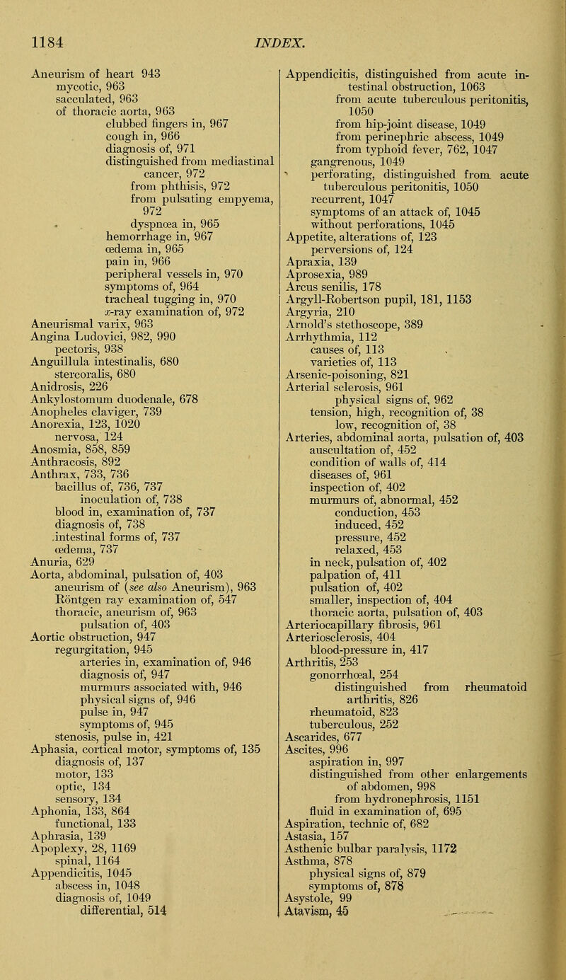 Aneurism of heart 943 mycotic, 963 sacculated, 963 of thoracic aorta, 963 clubbed fingers in, 967 cough in, 966 diagnosis of, 971 distinguished from mediastinal cancer, 972 from phthisis, 972 from pulsating empyema, 972 dyspnoea in, 965 hemorrhage in, 967 oedema in, 965 pain in, 966 peripheral vessels in, 970 symptoms of, 964 tracheal tugging in, 970 x-ray examination of, 972 Aneurismal varix, 963 Angina Ludovici, 982, 990 pectoris, 938 Anguillula intestinalis, 680 stercoralis, 680 Anidrosis, 226 Ankylostomum duodenale, 678 Anopheles claviger, 739 Anorexia, 123, 1020 nervosa, 124 Anosmia, 858, 859 Anthracosis, 892 Anthrax, 733, 736 bacillus of, 736, 737 inoculation of, 738 blood in, examination of, 737 diagnosis of, 738 .intestinal forms of, 737 oedema, 737 Anuria, 629 Aorta, abdominal, pulsation of, 403 aneurism of (see also Aneurism), 963 Eontgen ray examination of, 547 thoracic, aneurism of, 963 pulsation of, 403 Aortic obstruction, 947 regurgitation, 945 arteries in, examination of, 946 diagnosis of, 947 murmurs associated with, 946 physical signs of, 946 pulse in, 947 symptoms of, 945 stenosis, pulse in, 421 Aphasia, cortical motor, symptoms of, 135 diagnosis of, 137 motor, 133 optic, 134 sensory, 134 Aphonia, 133, 864 functional, 133 Aphrasia, 139 Apoplexy, 28, 1169 spinal, 1164 Appendicitis, 1045 abscess in, 1048 diagnosis of, 1049 differential, 514 Appendicitis, distinguished from acute in- testinal obstruction, 1063 from acute tuberculous peritonitis, 1050 from hip-joint disease, 1049 from perinephric abscess, 1049 from typhoid fever, 762, 1047 gangrenous, 1049 perforating, distinguished from, acute tuberculous peritonitis, 1050 recurrent, 1047 symptoms of an attack of, 1045 without perforations, 1045 Appetite, alterations of, 123 perversions of, 124 Apraxia, 139 Aprosexia, 989 Arcus senilis, 178 Argyll-Kobertson pupil, 181, 1153 Argyria, 210 Arnold's stethoscope, 389 Arrhythmia, 112 causes of, 113 varieties of, 113 Arsenic-poisoning, 821 Arterial sclerosis, 961 physical signs of, 962 tension, high, recognition of, 38 low, recognition of, 38 Arteries, abdominal aorta, pulsation of, 403 auscultation of, 452 condition of walls of, 414 diseases of, 961 inspection of, 402 murmurs of, abnormal, 452 conduction, 453 induced, 452 pressure, 452 relaxed, 453 in neck, pulsation of, 402 palpation of, 411 pulsation of, 402 smaller, inspection of, 404 thoracic aorta, pulsation of, 403 Arteriocapillary fibrosis, 961 Arteriosclerosis, 404 blood-pressure in, 417 Arthritis, 253 gonorrhoeal, 254 distinguished from rheumatoid arthritis, 826 rheumatoid, 823 tuberculous, 252 Ascarides, 677 Ascites, 996 aspiration in, 997 distinguished from other enlargements of abdomen, 998 from hydronephrosis, 1151 fluid in examination of, 695 Aspiration, technic of, 682 Astasia, 157 Asthenic bulbar paralvsis, 1172 Asthma, 878 physical signs of, 879 symptoms of, 878 Asystole, 99 Atavism, 45