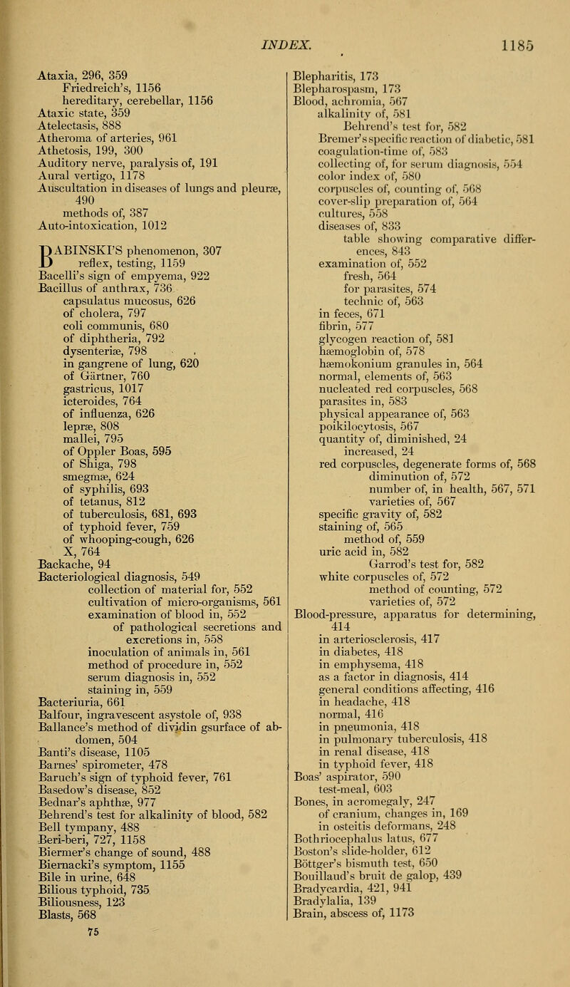 Ataxia. 296, 359 Friedreich's, 1156 hereditary, cerebellar, 1156 Ataxic state, 359 Atelectasis, 888 Atheroma of arteries, 961 Athetosis, 199, 300 Auditory nerve, paralysis of, 191 Aural vertigo, 1178 Auscultation in diseases of lungs and pleurae, 490 methods of, 387 Auto-intoxication, 1012 BABINSKI'S phenomenon, 307 _ reflex, testing, 1159 Bacelli's sign of empyema, 922 Bacillus of anthrax, 736 capsulatus mucosus, 626 of cholera, 797 coli communis, 680 of diphtheria, 792 dysenteries, 798 in gangrene of lung, 620 of Gartner, 760 gastricns, 1017 icteroides, 764 of influenza, 626 lepra, 808 mallei, 795 of Oppler Boas, 595 of Shiga, 798 smegma?, 624 of syphilis, 693 of tetanus, 812 of tuberculosis, 681, 693 of typhoid fever, 759 of whooping-cough, 626 X, 764 Backache, 94 Bacteriological diagnosis, 549 collection of material for, 552 cultivation of micro-organisms, 561 examination of blood in, 552 of pathological secretions and excretions in, 558 inoculation of animals in, 561 method of procedure in, 552 serum diagnosis in, 552 staining in, 559 Bacteriuria, 661 Balfour, ingravescent asystole of, 938 Ballance's method of dividin gsurface of ab- domen, 504 Banti's disease, 1105 Barnes' spirometer, 478 Baruch's sign of typhoid fever, 761 Basedow's disease, 852 Bednar's aphthae, 977 Behrend's test for alkalinity of blood, 582 Bell tympany, 488 Beri-beri, 727, 1158 Biermer's change of sound, 488 Biernacki's symptom, 1155 Bile in urine, 648 Bilious typhoid, 735 Biliousness, 123 Blasts, 568 75 Blepharitis, 173 Blepharospasm, 173 Blood, achromia, 567 alkalinity of, 581 Behrend's test for, 582 Bremer's specific reaction of diabetic, 581 coagulation-time of, 583 collecting of, for serum diagnosis, 554 color index of, 580 corpuscles of, counting of, 508 cover-slip preparation of, 564 cultures, 558 diseases of, 833 table showing comparative differ- ences, 843 examination of, 552 fresh, 564 for parasites, 574 technic of, 563 in feces, 671 fibrin, 577 glycogen reaction of, 581 haemoglobin of, 578 hsemokoniuin granules in, 564 normal, elements of, 563 nucleated red corpuscles, 568 parasites in, 583 physical appearance of, 563 poikilocytosis, 567 quantity of, diminished, 24 increased, 24 red corpuscles, degenerate forms of, 568 diminution of, 572 number of, in health, 567, 571 varieties of, 567 specific gravity of, 582 staining of, 565 method of, 559 uric acid in, 582 Garrod's test for, 582 white corpuscles of, 572 method of counting, 572 varieties of, 572 Blood-pressure, apparatus for determining:, 414 in arteriosclerosis, 417 in diabetes, 418 in emphysema, 418 as a factor in diagnosis, 414 general conditions affecting, 416 in headache, 418 normal, 416 in pneumonia, 418 in pulmonary tuberculosis, 418 in renal disease, 418 in typhoid fever, 418 Boas' aspirator, 590 test-meal, 603 Bones, in acromegaly, 247 of cranium, changes in, 169 in osteitis deformans, 248 Bothriocephalus latus, 677 Boston's slide-holder, 612 Bottger's bismuth test, 650 Bouillaud's bruit de galop, 439 Bradycardia, 421, 941 Bradylalia, 139 Brain, abscess of, 1173