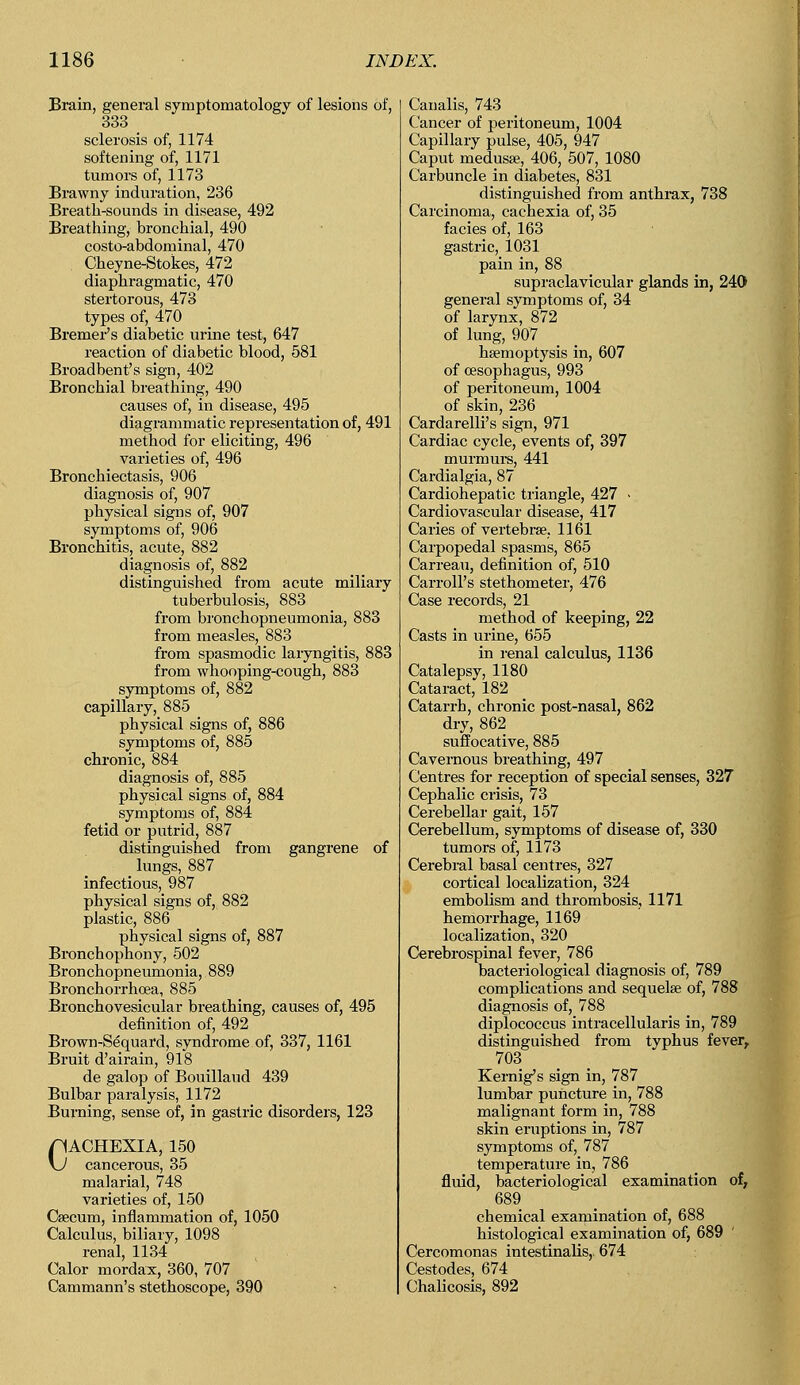 Brain, general symptomatology of lesions of, 333 sclerosis of, 1174 softening of, 1171 tumors of, 1173 Brawny induration, 236 Breath-sounds in disease, 492 Breathing, bronchial, 490 costo-abdominal, 470 Cheyne-Stokes, 472 diaphragmatic, 470 stertorous, 473 types of, 470 Bremer's diabetic urine test, 647 reaction of diabetic blood, 581 Broadbent's sign, 402 Bronchial breathing, 490 causes of, in disease, 495 diagrammatic representation of, 491 method for eliciting, 496 varieties of, 496 Bronchiectasis, 906 diagnosis of, 907 physical signs of, 907 symptoms of, 906 Bronchitis, acute, 882 diagnosis of, 882 distinguished from acute miliary tuberbulosis, 883 from bronchopneumonia, 883 from measles, 883 from spasmodic laryngitis, 883 from whooping-cough, 883 symptoms of, 882 capillary, 885 physical signs of, 886 symptoms of, 885 chronic, 884 diagnosis of, 885 physical signs of, 884 symptoms of, 884 fetid or putrid, 887 distinguished from gangrene of _ lungs, 887 infectious, 987 physical signs of, 882 plastic, 886 physical signs of, 887 Bronchophony, 502 Bronchopneumonia, 889 Bronchorrhcea, 885 Bronchovesicular breathing, causes of, 495 definition of, 492 Brown-Sequard, syndrome of, 337, 1161 Bruit d'airain, 918 de galop of Bouillaud 439 Bulbar paralysis, 1172 Burning, sense of, in gastric disorders, 123 CACHEXIA, 150 cancerous, 35 malarial, 748 varieties of, 150 Caecum, inflammation of, 1050 Calculus, biliary, 1098 renal, 1134 Calor mordax, 360, 707 Cammann's stethoscope, 390 Canalis, 743 Cancer of peritoneum, 1004 Capillary pulse, 405, 947 Caput medusae, 406, 507, 1080 Carbuncle in diabetes, 831 distinguished from anthrax, 738 Carcinoma, cachexia of, 35 facies of, 163 gastric,_ 1031 pain in, 88 supraclavicular glands in, 240> general symptoms of, 34 of larynx, 872 of lung, 907 haemoptysis in, 607 of oesophagus, 993 of peritoneum, 1004 of skin, 236 Cardarelli's sign, 971 Cardiac cycle, events of, 397 murmurs, 441 Cardialgia, 87 Cardiohepatic triangle, 427 - Cardiovascular disease, 417 Caries of vertebrae. 1161 Carpopedal spasms, 865 Carreau, definition of, 510 Carroll's stethometer, 476 Case records, 21 method of keeping, 22 Casts in urine, 655 in renal calculus, 1136 Catalepsy, 1180 Cataract, 182 Catarrh, chronic post-nasal, 862 dry, 862 suffocative, 885 Cavernous breathing, 497 Centres for reception of special senses, 327 Cephalic crisis, 73 Cerebellar gait, 157 Cerebellum, symptoms of disease of, 330 tumors of, 1173 Cerebral basal centres, 327 cortical localization, 324 embolism and thrombosis, 1171 hemorrhage, 1169 localization, 320 Cerebrospinal fever, 786 bacteriological diagnosis of, 789 complications and sequelae of, 788 diagnosis of, 788 diplococcus intracellularis in, 789 distinguished from typhus fever, 703 Kernig's sign in, 787 lumbar puncture in, 788 malignant form in, 788 skin eruptions in, 787 symptoms of, 787 temperature in, 786 fluid, bacteriological examination of, 689 chemical examination of, 688 histological examination of, 689 Cercomonas intestinalis, 674 Cestodes, 674 Chalicosis, 892