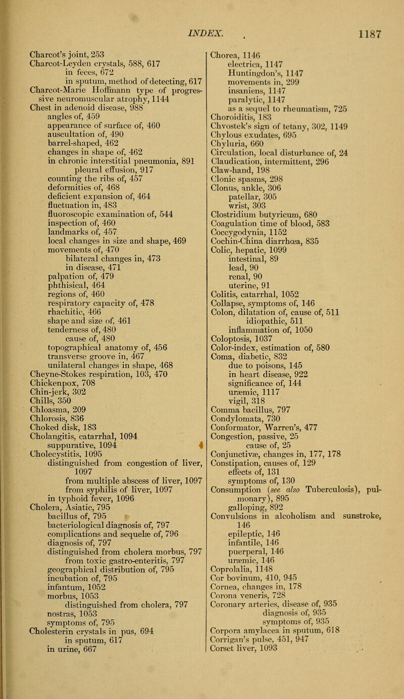 Charcot's joint, 253 Charcot-Leyden crystals, 588, 617 in feces, 672 in sputum, method of detecting, 617 Charcot-Marie Hoffmann type of progres- sive neuromuscular atrophy, 1144 Chest in adenoid disease, 988 angles of, 459 appearance of surface of, 460 auscultation of, 490 barrel-shaped, 462 changes in shape of, 462 in chronic interstitial pneumonia, 891 pleural effusion, 917 counting the ribs of, 457 deformities of, 468 deficient expansion of, 464 fluctuation in, 483 fluoroscopic examination of, 544 inspection, of, 460 landmarks of, 457 local changes in size and shape, 469 movements of, 470 bilateral changes in, 473 in disease, 471 palpation of, 479 phthisical, 464 regions of, 460 respiratory capacity of, 478 rhachitic, 466 shape and size of, 461 tenderness of, 480 cause of, 480 topographical anatomy of, 456 transverse groove in, 467 unilateral changes in shape, 468 Cheyne-Stokes respiration, 103, 470 Chickenpox, 708 Chin-jerk, 302 Chills, 350 Chloasma, 209 Chlorosis, 836 Choked disk, 183 Cholangitis, catarrhal, 1094 suppurative, 1094 Cholecystitis, 1095 distinguished from congestion of liver, 1097 from multiple abscess of liver, 1097 from syphilis of liver, 1097 in typhoid fever, 1096 Cholera, Asiatic, 795 bacillus of,_795 bacteriological diagnosis of, 797 complications and sequelae of, 796 diagnosis of, 797 distinguished from cholera morbus, 797 from toxic gastro-enteritis, 797 geographical distribution of, 795 incubation of, 795 infantum, 1052 morbus, 1053 distinguished from cholera, 797 nostras, 1053 symptoms of, 795 Cholesterin crystals in pus, 694 in sputum, 617 in urine, 667 Chorea, 1146 electrica, 1147 Huntingdon's, 1147 movements in, 299 insaniens, 1147 paralytic, 1147 as a sequel to rheumatism, 725 Choroiditis, 183 Chvostek's sign of tetany, 302, 1149 Chvlous exudates, 695 Chyluria, 660 Circulation, local disturbance of, 24 Claudication, intermittent, 296 Claw-hand, 198 Clonic spasms, 298 Clonus, ankle, 306 patellar, 305 wrist, 303 Clostridium butyricum, 680 Coagulation time of blood, 583 Coccygodynia, 1152 Cochin-China diarrhoea, 835 Colic, hepatic, 1099 intestinal, 89 lead, 90 renal, 90 uterine, 91 Colitis, catarrhal, 1052 Collapse, symptoms of, 146 Colon, dilatation of, cause of, 511 idiopathic, 511 inflammation of, 1050 Coloptosis, 1037 Color-index, estimation of, 580 Coma, diabetic, 832 due to poisons, 145 in heart disease, 922 significance of, 144 uraemic, 1117 vigil, 318 Comma bacillus, 797 Condylomata, 730 Conformator, Warren's, 477 Congestion, passive, 25 cause of, 25 Conjunctiva?, changes in, 177, 178 Constipation, causes of, 129 effects of, 131 symptoms of, 130 Consumption (see also Tuberculosis), pul- monary), 895 galloping, 892 Convulsions in alcoholism and sunstroke, 146 epileptic, 146 infantile, 146 puerperal, 146 uraemic, 146 Coprolalia, 1148 Cor bovinum, 410, 945 Cornea, changes in, 178 Corona veneris, 728 Coronary arteries, disease of, 935 diagnosis of, 935 symptoms of, 935 Corpora amylacea in sputum, 618 Corrigan's pulse, 451, 947 Corset liver, 1093