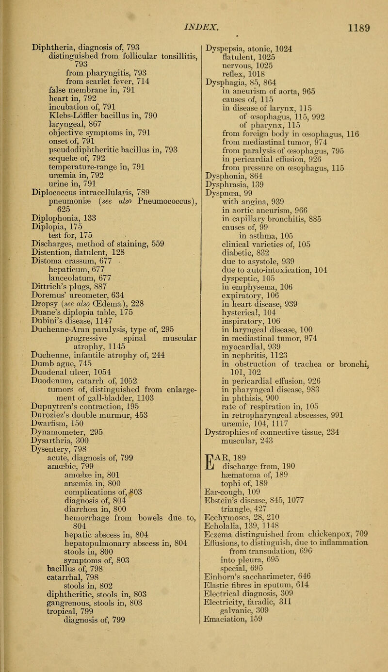 Diphtheria, diagnosis of, 793 distinguished from follicular tonsillitis, 793 from pharyngitis, 793 from scarlet fever, 714 false membrane in, 791 heart in, 792 incubation of, 791 Klebs-Loffler bacillus in, 790 laryngeal, 867 objective symptoms in, 791 onset of, 791 pseudodiphtheritic bacillus in, 793 sequelae of, 792 temperature-range in, 791 uraemia in, 792 urine in, 791 Diplococcus intracellulars, 789 pneumoniae (see also Pneumococcus), 625 Diplophonia, 133 Diplopia, 175 test for, 175 Discharges, method of staining, 559 Distention, flatulent, 128 Distoma crassum, 677 hepaticum, 677 lanceolatum, 677 Dittrich's plugs, 887 Doremus' ureometer, 634 Dropsy (see also (Edema), 228 Duane's diplopia table, 175 Dubini's disease, 1147 Duchenne-Aran paralysis, type of, 295 progressive spinal muscular atrophy, 1145 Duchenne, infantile atrophy of, 244 Dumb ague, 745 Duodenal ulcer, 1054 Duodenum, catarrh of, 1052 tumors of, distinguished from enlarge- ment of gall-bladder, 1103 Dupuytren's contraction, 195 Duroziez's double murmur, 453 Dwarfism, 150 Dynamometer, 295 Dysarthria, 300 Dysentery, 798 acute, diagnosis of, 799 amoebic, 799 amoebae in, 801 anaemia in, 800 complications of, 803 diagnosis of, 804 diarrhoea in, 800 hemorrhage from bowels due to, 804 hepatic abscess in, 804 hepatopulmonary abscess in, 804 stools in, 800 symptoms of, 803 bacillus of, 798 catarrhal, 798 stools in, 802 diphtheritic, stools in, 803 gangrenous, stools in, 803 tropical, 799 diagnosis of, 799 Dyspepsia, atonic, 1024 flatulent, 1025 nervous, 1025 reflex, 1018 Dysphagia, 85, 864 in aneurism of aorta, 965 causes of, 115 in disease of larynx, 115 of oesophagus, 110, 992 of pharynx, 115 from foreign body in oesophagus, 116 from mediastinal tumor, 974 from paralysis of oesophagus, 795 in pericardial effusion, 926 from pressure on oesophagus, 115 Dysphonia, 864 Dysphrasia, 139 Dyspnoea, 99 with angina, 939 in aortic aneurism, 966 in capillary bronchitis, 885 causes of, 99 in asthma, 105 clinical varieties of, 105 diabetic, 832 due to asystole, 939 due to auto-intoxication, 104 dyspeptic, 105 in emphysema, 106 expiratory, 106 in heart disease, 939 hysterical, 104 inspiratory, 106 in laryngeal disease, 100 in mediastinal tumor, 974 myocardial, 939 in nephritis, 1123 in obstruction of trachea or bronchi, 101,102 in pericardial effusion, 926 in pharyngeal disease, 983 in phthisis, 900 rate of respiration in, 105 in retropharyngeal abscesses, 991 uraemic, 104, 1117 Dystrophies of connective tissue, 234 muscular, 243 EAE, 189 discharge from, 190 haematoma of, 189 tophi of, 189 Ear-cough, 109 Ebstein's disease, 845, 1077 triangle, 427 Ecchvmoses, 28, 210 Echolalia, 139, 1148 Eczema distinguished from chickenpox, 709 Effusions, to distinguish, due to inflammation from transudation, 696 into pleura, 695 Einhorn's saccharimeter, 646 Elastic fibres in sputum, 614 Electrical diagnosis, 309 Electricity, faradic, 311 . galvanic, 309 Emaciation, 159