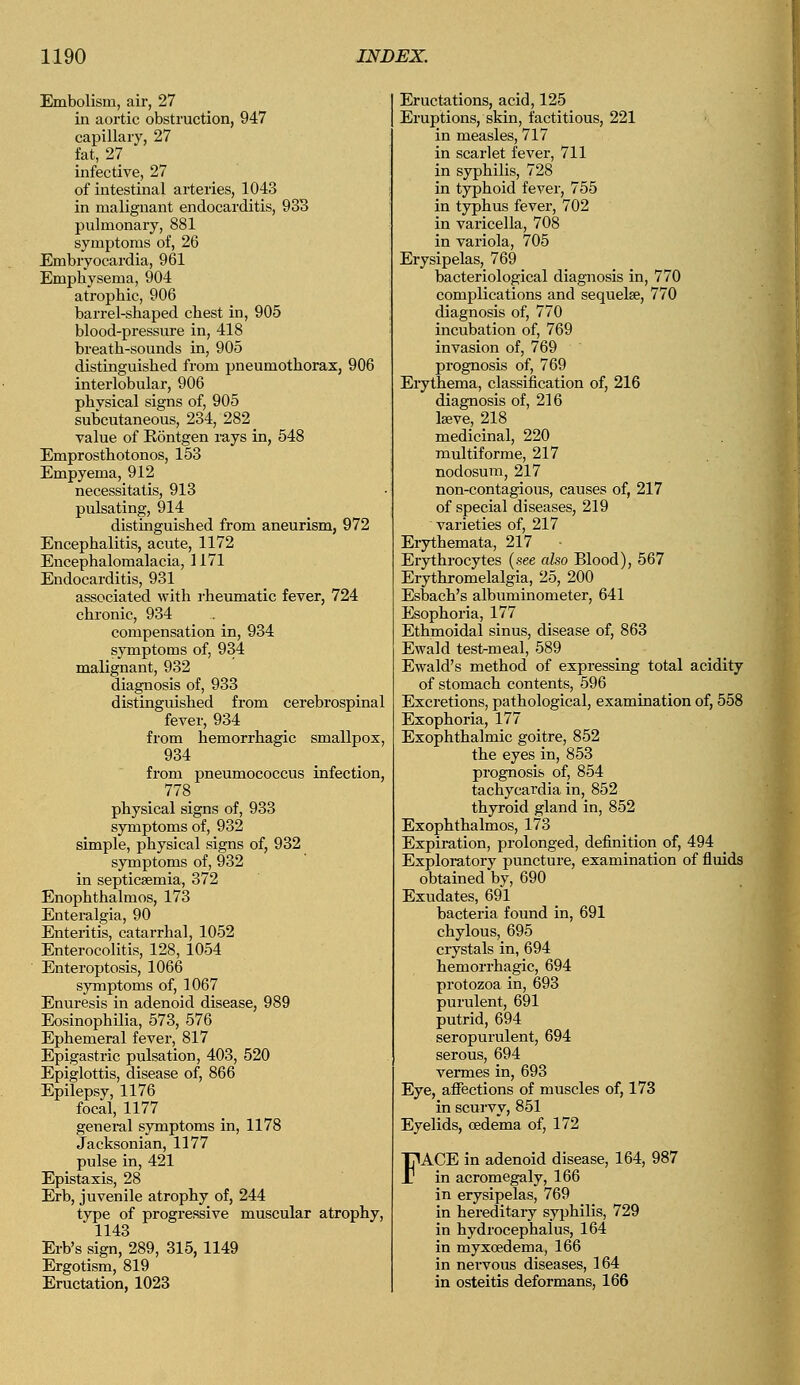 Embolism, air, 27 in aortic obstruction, 947 capillary, 27 fat, 27 infective, 27 of intestinal arteries, 1043 in malignant endocarditis, 933 pulmonary, 881 symptoms of, 26 Embryocardia, 961 Emphysema, 904 atrophic, 906 barrel-shaped chest in, 905 blood-pressure in, 418 breath-sounds in, 905 distinguished from pneumothorax, 906 interlobular, 906 physical signs of, 905 subcutaneous, 234, 282 value of Kontgen rays in, 548 Emprosthotonos, 153 Empyema, 912 necessitatis, 913 pulsating, 9l4 distinguished from aneurism, 972 Encephalitis, acute, 1172 Encephalomalacia, 1171 Endocarditis, 931 associated with rheumatic fever, 724 chronic, 934 compensation in, 934 symptoms of, 934 malignant, 932 diagnosis of, 933 distinguished from cerebrospinal fever, 934 from hemorrhagic smallpox, 934 from pneumococcus infection, 778 physical signs of, 933 symptoms of, 932 simple, physical signs of, 932 symptoms of, 932 in septicaemia, 372 Enophthalmos, 173 Enteralgia, 90 Enteritis, catarrhal, 1052 Enterocolitis, 128, 1054 Enteroptosis, 1066 symptoms of, 1067 Enuresis in adenoid disease, 989 Eosinophilia, 573, 576 Ephemeral fever, 817 Epigastric pulsation, 403, 520 Epiglottis, disease of, 866 Epilepsy, 1176 focal, 1177 general symptoms in, 1178 Jacksonian, 1177 pulse in, 421 Epistaxis, 28 Erb, juvenile atrophy of, 244 type of progressive muscular atrophy, 1143 Erb's sign, 289, 315, 1149 Ergotism, 819 Eructation, 1023 Eructations, acid, 125 Eruptions, skin, factitious, 221 in measles, 717 in scarlet fever, 711 in syphilis, 728 in typhoid fever, 755 in typhus fever, 702 in varicella, 708 in variola, 705 Erysipelas, 769 bacteriological diagnosis in, 770 complications and sequela?, 770 diagnosis of, 770 incubation of, 769 invasion of, 769 prognosis of, 769 Erythema, classification of, 216 diagnosis of, 216 lseve, 218 medicinal, 220 multiforme, 217 nodosum, 217 non-contagious, causes of, 217 of special diseases, 219 varieties of, 217 Erythemata, 217 Erythrocytes (see also Blood), 567 Erythromelalgia, 25, 200 Esbach's albuminometer, 641 Esophoria, 177 Ethmoidal sinus, disease of, 863 Ewald test-meal, 589 Ewald's method of expressing total acidity of stomach contents, 596 Excretions, pathological, examination of, 558 Exophoria, 177 Exophthalmic goitre, 852 the eyes in, 853 prognosis of, 854 tachycardia in, 852 thyroid gland in, 852 Exophthalmos, 173 Expiration, prolonged, definition of, 494 Exploratory puncture, examination of fluids obtained by, 690 Exudates, 691 bacteria found in, 691 chylous, 695 crystals in, 694 hemorrhagic, 694 protozoa in, 693 purulent, 691 putrid, 694 seropurulent, 694 serous, 694 vermes in, 693 Eye, affections of muscles of, 173 in scurvy, 851 Eyelids, oedema of, 172 FACE in adenoid disease, 164, 987 in acromegaly, 166 in erysipelas, 769 in hereditary syphilis, 729 in hydrocephalus, 164 in myxcedema, 166 in nervous diseases, 164 in osteitis deformans, 166