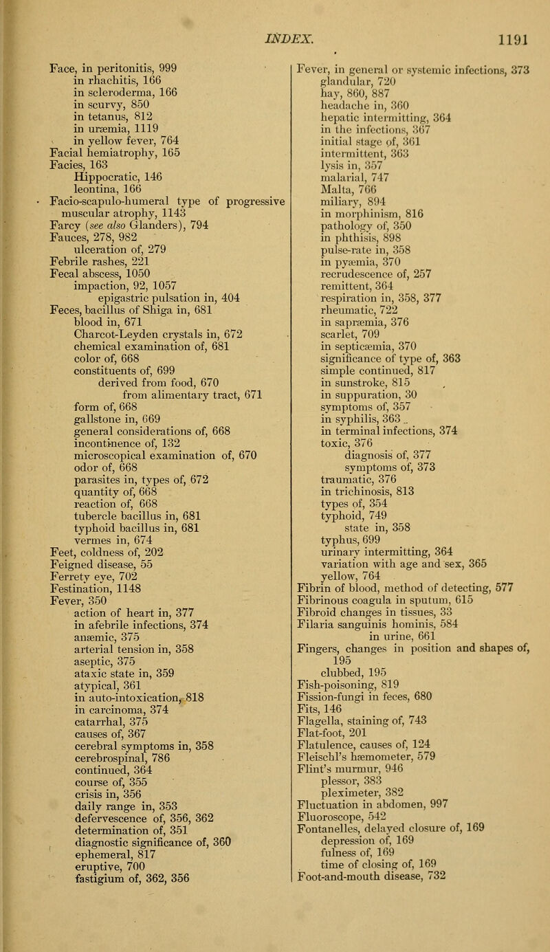 Face, in peritonitis, 999 in rhachitis, 166 in scleroderma, 166 in scurvy, 850 in tetanus, 812 in uraemia, 1119 in yellow fever, 764 Facial hemiatrophy, 165 Facies, 163 Hippocratic, 146 leontina, 166 Facio-scapulo-hurueral type of progressive muscular atrophy, 1143 Farcy (see also Glanders), 794 Fauces, 278, 982 ulceration of, 279 Febrile rashes, 221 Fecal abscess, 1050 impaction, 92, 1057 epigastric pulsation in, 404 Feces, bacillus of Shiga in, 681 blood in, 671 Charcot-Leyden crystals in, 672 chemical examination of, 681 color of, 668 constituents of, 699 derived from food, 670 from alimentary tract, 671 form of, 668 gallstone in, 669 general considerations of, 668 incontinence of, 132 microscopical examination of, 670 odor of, 668 parasites in, types of, 672 quantity of, 668 reaction of, 668 tubercle bacillus in, 681 typhoid bacillus in, 681 vermes in, 674 Feet, coldness of, 202 Feigned disease, 55 Ferrety eye, 702 Festination, 1148 Fever, 350 action of heart in, 377 in afebrile infections, 374 anaemic, 375 arterial tension in, 358 aseptic, 375 ataxic state in, 359 atypical, 361 in auto-intoxication, 818 in carcinoma, 374 catarrhal, 375 causes of, 367 cerebral symptoms in, 358 cerebrospinal, 786 continued, 364 course of, 355 crisis in, 356 daily range in, 353 defervescence of, 356, 362 determination of, 351 t diagnostic significance of, 360 ephemeral, 817 eruptive, 700 fastigium of, 362, 356 Fever, in general or systemic infections, 373 glandular, 720 hay, 860, 887 headache in, 360 hepatic intermitting, 364 in the infections, .li? initial stage of, 361 intermittent, 363 lysis in, 357 malarial, 747 Malta, 766 miliary, 894 in morphinism, 816 pathology of, 350 in phthisis, 898 pulse-rate in, 358 in pyaemia, 370 recrudescence of, 257 remittent, 364 respiration in, 358, 377 rheumatic, 722 in sapraemia, 376 scarlet, 709 in septicaemia, 370 significance of type of, 363 simple continued, 817 in sunstroke, 815 in suppuration, 30 symptoms of, 357 in syphilis, 363 .. in terminal infections, 374 toxic, 376 diagnosis of, 377 symptoms of, 373 traumatic, 376 in trichinosis, 813 types of, 354 typhoid, 749 state in, 358 typhus, 699 urinary intermitting, 364 variation with age and sex, 365 yellow, 764 Fibrin of blood, method of detecting, 577 Fibrinous coagula in sputum, 615 Fibroid changes in tissues, 33 Filaria sanguinis hominis, 584 in urine, 661 Fingers, changes in position and shapes of, 195 clubbed, 195 Fish-poisoning, 819 Fission-fungi in feces, 680 Fits, 146 Flagella, staining of, 743 Flat-foot, 201 Flatulence, causes of, 124 Fleischl's haemometer, 579 Flint's murmur, 946 plessor, 383 pleximeter, 382 Fluctuation in abdomen, 997 Fluoroscope, 542 Fontanelles, delayed closure of, 169 depression of, 169 fulness of, 169 time of closing of, 169 Foot-and-mouth disease, 732