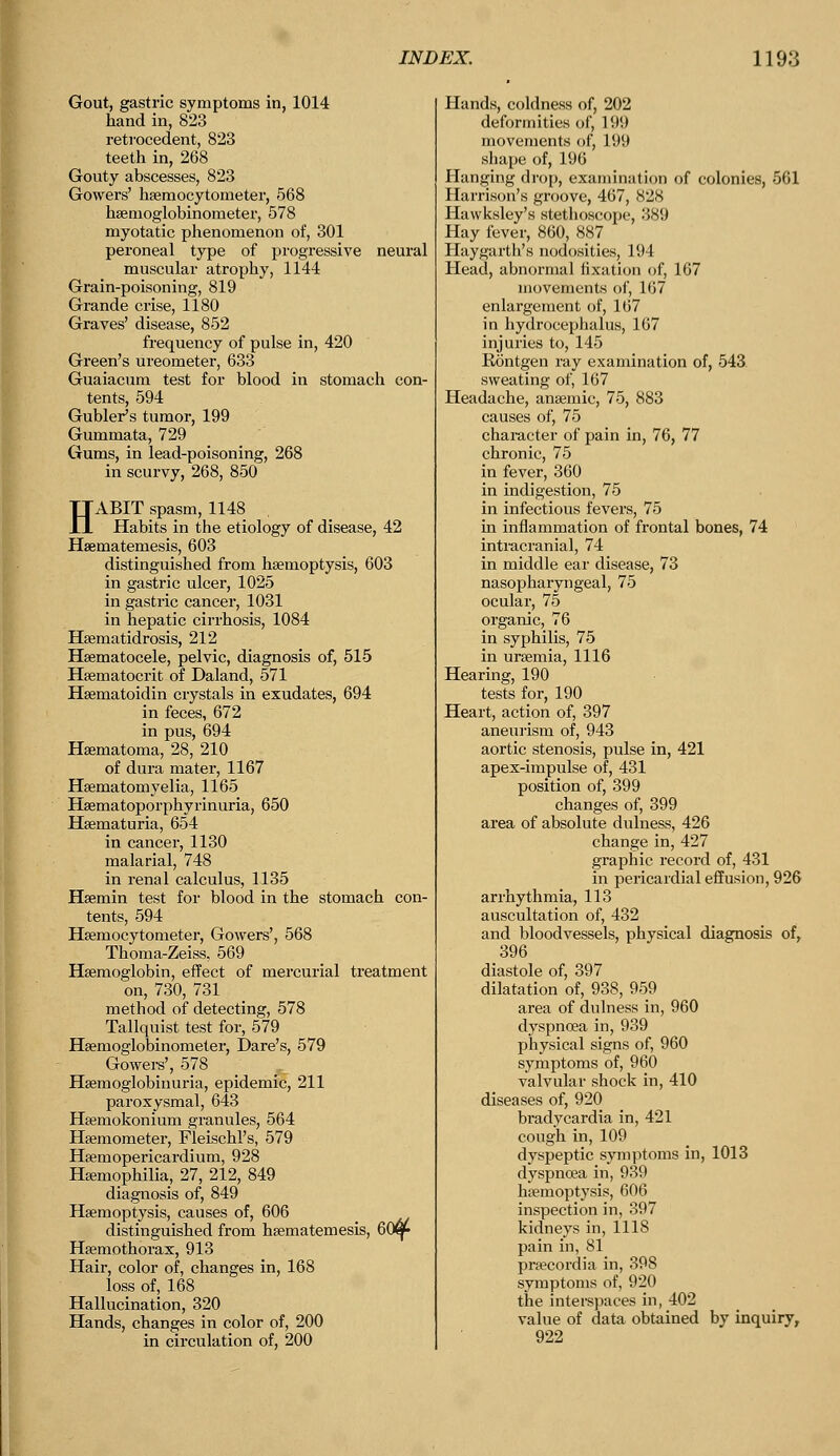 Gout, gastric symptoms in, 1014 hand in, 823 retrocedent, 823 teeth in, 268 Gouty abscesses, 823 Gowers' hemocytometer, 568 hsemoglobinometer, 578 myotatic phenomenon of, 301 peroneal type of progressive neural muscular atrophy, 1144 Grain-poisoning, 819 Grande crise, 1180 Graves' disease, 852 frequency of pulse in, 420 Green's ureometer, 633 Guaiacum test for blood in stomach con- tents, 594 Gubler's tumor, 199 Gummata, 729 Gums, in lead-poisoning, 268 in scurvy, 268, 850 HABIT spasm, 1148 Habits in the etiology of disease, 42 Hernateniesis, 603 distinguished from haemoptysis, 603 in gastric ulcer, 1025 in gastric cancer, 1031 in hepatic cirrhosis, 1084 Hematidrosis, 212 Hematocele, pelvic, diagnosis of, 515 Hematocrit of Daland, 571 Hematoidin crystals in exudates, 694 in feces, 672 in pus, 694 Hematoma, 28, 210 of dura mater, 1167 Hematomyelia, 1165 Haematoporphyrinuria, 650 Hematuria, 654 in cancer, 1130 malarial, 748 in renal calculus, 1135 Hemin test for blood in the stomach con- tents, 594 Hemocytometer, Gowers', 568 Thoma-Zeiss, 569 Hemoglobin, effect of mercurial treatment on, 730, 731 method of detecting, 578 Tallquist test for, 579 Hemoglobinometer, Dare's, 579 Gowers', 578 Hemoglobinuria, epidemic, 211 paroxysmal, 643 Hemokonium granules, 564 Hemometer, Fleischl's, 579 Hemopericardium, 928 Hemophilia, 27, 212, 849 diagnosis of, 849 Hemoptysis, causes of, 606 distinguished from hematemesis, 60^ Hemothorax, 913 Hair, color of, changes in, 168 loss of, 168 Hallucination, 320 Hands, changes in color of, 200 in circulation of, 200 Hands, coldness of, 202 deformities of, 199 movements of, 199 shape of, 196 Hanging drop, examination of colonies, 561 Harrison's groove, 467, 828 llawksh-y's stethoscope, 389 Hay fever, 860, 887 Haygarth's nodosities, 194 Head, abnormal fixation of, 107 movements of, 167 enlargement of, 167 in hydrocephalus, 167 injuries to, 145 Rontgen ray examination of, 543. sweating of, 167 Headache, anemic, 75, 883 causes of, 75 character of pain in, 76, 77 chronic, 75 in fever, 360 in indigestion, 75 in infectious fevers, 75 in inflammation of frontal bones, 74 intracranial, 74 in middle ear disease, 73 nasopharyngeal, 75 ocular, 75 organic, 76 in syphilis, 75 in uremia, 1116 Hearing, 190 tests for, 190 Heart, action of, 397 aneurism of, 943 aortic stenosis, pulse in, 421 apex-impulse of, 431 position of, 399 changes of, 399 area of absolute dulness, 426 change in, 427 graphic record of, 431 in pericardial effusion, 926 arrhythmia, 113 auscultation of, 432 and bloodvessels, physical diagnosis of, 396 diastole of, 397 dilatation of, 938, 959 area of dulness in, 960 dyspnoea in, 939 physical signs of, 960 symptoms of, 960 valvular shock in, 410 s of, 920 bradycardia in, 421 cough in, 109 dyspeptic symptoms in, 1013 dyspnoea in, 939 hemoptysis, 606 inspection in, 397 kidneys in, 1118 pain in, 81 precordia in, 398 symptoms of, 920 the interspaces in, 402 value of data obtained by inquiry, 922