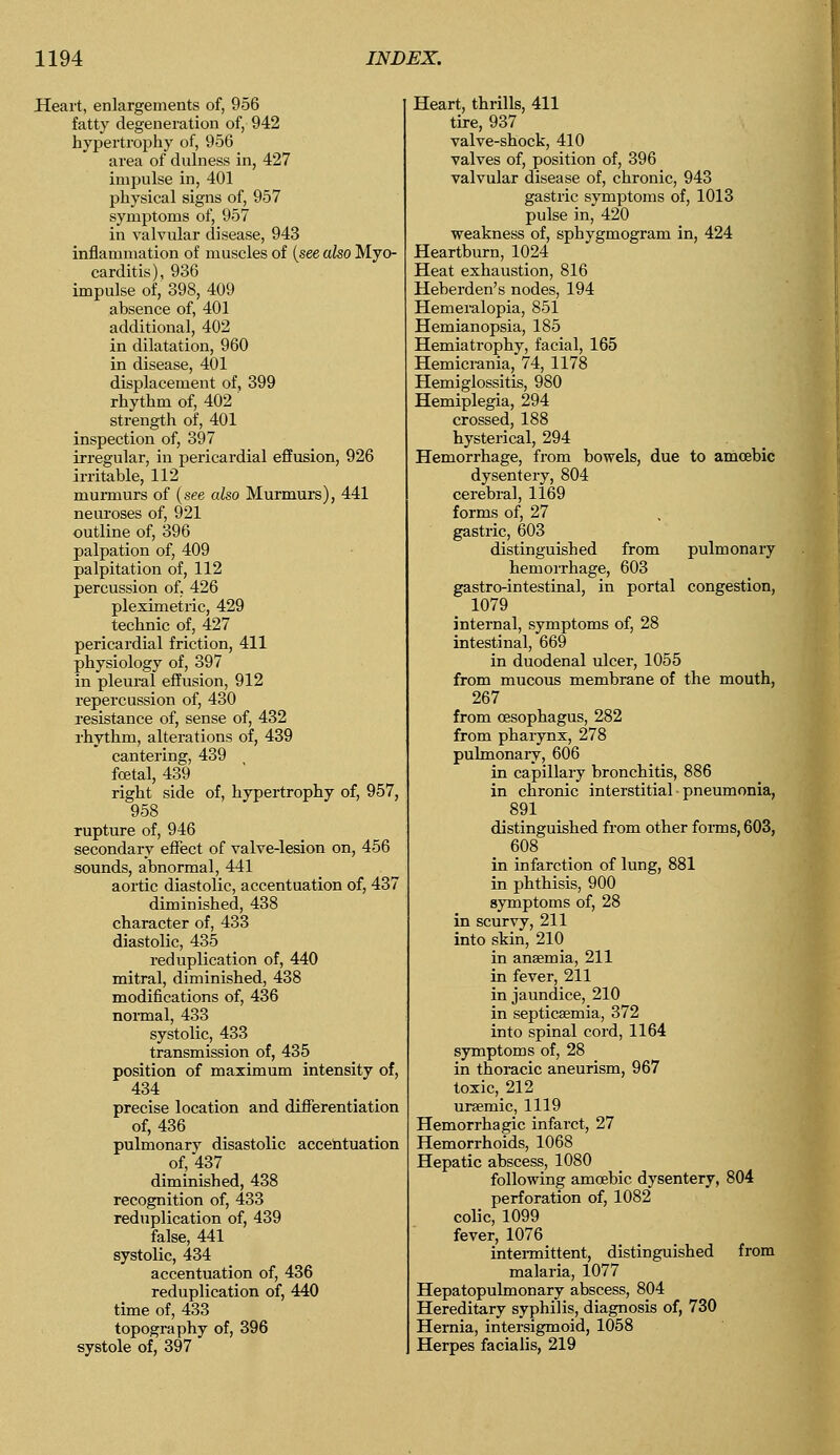 Heart, enlargements of, 956 fatty degeneration of, 942 hypertrophy of, 956 area of dulness in, 427 impulse in, 401 physical signs of, 957 symptoms of, 957 in valvular disease, 943 inflammation of muscles of (see also Myo- carditis), 936 impulse of, 398, 409 absence of, 401 additional, 402 in dilatation, 960 in disease, 401 displacement of, 399 rhythm of, 402 strength of, 401 inspection of, 397 irregular, in pericardial effusion, 926 irritable, 112 murmurs of (see also Murmurs), 441 neuroses of, 921 outline of, 396 palpation of, 409 palpitation of, 112 percussion of, 426 pleximetric, 429 technic of, 427 pericardial friction, 411 physiology of, 397 in pleural effusion, 912 repercussion of, 430 resistance of, sense of, 432 rhythm, alterations of, 439 cantering, 439 foetal, 439 right side of, hypertrophy of, 957, 958 rupture of, 946 secondary effect of valve-lesion on, 456 sounds, abnormal, 441 aortic diastolic, accentuation of, 437 diminished, 438 character of, 433 diastolic, 435 reduplication of, 440 mitral, diminished, 438 modifications of, 436 normal, 433 systolic, 433 transmission of, 435 position of maximum intensity of, 434 precise location and differentiation of, 436 pulmonary disastolic accentuation of, 437 diminished, 438 recognition of, 433 reduplication of, 439 false, 441 systolic, 434 accentuation of, 436 reduplication of, 440 time of, 433 topography of, 396 systole of, 397 Heart, thrills, 411 tire, 937 valve-shock, 410 valves of, position of, 396 valvular disease of, chronic, 943 gastric symptoms of, 1013 pulse in, 420 weakness of, sphygmogram in, 424 Heartburn, 1024 Heat exhaustion, 816 Heberden's nodes, 194 Hemeralopia, 851 Hemianopsia, 185 Hemiatrophy, facial, 165 Hemicrania, 74, 1178 Hemiglossitis, 980 Hemiplegia, 294 crossed, 188 hysterical, 294 Hemorrhage, from bowels, due to amoebic dysentery, 804 cerebral, 1169 forms of, 27 gastric, 603 distinguished from pulmonary hemorrhage, 603 gastro-intestinal, in portal congestion, m 1079 internal, symptoms of, 28 intestinal, 669 in duodenal ulcer, 1055 from mucous membrane of the mouth, 267 from oesophagus, 282 from pharynx, 278 pulmonary, 606 in capillary bronchitis, 886 in chronic interstitial pneumonia, 891 distinguished from other forms, 603, 608 in infarction of lung, 881 in phthisis, 900 symptoms of, 28 in scurvy, 211 into skin, 210 in anaemia, 211 in fever, 211 in jaundice, 210 in septicaemia, 372 into spinal cord, 1164 symptoms of, 28 in thoracic aneurism, 967 toxic, 212 ,1119 Hemorrhagic infarct, 27 Hemorrhoids, 1068 Hepatic abscess, 1080 following amoebic dysentery, 804 perforation of, 1082 colic, 1099 fever, 1076 intermittent, distinguished from malaria, 1077 Hepatopulmonary abscess, 804 Hereditary syphilis, diagnosis of, 730 Hernia, intersigmoid, 1058 Herpes facialis, 219