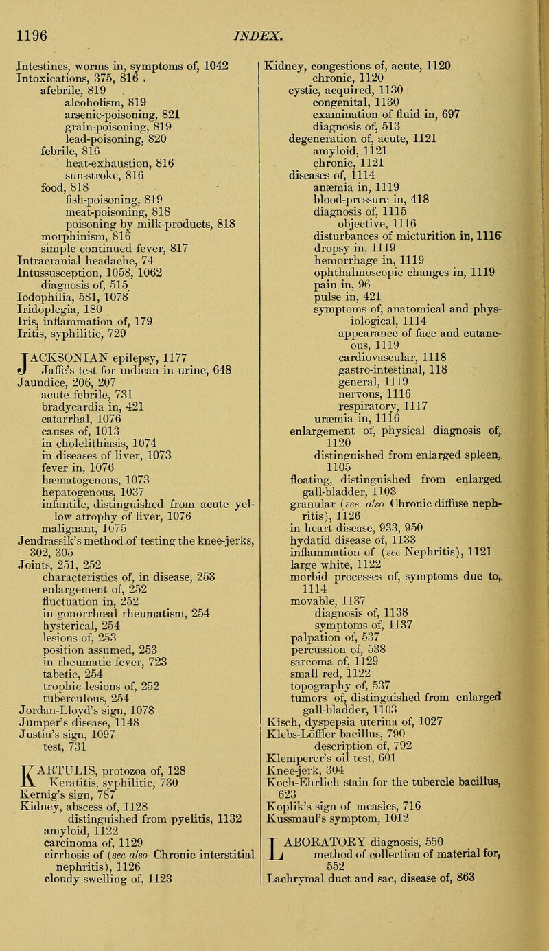 Intestines, worms in, symptoms of, 1042 Intoxications, 375, 816 . afebrile, 819 alcoholism, 819 arsenic-poisoning, 821 grain-poisoning, 819 lead-poisoning, 820 febrile, 816 heat-exhaustion, 816 sun-stroke, 816 food, 818 fish-poisoning, 819 meat-poisoning, 818 poisoning by milk-products, 818 morphinism, 816 simple continued fever, 817 Intracranial headache, 74 Intussusception, 1058, 1062 diagnosis of, 515 Iodophilia, 581, 1078 Iridoplegia, 180 Iris, inflammation of, 179 Iritis, syphilitic, 729 TACKSONIAN epilepsy, 1177 tl Jaffe's test for indican in urine, 648 Jaundice, 206, 207 acute febrile, 731 bradycardia in, 421 catarrhal, 1076 causes of, 1013 in cholelithiasis, 1074 in diseases of liver, 1073 fever in, 1076 hematogenous, 1073 hepatogenous, 1037 infantile, distinguished from acute yel- low atrophy of liver, 1076 malignant, 1075 Jendrassik's method of testing the knee-jerks, 302, 305 Joints, 251, 252 characteristics of, in disease, 253 enlargement of, 252 fluctuation in, 252 in gonorrhceal rheumatism, 254 hysterical, 254 lesions of, 253 position assumed, 253 in rheumatic fever, 723 tabetic, 254 trophic lesions of, 252 tuberculous, 254 Jordan-Lloyd's sign, 1078 Jumper's disease, 1148 Justin's sign, 1097 test, 731 KARTULIS, protozoa of, 128 Keratitis, syphilitic, 730 Kernig's sign, 787 Kidney, abscess of, 1128 distinguished from pyelitis, 1132 amyloid, 1122 carcinoma of, 1129 cirrhosis of (see also Chronic interstitial nephritis), 1126 cloudy swelling of, 1123 Kidney, congestions of, acute, 1120 chronic, 1120 cystic, acquired, 1130 congenital, 1130 examination of fluid in, 697 diagnosis of, 513 degeneration of, acute, 1121 amyloid, 1121 chronic, 1121 diseases of, 1114 anaemia in, 1119 blood-pressure in, 418 diagnosis of, 1115 objective, 1116 disturbances of micturition in, 1116 dropsy in, 1119 hemorrhage in, 1119 ophthalmoscopic changes in, 1119 pain in, 96 pulse in, 421 symptoms of, anatomical and phys- iological, 1114 appearance of face and cutane- ous, 1119 cardiovascular, 1118 gastro-intestinal, 118 general, 1119 nervous, 1116 respiratory, 1117 uraemia in, 1116 enlargement of, physical diagnosis of,. 1120 distinguished from enlarged spleen, 1105 floating, distinguished from enlarged gall-bladder, 1103 granular (see also Chronic diffuse neph- ritis), 1126 in heart disease, 933, 950 hydatid disease of, 1133 inflammation of (see Nephritis), 1121 large white, 1122 morbid processes of, symptoms due to,. 1114 movable, 1137 diagnosis of, 1138 symptoms of, 1137 ^ation of, 537 percussion of, 538 sarcoma of, 1129 small red, 1122 topography of, 537 tumors of, distinguished from enlarged! gall-bladder, 1103 Kisch, dyspepsia uterina of, 1027 Klebs-Loffler bacillus, 790 description of, 792 Klemperer's oil test, 60l Knee-jerk, 304 Koch-Ehrlich stain for the tubercle bacillus, 623 Koplik's sign of measles, 716 Kussmaul's symptom, 1012 LABORATORY diagnosis, 550 method of collection of material for, 552 Lachrymal duct and sac, disease of, 863