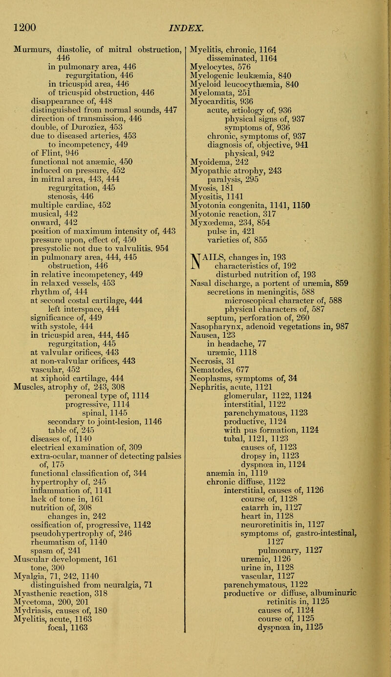 Murmurs, diastolic, of mitral obstruction, 446 in pulmonary area, 446 regurgitation, 446 in tricuspid area, 446 of tricuspid obstruction, 446 disappearance of, 448 distinguished from normal sounds, 447 direction of transmission, 446 double, of Duroziez, 453 due to diseased arteries, 453 to incompetency, 449 of Flint, 946 functional not anaemic, 450 induced on pressure, 452 in mitral area, 443, 444 regurgitation, 445 stenosis, 446 multiple cardiac, 452 musical, 442 onward, 442 position of maximum intensity of, 443 pressure upon, effect of, 450 presystolic not due to valvulitis. 954 in pulmonary area, 444, 445 obstruction, 446 in relative incompetency, 449 in relaxed vessels, 453 rhythm of, 444 at second costal cartilage, 444 left interspace, 444 significance of, 449 with systole, 444 in tricuspid area, 444, 445 regurgitation, 445 at valvular orifices, 443 at non-valvular orifices, 443 vascular, 452 at xiphoid cartilage, 444 Muscles, atrophy of, 243, 308 peroneal type of, 1114 progressive, 1114 spinal, 1145 secondary to joint-lesion, 1146 table of, 245 diseases of, 1140 electrical examination of, 309 extra-ocular, manner of detecting palsies of, 175 functional classification of, 344 hypertrophy of, 245 inflammation of, 1141 lack of tone in, 161 nutrition of, 308 changes in, 242 ossification of, progressive, 1142 pseudohypertrophy of, 246 rheumatism of, 1140 spasm of, 241 Muscular development, 161 tone, 300 Myalgia, 71, 242, 1140 distinguished from neuralgia, 71 Mvasthenic reaction, 318 Mycetoma, 200, 201 Mydriasis, causes of, 180 Myelitis, acute, 1163 focal, 1163 Myelitis, chronic, 1164 disseminated, 1164 Myelocytes, 576 Myelogenic leukaemia, 840 Myeloid leucocythaemia, 840 Myelomata, 251 Myocarditis, 936 acute, aetiology of, 936 physical signs of, 937 symptoms of, 936 chronic, symptoms of, 937 diagnosis of, objective, 941 physical, 942 Myoidema, 242 Myopathic atrophy, 243 paralysis, 295 Myosis, 181 Myositis, 1141 Myotonia congenita, 1141, 1150 Myotonic reaction, 317 Myxoedema, 234, 854 pulse in, 421 varieties of, 855 NAILS, changes in, 193 characteristics of, 192 disturbed nutrition of, 193 Nasal discharge, a portent of uraemia, 859 secretions in meningitis, 588 microscopical character of, 588 physical characters of, 587 septum, perforation of, 260 Nasopharynx, adenoid vegetations in, 987 Nausea, 123 in headache, 77 uraemic, 1118 Necrosis, 31 Nematodes, 677 Neoplasms, symptoms of, 34 Nephritis, acute, 1121 glomerular, 1122, 1124 interstitial, 1122 parenchymatous, 1123 productive, 1124 with pus formation, 1124 tubal, 1121, 1123 causes of, 1123 dropsy in, 1123 dyspnoea in, 1124 anaemia in, 1119 chronic diffuse, 1122 interstitial, causes of, 1126 course of, 1128 catarrh in, 1127 heart in, 1128 neuroretinitis in, 1127 symptoms of, gastro-intestinal, 1127 pulmonary, 1127 uraemic, 1126 urine in, 1128 vascular, 1127 parenchymatous, 1122 productive or diffuse, album inu: retinitis in, 1125 causes of, 1124 course of, 1125 dyspnoea in, 1125