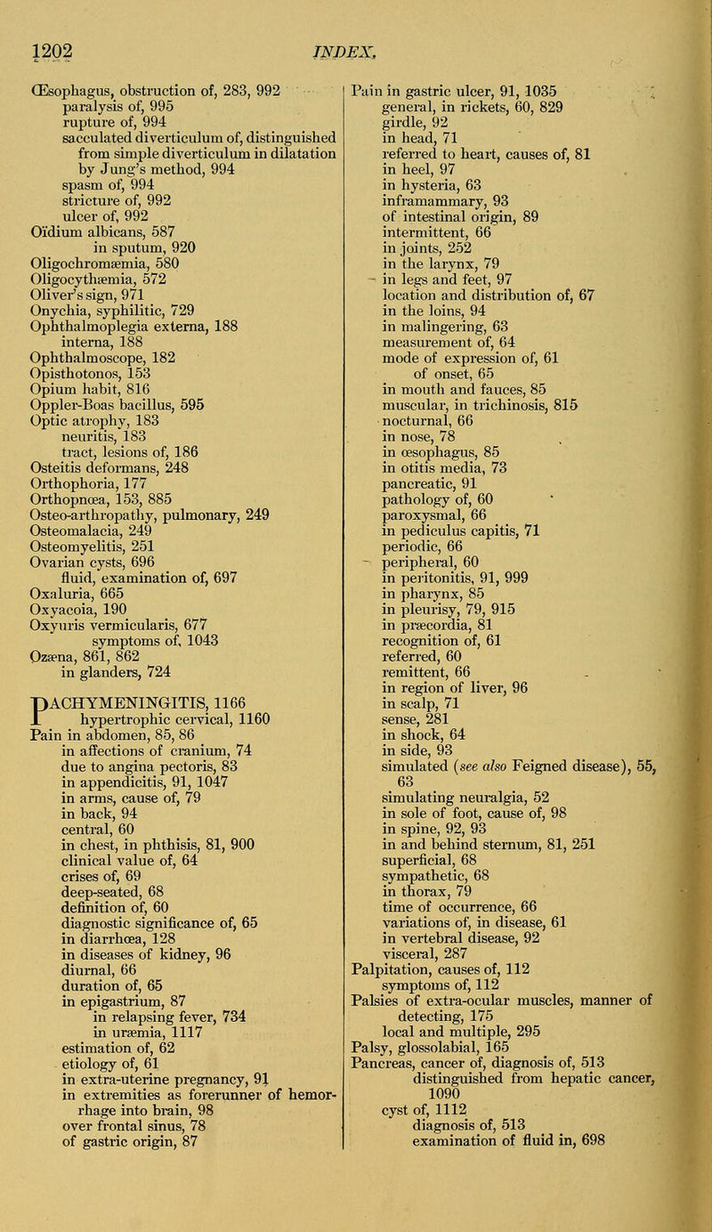 _ is, obstruction of, 283, 992 paralysis of, 995 rupture of, 994 sacculated diverticulum of, distinguished from simple diverticulum in dilatation by Jung's method, 994 spasm of, 994 stricture of, 992 ulcer of, 992 Oi'dium albicans, 587 in sputum, 920 Oligochromsemia, 580 Oligocythemia, 572 Oliver's sign, 971 Onychia, syphilitic, 729 Ophthalmoplegia externa, 188 interna, 188 Ophthalmoscope, 182 Opisthotonos, 153 Opium habit, 816 Oppler-Boas bacillus, 595 Optic atrophy, 183 neuritis, 183 tract, lesions of, 186 Osteitis deformans, 248 Orthophoria, 177 Orthopncea, 153, 885 Osteo-arthropathy, pulmonary, 249 Osteomalacia, 249 Osteomyelitis, 251 Ovarian cysts, 696 fluid, examination of, 697 Oxaluria, 665 Oxyacoia, 190 Oxyuris vermicularis, 677 symptoms of, 1043 Ozena, 861, 862 in glanders, 724 PACHYMENINGITIS, 1166 hypertrophic cervical, 1160 Pain in abdomen, 85, 86 in affections of cranium, 74 due to angina pectoris, 83 in appendicitis, 91, 1047 in arms, cause of, 79 in back, 94 central, 60 in chest, in phthisis, 81, 900 clinical value of, 64 crises of, 69 definition of, 60 diagnostic significance of, 65 in diarrhoea, 128 in diseases of kidney, 96 diurnal, 66 duration of, 65 in epigastrium, 87 in relapsing fever, 734 in ursemia, 1117 estimation of, 62 etiology of, 61 in extra-uterine pregnancy, 9J in extremities as forerunner of hemor- rhage into brain, 98 over frontal sinus, 78 of gastric origin, 87 Pain in gastric ulcer, 91, 1035 general, in rickets, 60, 829 girdle, 92 in head, 71 referred to heart, causes of, 81 in heel, 97 in hysteria, 63 inframammary, 93 of intestinal origin, 89 intermittent, 66 in joints, 252 in the larynx, 79 - in legs and feet, 97 location and distribution of, 67 in the loins, 94 in malingering, 63 measurement of, 64 mode of expression of, 61 of onset, 65 in mouth and fauces, 85 muscular, in trichinosis, 815 nocturnal, 66 in nose, 78 in oesophagus, 85 in otitis media, 73 pancreatic, 91 pathology of, 60 paroxysmal, 66 in pediculus capitis, 71 periodic, 66 - peripheral, 60 in peritonitis, 91, 999 in pharynx, 85 in pleurisy, 79, 915 in prsecordia, 81 recognition of, 61 referred, 60 remittent, 66 in region of liver, 96 in scalp, 71 sense, 281 in shock, 64 in side, 93 simulated (see also Feigned disease), 55, 63 simulating neuralgia, 52 in sole of foot, cause of, 98 in spine, 92, 93 in and behind sternum, 81, 251 superficial, 68 sympathetic, 68 in thorax, 79 time of occurrence, 66 variations of, in disease, 61 in vertebral disease, 92 visceral, 287 Palpitation, causes of, 112 symptoms of, 112 Palsies of extra-ocular muscles, manner of detecting, 175 local and multiple, 295 Palsy, glossolabial, 165 Pancreas, cancer of, diagnosis of, 513 distinguished from hepatic cancer, 1090 cyst of, 1112 diagnosis of, 513 examination of fluid in, 698