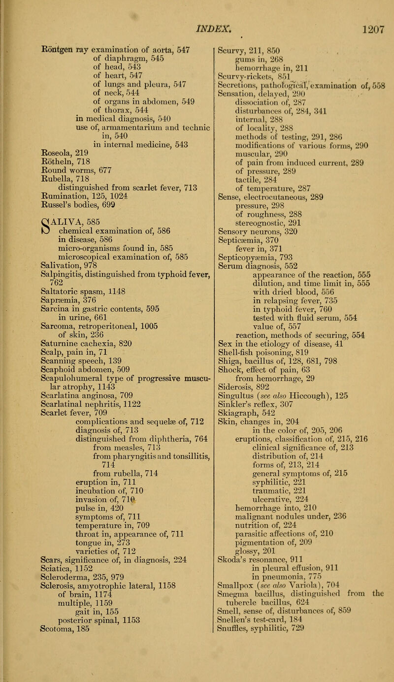 Rontgen ray examination of aorta, 547 of diaphragm, 545 of head, 543 of heart, 547 of lungs and pleura, 547 of neck, 544 of organs in abdomen, 549 of thorax, 544 in medical diagnosis, 540 use of, armamentarium and technic in, 540 in internal medicine, 543 Eoseola, 219 Rotheln, 718 Round worms, 677 Rubella, 718 distinguished from scarlet fever, 713 Rumination, 125, 1024 Russel's bodies, 699 SALIVA, 585 chemical examination c ,586 micro-organisms found in, 585 microscopical examination of, 585 Salivation, 978 Salpingitis, distinguished from typhoid fever, 762 Saltatoric spasm, 1148 Saprsemia, 376 Sarcina in gastric contents, 595 in urine, 661 Sarcoma, retroperitoneal, 1005 of skin, 236 Saturnine cachexia, 820 Scalp, pain in, 71 Scanning speech, 139 Scaphoid abdomen, 509 Scapulohumeral type of progressive muscu- lar atrophy, 1143 Scarlatina anginosa, 709 Scarlatinal nephritis, 1122 Scarlet fever, 709 complications and sequelae of, 712 diagnosis of, 713 distinguished from diphtheria, 764 from measles, 713 from pharyngitis and tonsillitis, 714 from rubella, 714 eruption in, 711 incubation of, 710 invasion of, 710 pulse in, 420 symptoms of, 711 temperature in, 709 throat in, appearance of, 711 tongue in, 273 varieties of, 712 Scars, significance of, in diagnosis, 224 Sciatica, 1152 Scleroderma, 235, 979 Sclerosis, amyotrophic lateral, 1158 of brain, 1174 multiple, 1159 gait in, 155 posterior spinal, 1153 Scotoma, 185 Scurvy, 211, 850 gums in, 268 hemorrhage in, 211 Scurvy-rickets, 851 Secretions, pathological', examination of, 558 Sensation, delayed, 291) dissociation of, 2.S7 disturbances of, 284, 341 internal, 288 of locality, 288 methods of testing, 291, 286 modifications of various forms, 290 muscular, 290 of pain from induced current, 289 of pressure, 289 tactile, 284 of temperature, 287 Sense, electrocutaneous, 289 pressure, 298 of roughness, 288 stereognostic, 291 Sensory neurons, 320 Septicaemia, 370 fever in, 371 Septicopyemia, 793 Serum diagnosis, 552 appearance of the reaction, 555 dilution, and time limit in, 555 with dried blood, 5i6 in relapsing fever, 735 in typhoid fever, 760 tested with fluid serum, 554 value of, 557 reaction, methods of securing, 554 Sex in the etiology of disease, 41 Shell-fish poisoning, 819 Shiga, bacillus of, 128, 681, 798 Shock, effect of pain, 63 from hemorrhage, 29 Siderosis, 892 Singultus (see also Hiccough), 125 Sinkler's reflex, 307 Skiagraph, 542 Skin, changes in, 204 in the color of, 205, 206 eruptions, classification of, 215, 216 clinical significance of, 213 distribution of, 214 forms of, 213, 214 general symptoms of, 215 syphilitic, 221 traumatic, 221 ulcerative, 224 hemorrhage into, 210 malignant nodules under, 236 nutrition of, 224 parasitic affections of, 210 pigmentation of, 209 glossy, 201 Skoda's resonance, 911 in pleural effusion, 911 in pneumonia, 775 Smallpox (see also Variola), 704 Smegma bacillus, distinguished from the tubercle bacillus, 624 Smell, sense of, disturbances of, 859 Snellen's test-card, 184 Snuffles, syphilitic, 729