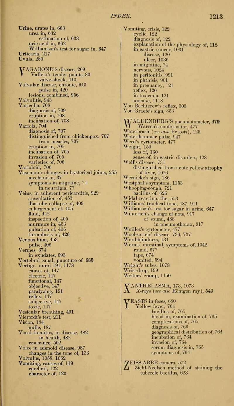 Urine, urates in, 663 urea in, 632 estimation of, 633 uric acid in, 662 Williamson's test for sugar in, 647 Urticaria, 217 Uvula, 280 VAGABOND'S disease, 209 Valleix's tender points, 80 valve-shock, 410 Valvular disease, chronic, 943 pulse in, 420 lesions, combined, 956 Valvulitis, 943 Varicella, 708 diagnosis of, 709 eruption in, 708 incubation of, 708 Variola, 704 diagnosis of, 707 distinguished from chickenpox, 707 from measles, 707 eruption in, 705 incubation of, 705 invasion of, 705 varieties of, 706 Varioloid, 706 Vasomotor changes in hysterical joints, 255 mechanism, 37 symptoms in migraine, 74 in neuralgia, 77 Veins, in adherent pericarditis, 929 auscultation of, 453 diastolic collapse of, 409 enlargement of, 405 fluid, 442 inspection of, 405 murmurs in, 453 pulsation of, 406 - thrombosis of, 426 Venous hum, 453 pulse, 406 Vermes, 674 in exudates, 693 Vertebral canal, puncture of 685 Vertigo, aural 191, 1178 causes of, 147 electric, 147 functional, 147 objective, 147 paralyzing, 191 reflex, 147 subjective, 147 toxic, 147 Vesicular breathing, 491 Vierordt's test, 211 Vision, 184 nulle, 187 Vocal fremitus, in disease, 482 in health, 482 resonance, 502 Voice in adenoid disease, 987 changes in the tone of, 133 Volvulus, 1058, 1062 Vomiting, causes of, 119 cerebral, 122 character of, 120 Vomiting, crisis, 122 cyclic, 122 diagnosis of, 122 explanation of the physiology of, 118 in gastric cancer, 1031 disease, 120 ulcer, 1036 in migraine, 71 nervous, 1024 in peritonitis, 991 in phthisis, 901 in pregnancy, 121 reflex, 120 in toxaemia, 121 ursemic, 1118 Von Bechterew's reflex, 303 Von Graefe's sign, 853 WALDENBUKG'S pneumotometer, 479 Warren's conformator, 477 Waterbrash (see also Pyrosis), 125 Water-hammer pulse, 947 Weed's cyrtometer, 477 Weight, 159 loss of, 160 sense of, in gastric disorders, 123 Weil's disease, 731 distinguished from acute yellow atrophy _ of liver, 1076 Wernicke's sign, 186 Westphal's symptom, 1153 Whooping-cough, 721 bacillus of, 626 Widal reaction, the, 553 Williams' tracheal tone, 487, 911 Williamson's test for sugar in urine, 647 Winterich's change of note, 917 of sound, 488 in pneumothorax, 917 Woillez's cvrtometer, 477 Wool-sorters' disease, 736, 737 Word-blindness, 134 Wormsj intestinal, symptoms of, 1042 round, 677 tape, 674 vomited, 594 Wright's tubes, 1078 Wrist-drop, 199 Writers' cramp, 1150 XANTHELASMA, 173, 1073 X-rays (see also Bontgen ray), 540 YEASTS in feces, 680 Yellow fever, 764 bacillus of, 765 blood in, examination of, 765 complications of, 765 diagnosis of, 766 geographical distribution of, 764 incubation of, 764 invasion of, 764 symptoms of, 764 ZEISS-ABBE camera, 572 Ziehl-Neelsen method of staining the tubercle bacillus, 623