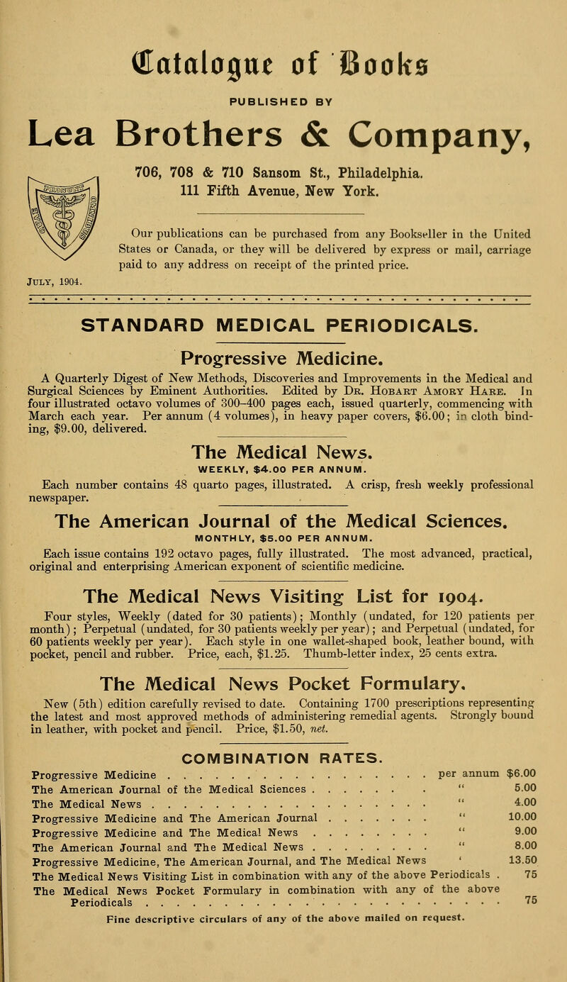 Catalogue of Books PUBLISHED BY Lea Brothers & Company, 706, 708 & 710 Sansom St., Philadelphia. Ill Fifth Avenue, New York. Our publications can be purchased from any Bookseller in the United States or Canada, or they will be delivered by express or mail, carriage paid to any address on receipt of the printed price. STANDARD MEDICAL PERIODICALS. Progressive Medicine. A Quarterly Digest of New Methods, Discoveries and Improvements in the Medical and Surgical Sciences by Eminent Authorities. Edited by Dr. Hobart Amory Hare. In four illustrated octavo volumes of 300-400 pages each, issued quarterly, commencing with March each year. Per annum (4 volumes), in heavy paper covers, $6.00; in cloth bind- ing, $9.00, delivered. The Medical News. WEEKLY, $4.00 PER ANNUM. Each number contains 48 quarto pages, illustrated. A crisp, fresh weekly professional newspaper. The American Journal of the Medical Sciences. MONTHLY, $5.00 PER ANNUM. Each issue contains 192 octavo pages, fully illustrated. The most advanced, practical, original and enterprising American exponent of scientific medicine. The Medical News Visiting List for 1904. Four styles, Weekly (dated for 30 patients); Monthly (undated, for 120 patients per. month); Perpetual (undated, for 30 patients weekly per year); and Perpetual (undated, for 60 patients weekly per year). Each style in one wallet-shaped book, leather bound, with pocket, pencil and rubber. Price, each, $1.25. Thumb-letter index, 25 cents extra. The Medical News Pocket Formulary, New (5th) edition carefully revised to date. Containing 1700 prescriptions representing the latest and most approved methods of administering remedial agents. Strongly bound in leather, with pocket and pencil. Price, $1.50, net. COMBINATION RATES. Progressive Medicine per annum $6.00 The American Journal of the Medical Sciences The Medical News Progressive Medicine and The American Journal Progressive Medicine and The Medical News The American Journal and The Medical News Progressive Medicine, The American Journal, and The Medical News The Medical News Visiting List in combination with any of the above Periodicals . The Medical News Pocket Formulary in combination with any of the above Periodicals Fine descriptive circulars of any of the above mailed on request. 5.00 4.00 10.00 9.00 8.00 13.50