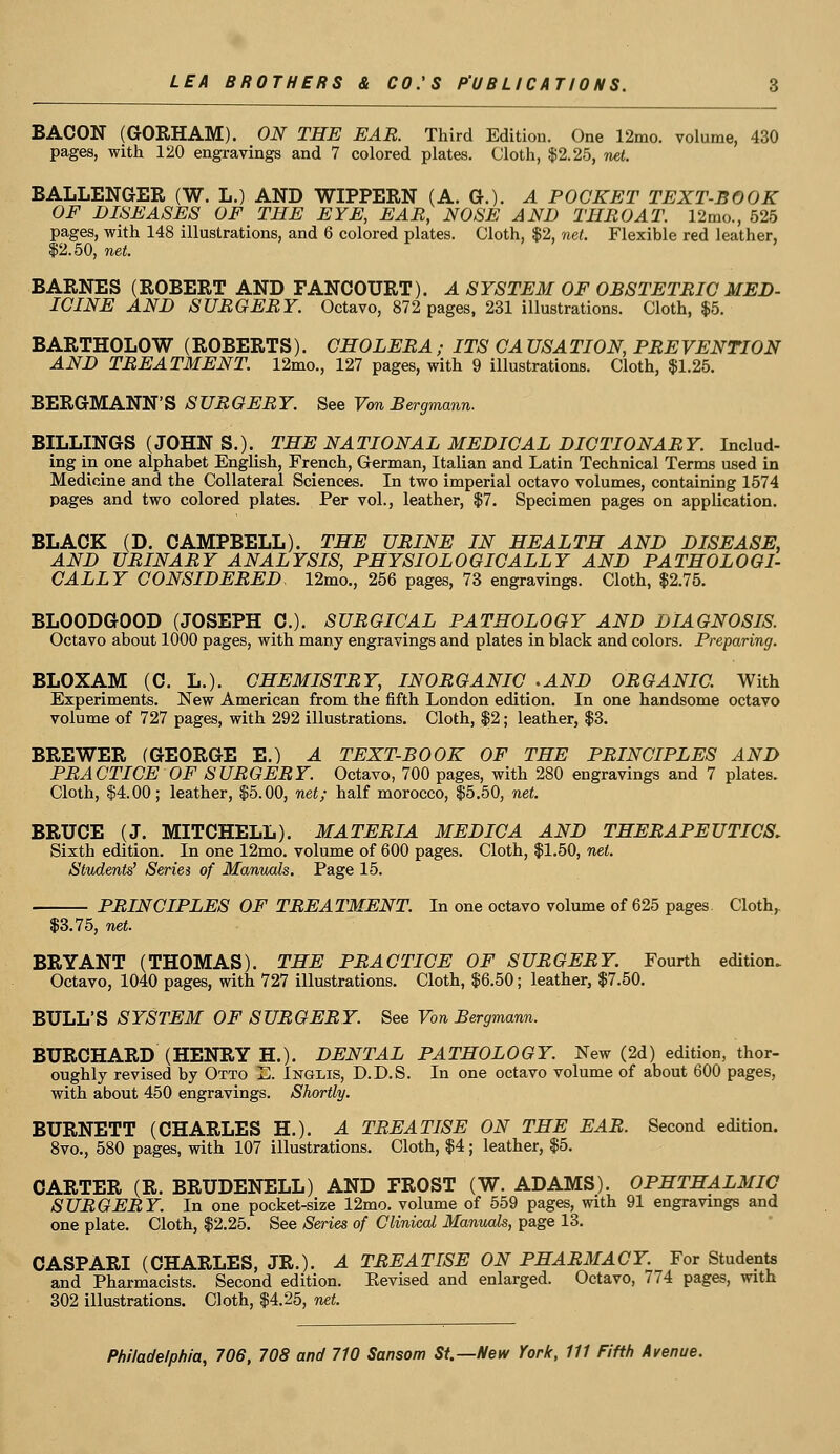 BACON (GORHAM). ON THE EAR. Third Edition. One 12mo. volume, 430 pages, with 120 engravings and 7 colored plates. Cloth, $2.25, net. BALLENGER (W. L.) AND WIPPERN (A. G.). A POCKET TEXT-BOOK OF DISEASES OF THE EYE, EAR, NOSE AND THROAT. 12mo., 525 pages, with 148 illustrations, and 6 colored plates. Cloth, $2, net. Flexible red leather, $2.50, net. BARNES (ROBERT AND FANCOURT). A SYSTEM OF OBSTETRIC MED- ICINE AND SURGERY. Octavo, 872 pages, 231 illustrations. Cloth, $5. BARTHOLOW (ROBERTS). CHOLERA ; ITS CA USA TION, PREVENTION AND TREATMENT. 12mo., 127 pages, with 9 illustrations. Cloth, $1.25. BERGMANN'S SURGERY. See Von Bergmann. BILLINGS (JOHN S.). THE NATIONAL MEDICAL DICTIONARY. Includ- ing in one alphabet English, French, German, Italian and Latin Technical Terms used in Medicine and the Collateral Sciences. In two imperial octavo volumes, containing 1574 pages and two colored plates. Per vol., leather, $7. Specimen pages on application. BLACK (D. CAMPBELL). THE URINE IN HEALTH AND DISEASE, AND URINARY ANALYSIS, PHYSIOLOGICALLY AND PATHOLOGI- CALLY CONSIDERED, 12mo., 256 pages, 73 engravings. Cloth, $2.75. BLOODGOOD (JOSEPH C). SURGICAL PATHOLOGY AND DIAGNOSIS. Octavo about 1000 pages, with many engravings and plates in black and colors. Preparing. BLOXAM (C. L.). CHEMISTRY, INORGANIC .AND ORGANIC. With Experiments. New American from the fifth London edition. In one handsome octavo volume of 727 pages, with 292 illustrations. Cloth, $2; leather, $3. BREWER (GEORGE E.) A TEXT-BOOK OF THE PRINCIPLES AND PRACTICE OF SURGERY. Octavo, 700 pages, with 280 engravings and 7 plates. Cloth, $4.00; leather, $5.00, net; half morocco, $5.50, net. BRUCE (J. MITCHELL). MATERIA MEDIC A AND THERAPEUTICS. Sixth edition. In one 12mo. volume of 600 pages. Cloth, $1.50, net. Students' Series of Manuals. Page 15. PRINCIPLES OF TREATMENT. In one octavo volume of 625 pages. Cloth,. $3.75, net. BRYANT (THOMAS). THE PRACTICE OF SURGERY. Fourth edition. Octavo, 1040 pages, with 727 illustrations. Cloth, $6.50; leather, $7.50. BULL'S SYSTEM OF SURGERY. See Von Bergmann. BURCHARD (HENRY H.). DENTAL PATHOLOGY. New (2d) edition, thor- oughly revised by Otto E. Inglis, D.D.S. In one octavo volume of about 600 pages, with about 450 engravings. Shortly. BURNETT (CHARLES H.). A TREATISE ON THE EAR. Second edition. 8vo., 580 pages, with 107 illustrations. Cloth, $4; leather, $5. CARTER (R. BRUDENELL) AND FROST (W. ADAMS). OPHTHALMIC SURGERY. In one pocket-size 12mo. volume of 559 pages, with 91 engravings and one plate. Cloth, $2.25. See Series of Clinical Manuals, page 13. CASPARI (CHARLES, JR.). A TREATISE ON PHARMACY. For Students and Pharmacists. Second edition. Eevised and enlarged. Octavo, 774 pages, with 302 illustrations. Cloth, $4.25, net.