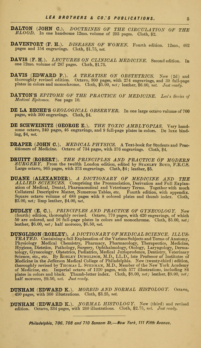 DALTON (JOHN C). DOCTRINES OF THE CIRCULATION OF THE BLOOD. In one handsome 12mo. volume of 293 pages. Cloth, $2. DAVENPORT (F, H.). DISEASES OF WOMEN. Fourth edition. 12mo., 402 pages and 154 engravings. Cloth, $1.75, net. DAVIS (F.H.). LECTURES ON CLINICAL MEDICINE. Second edition. In one 12mo. volume of 287 pages. Cloth, $1.75. DAVIS (EDWARD P.). A TREATISE ON OBSTETRICS. New (2d) and thoroughly revised edition. Octavo, 800 pages, with 274 engravings, and 39 full-page plates in colors and monochrome. Cloth, $5.00, net; leather, $6.00, net. Just ready. DAYTON'S EPITOME OF THE PRACTICE OF MEDICINE. Lea's Series of Medical Epitomes. See page 10. DE LA BECHE'S GEOLOGICAL OBSERVER. In one large octavo volume of 700 pages, with 300 engravings. Cloth, $4. DE SCHWEINITZ (GEORGE E.). THE TOXIC AMBLYOPIAS. Very hand- some octavo, 240 pages, 46 engravings, and 9 full-page plates in colors. De luxe bind- ing, $4, net. DRAPER (JOHN 0.). MEDICAL PHYSICS. A Text-book for Students and Prac- titioners of Medicine. Octavo of 734 pages, with 376 engravings. Cloth, $4. DRUITT (ROBERT). THE PRINCIPLES AND PRACTICE OF MODERN SURGERY. From the twelfth London edition, edited by Stanley Boyd, F.K.C.S. Large octavo, 965 pages, with 373 engravings. Cloth, $4; leather, $5. DUANE (ALEXANDER). A DICTIONARY OF MEDICINE AND THE ALLIED SCIENCES. Comprising the Pronunciation, Derivation and Full Explan- ation of Medical, Dental, Pharmaceutical and Veterinary Terms. Together with much Collateral Descriptive Matter, Numerous Tables, etc. Fourth edition, with appendix. Square octavo volume of 688 pages with 8 colored plates and thumb index. Cloth, $3.00, net; limp leather, $4.00, net. DUDLEY (E. 0.). PRINCIPLES AND PRACTICE OF GYNECOLOGY. New (fourth) edition, thoroughly revised. Octavo, 770 pages, with 420 engravings, of which 50 are colored, and 16 full-page plates in colors and monochrome. Cloth, $5.00, net; leather, $6.00, net; half morocco, $6.50, net. DUNGLISON (ROBLEY). A DICTIONAR Y OF MEDICAL SCIENCE. ILL US- TRA TED. Con taining a full Explanation of the Various Subjects and Terms of Anatomy, Physiology Medical Chemistry, Pharmacy, Pharmacology, Therapeutics, Medicine, Hygiene, Dietetics, Pathology, Surgery, Ophthalmology, Otology, Laryngology, Derma- tology, Gynecology, Obstetrics, Pediatrics, Medical Jurisprudence, Dentistry, Veterinary Science, etc., etc. By FiObley Dunglison, M.D., LL.D., late Professor of Institutes of Medicine in the Jefferson Medical College of Philadelphia. New (twenty-third) edition, thoroughly revised by Thomas L. Stedman, M.D., Member of the New York Academy of Medicine, etc. Imperial octavo of 1220 pages, with 577 illustrations, including 84 plates in colors and black. Thumb-letter index. Cloth, $S.00, net; leather, $9.00, net; half morocco, $9.50, net. Just ready. DUNHAM (EDWARD K.). MORBID AND NORMAL HISTOLOGY. Octavo, 450 pages, with 360 illustrations. Cloth, $3.25, net. DUNHAM (EDWARD K.). NORMAL HISTOLOGY. New (third) and revised edition. Octavo, 334 pages, with 260 illustrations. Cloth, $2.75, net. Just ready.