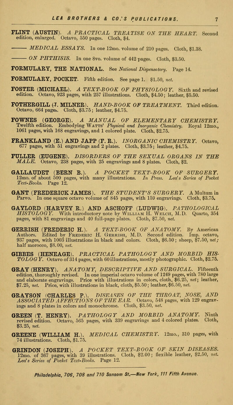 FLINT (AUSTIN). A PRACTICAL TREATISE ON THE HEART. Second edition, enlarged. Octavo, 550 pages. Cloth, $4. MEDICAL E8SA YS. In one 12mo. volume of 210 pages. Cloth, $1.38. ON PHTHISIS. In one 8vo. volume of 442 pages. Cloth, $3.50. FORMULARY, THE NATIONAL. See National Dispensatory. Page 14. FORMULARY, POCKET. Fifth edition. See page 1. $1.50, net. FOSTER (MICHAEL). A TEXT-BOOK OF PHYSIOLOGY. Sixth and revised edition. Octavo, 923 pages, with 257 illustrations. Cloth, $4.50; leather, $5.50. FOTHERGILL (J. MILNER). HAND-BOOK OF TREATMENT. Third edition. Octavo, 664 pages. Cloth, $3.75; leather, $4.75. FOWNES (GEORGE). A MANUAL OF ELEMENTARY CHEMISTRY. Twelfth edition. Embodying Watts' Physical and Inorganic Chemistry. Eoyal 12mo., 1061 pages, with 168 engravings, and 1 colored plate. Cloth, $2.75. FRANKLAND (E.) AND JAPP (F. R.). INORGANIC CHEMISTRY. Octavo, 677 pages, with 51 engravings and 2 plates. Cloth, $3.75; leather, $4.75. FULLER (EUGENE). DISORDERS OF THE SEXUAL ORGANS IN THE MALE. Octavo, 238 pages, with 25 engravings and 8 plates. Cloth, $2. GALLAUDET (BERN B.). A POCKET TEXT-BOOK OF SURGERY. 12mo. of about 500 pages, with many illustrations. In Press. Lea's Series of Pocket Text-Books. Page 12. GANT (FREDERICK JAMES). THE STUDENT'S S URGER Y. A Multum in Parvo. In one square octavo volume of 845 pages, with 159 engravings. Cloth, $3.75. GAYLORD (HARVEY R.) AND ASCHOFF (LUDWIG). PATHOLOGICAL HISTOLOGY. With introductory note by William H. Welch, M.D. Quarto, 354 pages, with 81 engravings and 40 full-page plates. Cloth, $7.50, net. GERRISH (FREDERIC H.). A TEXT-BOOK OF ANATOMY. By American Authors. Edited by Frederic JEL Gerrish, M.D. Second edition. Imp. octavo, 937 pages, with 1003 illustrations in black and colors. Cloth, $6.50; sheep, $7.50, net; half morocco, $8.00, net. GIBBES (HENEAGE). PRACTICAL PATHOLOGY AND MORBID HIS- TOLOGY. Octavo of 314 pages, with 60 illustrations, mostly photographic. Cloth, $2.75. GRAY (HENRY). ANATOMY, DESCRIPTIVE AND SURGICAL. Fifteenth edition, thoroughly revised. In one imperial octavo volume of 1249 pages, with 780 large and elaborate engravings. Price with illustrations in colors, cloth. $6.25, net; leather, $7.25, net. Price, with illustrations in black, cloth, $5.50; leather, $6.50, net. GRAYSON (CHARLES P.). DISEASES OF THE THROAT, NOSE, AND ASSOCIATED AFFECTIONS OF THE EAR. Octavo, 548 pages, with 129 engrav- ings and 8 plates in colors and monochrome. Cloth, $3.50, net. GREEN (T. HENRY). PATHOLOGY AND MORBID ANATOMY. Ninth revised edition. Octavo, 565 pages, with 339 engravings and 4 colored plates. Cloth, $3.25, net. GREENE (WILLIAM H.). MEDICAL CHEMISTRY. 12mo., 310 pages, with 74 illustrations. Cloth, $1.75. GRINDON (JOSEPH). A POCKET TEXT-BOOK OF SKIN DISEASES. 12mo. of 367 pages, with 39 illustrations. Cloth, $2.00; flexible leather, §2.50, net. Lea's Series of Pocket Text-Books. Page 12.