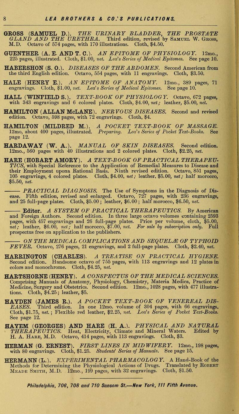 GROSS (SAMUEL D.). THE URINARY BLADDER, THE PROSTATE GLAND AND THE URETHRA. Third edition, revised by Samuel W. Gross, M.D. Octavo of 574 pages, with 170 illustrations. Cloth, $4.50. GUENTHER (A. E. AND T. C). AN EPITOME OF PHYSIOLOGY. 12mo., 225 pages, illustrated. Cloth, $1.00, net. Lea's Series of Medical Epitomes. See page 10. HABERSHON (S. 0.). DISEASES OF THE ABDOMEN. Second American from the third English edition. Octavo, 554 pages, with 11 engravings. Cloth, $3.50. HALE (HENRY E.). AN EPITOME OF ANATOMY. 12mo., 389 pages, 71 engravings. Cloth, $1.00, net. Lea's Series of Medical Epitomes. See page 10. HALL (WINFIELD S.). TEXT-BOOK OF PHYSIOLOGY. Octavo, 672 pages, with 343 engravings and 6 colored plates. Cloth, $4.00, net; leather, $5.00, net. HAMILTON (ALLAN McLANE). NERVOUS DISEASES. Second and revised edition. Octavo, 598 pages, with 72 engravings. Cloth, $4. HAMILTON (MILDRED M.). A POCKET TEXT-BOOK OF MASSAGE. 12mo, about 400 pages, illustrated. Preparing. Lea's Series of Pocket Text-Books. See page 12. HARDAWAY (W. A.). MANUAL OF SKIN DISEASES. Second edition. 12mo., 560 pages with 40 illustrations and 2 colored plates. Cloth, $2.25, net. HARE (HOBART AMORY). A TEXT-BOOK OF PRACTICAL THERAPEU- TICS, with Special Reference to the Application of Remedial Measures to Disease and their Employment upona Rational Basis. Ninth revised edition. Octavo, 851 pages, 105 engravings, 4 colored plates. Cloth, $4.00, net; leather, $5.00, net; half morocco, $5.50, net. PRACTICAL DIAGNOSIS. The Use of Symptoms in the Diagnosis of Dis- ease. Fifth edition, revised and enlarged. Octavo, 727 pages, with 236 engravings, and 25 full-page plates. Cloth, $5.00 ; leather, $6.00 ; half morocco, $6.50, net. Editor. A SYSTEM OF PRACTICAL THERAPEUTICS. By American and Foreign Authors. Second edition. In three large octavo volumes containing 2593 pages, with 457 engravings and 26 full-page plates. Price per volume, cloth, $5.00, net; leather, $6.00, net; half morocco, $7.00, net. For sale by subscription only. Full prospectus free on application to the publishers. ON THE MEDICAL COMPLICATIONS AND SEQUELS OF TYPHOID FEVER. Octavo, 276 pages, 21 engravings, and 2 full-page plates. Cloth, $2.40, net. HARRINGTON (CHARLES). A TREATISE ON PRACTICAL HYGIENE. Second edition. Handsome octavo of 755 pages, with 113 engravings and 12 plates in colors and monochrome. Cloth, $4.25, net. HARTSHORNE (HENRY). A CONSPECTUS OF THE MEDICAL SCIENCES. Comprising Manuals of Anatomy, Physiology, Chemistry, Materia Medica, Practice of Medicine, Surgery and Obstetrics. Second edition. 12mo., 1028 pages, with 477 illustra- tions. Cloth, $4.25; leather, $5. HAYDEN (JAMES R.). A POCKET TEXT-BOOK OF VENEREAL DIS- EASES. Third edition. In one 12mo. volume of 304 pages, with 66 engravings. Cloth, $1.75, net. ; Flexible red leather, $2.25, net. Lea's Series of Pocket Text-Books. See page 12. HAYEM (GEORGES) AND HARE (H. A.). PHYSICAL AND NATURAL THERAPEUTICS. Heat, Electricity, Climate and Mineral Waters. Edited by H. A. Hare, M.D. Octavo, 414 pages, with 113 engravings. Cloth, $3. HERMAN (G. ERNEST). FIRST LINES IN MIDWIFERY. 12mo., 198 pages, with 80 engravings. Cloth, $1.25. Students'Series of Manuals. See page 15. HERMANN (L.). EXPERIMENTAL PHARMA OOLOGY. A Hand-Book of the Methods for Determining the Physiological Actions of Drugs. Translated by Robert Meade Smith, M.D. 12mo., 199 pages, with 32 engravings. Cloth, $1.50.