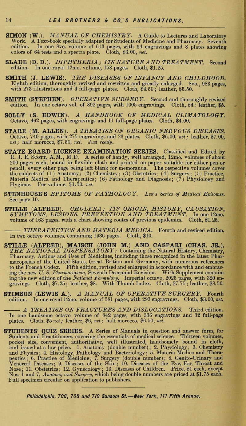 SIMON (W.). MANUAL OF CHEMISTRY. A Guide to Lectures and Laboratory Work. A Text-book specially adapted for Students of Medicine and Pharmacy. Seventh edition. In one 8vo. volume of 613 pages, with 64 engravings and 8 plates showing colors of 64 tests and a spectra plate. Cloth, $3.00, net. SLADE (D. D.). DIPHTHERIA ; ITS NATURE AND TREATMENT. Second edition. In one royal 12mo. volume, 158 pages. Cloth, $1.25. SMITH (J. LEWIS). THE DISEASES OF INFANCY AND CHILDHOOD. Eighth edition, thoroughly revised and rewritten and greatly enlarged. 8vo., 983 pages, with 273 illustrations and 4 full-page plates. Cloth, $4.50 ; leather, $5.50. SMITH (STEPHEN). OPERA TIVE SURGER Y. Second and thoroughly revised edition. In one octavo vol. of 892 pages, with 1005 engravings. Cloth, $4; leather, $5. SOLLY (S. EDWIN). A HANDBOOK OF MEDICAL CLIMATOLOGY. Octavo, 462 pages, with engravings and 11 full-page plates. Cloth, $4.00. STARR (M. ALLEN). A TREATISE ON ORGANIC NERVOUS DISEASES. Octavo, 740 pages, with 275 engravings and 26 plates. Cloth, $6.00, net; leather, $7.00, net; half morocco, $7.50, net. Just ready. STATE BOARD LICENSE EXAMINATION SERIES. Classified and Edited by R. J. E. Scott, A.M., M.D. A series of handy, well arranged, 12mo. volumes of about 200 pages each, bound in flexible cloth and printed on paper suitable for either pen or pencil, every other page being left blank for memoranda. The respective volumes cover the subjects of (1) Anatomy; (2) Chemistry; (3) Obstetrics; (4) Surgery; (5) Practice, Materia Medica and Therapeutics; (6) Pathology and Diagnosis; (7) Physiology and Hygiene. Per volume, $1.50, net. STENHOUSE'S EPITOME OF PATHOLOGY. Lea's Series of Medical Epitomes. See page 10. STILLE (ALFRED). CHOLERA; ITS ORIGIN, HISTORY, CAUSATION, SYMPTOMS, LESIONS, PREVENTION AND TREATMENT. In one 12mo. volume of 163 pages, with a chart showing routes of previous epidemics. Cloth, $1.25. THERAPEUTICS AND MATERIA MEDICA. Fourth and revised edition. In two octavo volumes, containing 1936 pages. Cloth, $10. STILLE (ALFRED), MAISCH (JOHN M.) AND CASPARI (CHAS. JR.). THE NATIONAL DISPENSATORY: Containing the Natural History, Chemistry, Pharmacy, Actions and Uses of Medicines, including those recognized in the latest Phar- macopoeias of the United States, Great Britian and Germany, with numerous references to the French Codex. Fifth edition, revised and enlarged in accordance with and embrac- ing the new U. S. Pharmacopoeia, Seventh Decennial Revision. With Supplement contain- ing the new edition of the National Formulary. Imperial octavo, 2025 pages, with 320 en- gravings Cloth, $7.25; leather, $8. With Thumb Index. Cloth, $7.75; leather, $8.50. STIMSON (LEWIS A.). A MANUAL OF OPERATIVE SURGERY. Fourth edition. In one royal 12mo. volume of 581 pages, with 293 engravings. Cloth, $3.00, net. A TREA TISE ON FRA CTURES AND DISL 0CA TIONS. Third edition. In one handsome octavo volume of 842 pages, with 336 engravings and 32 full-page plates. Cloth, $5 net; leather, $6, net; half morocco, $6.50, net. STUDENTS' QUIZ SERIES. A Series of Manuals in question and answer form, for Students and Practitioners, covering the essentials of medical science. Thirteen volumes, pocket size, convenient, authoritative, well illustrated, handsomely bound in cloth, and issued at a low price. 1. Anatomy (double number); 2. Physiology; 3. Chemistry and Physics; 4. Histology, Pathology and Bacteriology; 5. Materia Medica and Thera- peutics ; 6. Practice of Medicine; 7. Surgery (double number); 8. Genito-Urinary and Venereal Diseases; 9. Diseases of the Skin; 10. Diseases of the Eye, Ear, Throat and Nose; 11. Obstetrics; 12. Gynecology; 13. Diseases of Children. Price, $1 each, except Nos. 1 and 7, Anatomy and Surgery, which being double numbers are priced at $1.75 each. Full specimen circular on application to publishers.