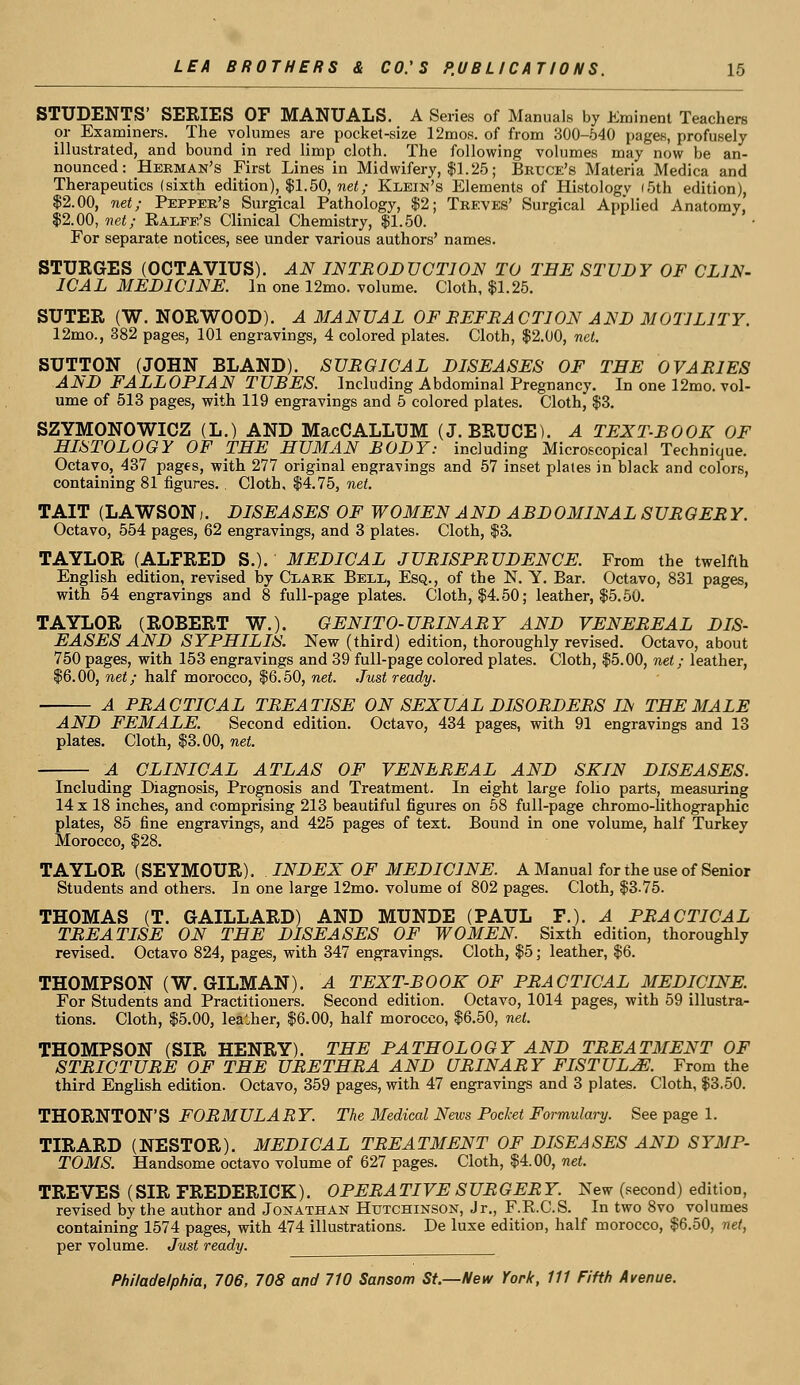 STUDENTS' SERIES OF MANUALS. A Series of Manuals by Eminent Teachers or Examiners. The volumes are pocket-size 12mos. of from 300-540 pages, profusely illustrated, and bound in red limp cloth. The following volumes may now be an- nounced: Herman's First Lines in Midwifery, $1.25; Brece's Materia Medica and Therapeutics (sixth edition), $1.50, net; Klein's Elements of Histology (5th edition), $2.00, net; Pepper's Surgical Pathology, $2; Treves' Surgical Applied Anatomy, $2.00, net; Ralfe's Clinical Chemistry, $1.50. For separate notices, see under various authors' names. STURGES (OCTAVIUS). AN INTRODVCTION TO THE STUDY OF CLIN- ICAL MEDICINE. In one 12mo. volume. Cloth, $1.25. SUTER (W. NORWOOD). A MANUAL OF REFRACTION AND MOTILITY. 12mo., 382 pages, 101 engravings, 4 colored plates. Cloth, $2.00, net. SUTTON (JOHN BLAND). SURGICAL DISEASES OF TEE OVARIES AND FALLOPIAN TUEES. Including Abdominal Pregnancy. In one 12mo. vol- ume of 513 pages, with 119 engravings and 5 colored plates. Cloth, $3. SZYMONOWICZ (L.) AND MacCALLUM (J.BRUCE). A TEXT-ROOK OF HISTOLOGY OF THE HUMAN RODY: including Microscopical Technique. Octavo, 437 pages, with 277 original engravings and 57 inset plates in black and colors, containing 81 figures. . Cloth, $4.75, net. TAIT (LAWSON,. DISEASES OF WOMEN AND ARDOMINAL SURGER Y. Octavo, 554 pages, 62 engravings, and 3 plates. Cloth, $3. TAYLOR (ALFRED S.). MEDICAL JURISPRUDENCE. From the twelfth English edition, revised by Clark Bell, Esq., of the N. Y. Bar. Octavo, 831 pages, with 54 engravings and 8 full-page plates. Cloth, $4.50; leather, $5.50. TAYLOR (ROBERT W.). GENITO-URINARY AND VENEREAL DIS- EASES AND SYPHILIS. New (third) edition, thoroughly revised. Octavo, about 750 pages, with 153 engravings and 39 full-page colored plates. Cloth, $5.00, net; leather, $6.00, net; half morocco, $6.50, net. Just ready. A PRACTICAL TREATISE ON SEXUAL DISORDERS IN THE MALE AND FEMALE. Second edition. Octavo, 434 pages, with 91 engravings and 13 plates. Cloth, $3.00, net. A CLINICAL ATLAS OF VENEREAL AND SKIN DISEASES. Including Diagnosis, Prognosis and Treatment. In eight large folio parts, measuring 14 x 18 inches, and comprising 213 beautiful figures on 58 full-page chromo-lithographic plates, 85 fine engravings, and 425 pages of text. Bound in one volume, half Turkey Morocco, $28. TAYLOR (SEYMOUR). INDEX OF MEDICINE. A Manual for the use of Senior Students and others. In one large 12mo. volume of 802 pages. Cloth, $3-75. THOMAS (T. GAILLARD) AND MUNDE (PAUL P.). A PRACTICAL TREATISE ON THE DISEASES OF WOMEN. Sixth edition, thoroughly revised. Octavo 824, pages, with 347 engravings. Cloth, $5; leather, $6. THOMPSON (W. GILMAN). A TEXT-ROOK OF PRACTICAL MEDICINE. For Students and Practitioners. Second edition. Octavo, 1014 pages, with 59 illustra- tions. Cloth, $5.00, leather, $6.00, half morocco, $6.50, net. THOMPSON (SIR HENRY). THE PATHOLOGY AND TREATMENT OF STRICTURE OF THE URETHRA AND URINARY FISTULJE. From the third English edition. Octavo, 359 pages, with 47 engravings and 3 plates. Cloth, $3.50. THORNTON'S FORMULARY. The Medical News Pocket Formulary. See page 1. TIRARD (NESTOR). MEDICAL TREATMENT OF DISEASES AND SYMP- TOMS. Handsome octavo volume of 627 pages. Cloth, $4.00, net. TREVES (SIR FREDERICK). OPERATIVE SURGERY. New (second) edition, revised by the author and Jonathan Hutchinson, Jr., F.K.C.S. In two 8vo volumes containing 1574 pages, with 474 illustrations. De luxe edition, half morocco, $6.50, net, per volume. Just ready.