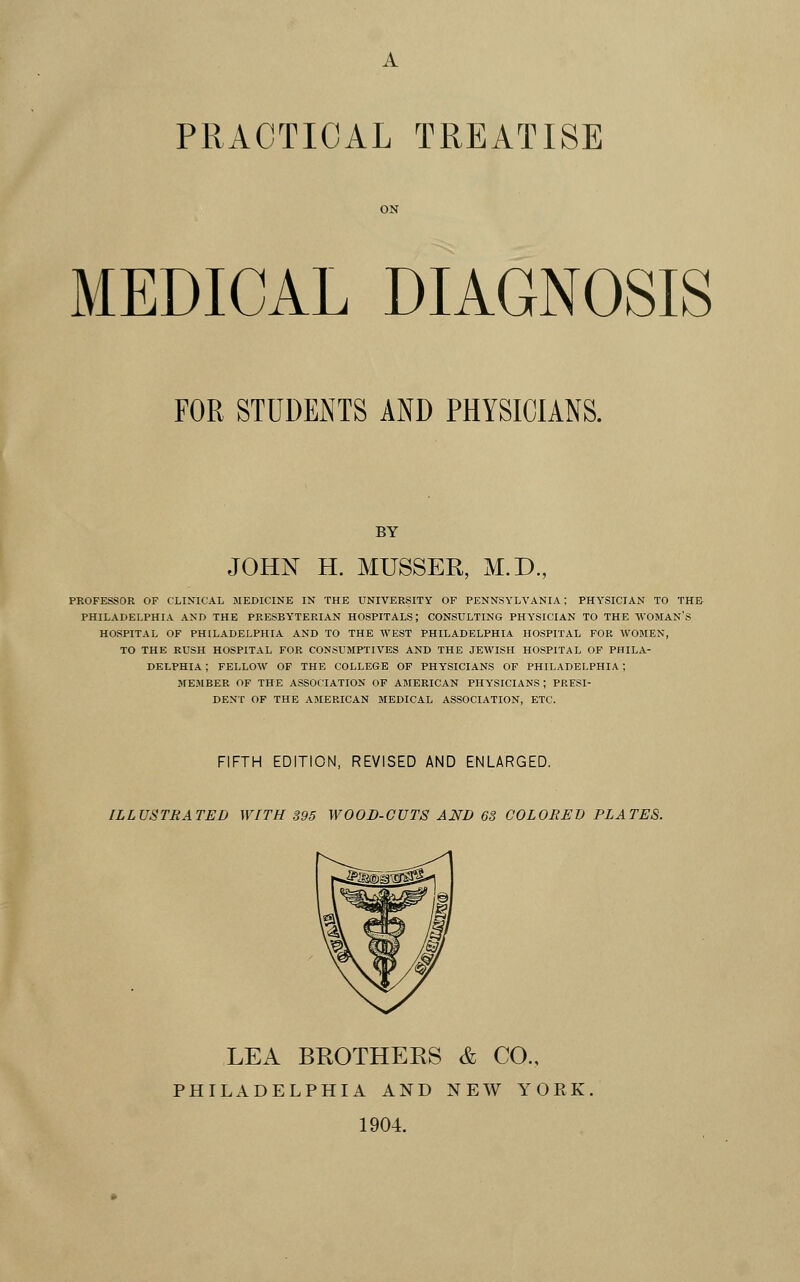 PRACTICAL TREATISE MEDICAL DIAGNOSIS FOR STUDENTS AND PHYSICIANS. BY JOHN H. MUSSER, M.D, PROFESSOR OF CLINICAL MEDICINE IN THE UNIVERSITY OF PENNSYLVANIA; PHYSICIAN TO THE PHILADELPHIA AND THE PEESBY'TERIAN HOSPITALS; CONSULTING PHYSICIAN TO THE WOMAN'S HOSPITAL OF PHILADELPHIA AND TO THE WEST PHILADELPHIA HOSPITAL FOR WOMEN, TO THE RUSH HOSPITAL FOR CONSUMPTIVES AND THE JEWISH HOSPITAL OF PHILA- DELPHIA ; FELLOW OF THE COLLEGE OF PHYSICIANS OF PHILADELPHIA ; MEMBER OF THE ASSOCIATION OF AMERICAN PHYSICIANS; PRESI- DENT OF THE AMERICAN MEDICAL ASSOCIATION, ETC. FIFTH EDITION, REVISED AND ENLARGED. ILLUSTRATED WITH 395 WOOD-GUTS AND 63 COLORED PLATES. LEA BROTHERS & CO., PHILADELPHIA AND NEW YOEK 1904.