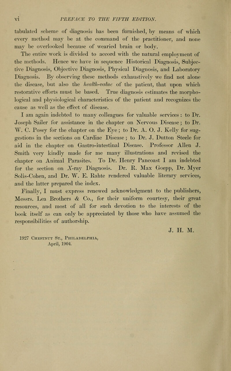 tabulated scheme of diagnosis has been furnished, by means of which every method may be at the command of the practitioner, and none may be overlooked because of wearied brain or body. The entire work is divided to accord with the natural employment of the methods. Hence we have in sequence Historical Diagnosis, Subjec- tive Diagnosis, Objective Diagnosis, Physical Diagnosis, and Laboratory Diagnosis. By observing these methods exhaustively we find not alone the disease, but also the health-value of the patient, that upon which restorative efforts must be based. True diagnosis estimates the morpho- logical and physiological characteristics of the patient and recognizes the cause as well as the effect of disease. I am again indebted to many colleagues for valuable services : to Dr. Joseph Sailer for assistance in the chapter on Nervous Disease; to Dr. W. C. Posey for the chapter on the Eye; to Dr. A. O. J. Kelly for sug- gestions in the sections on Cardiac Disease; to Dr. J. Dutton Steele for aid in the chapter on Gastro-intestinal Disease. Professor Allen J. Smith very kindly made for me many illustrations and revised the chapter on Animal Parasites. To Dr. Henry Pancoast I am indebted for the section on A'-ray Diagnosis. Dr. K. Max Goepp, Dr. Myer Solis-Cohen, and Dr. W. E. Rahte rendered valuable literary services, and the latter prepared the index. Finallv, I must express renewed acknowledgment to the publishers, Messrs. Lea Brothers & Co., for their uniform courtesy, their great resources, and most of all for such devotion to the interests of the book itself as can only be appreciated by those who have assumed the responsibilities of authorship. J. H. M. 1927 Chestnut St., Philadelphia, April, 1904.