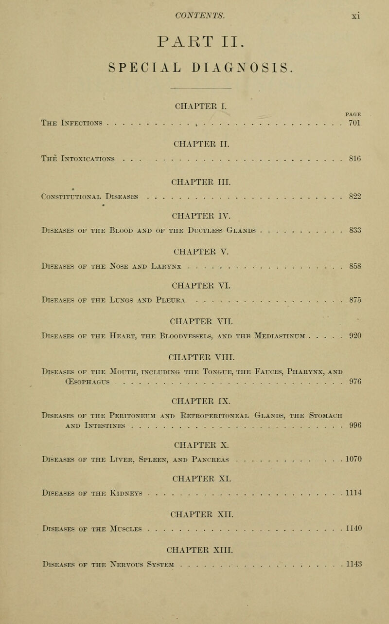 PART II. SPECIAL DIAGNOSIS. CHAPTER I. PAGE The Infections » 701 CHAPTER II. The Intoxications 816 CHAPTER III. Constitutional Diseases 822 CHAPTER IV. Diseases of the Blood and of the Dlx'tless Glands 833 CHAPTER V. Diseases of the Nose and Larynx 858 CHAPTER VI. Diseases of the Lungs and Pleura 875 CHAPTER VII. Diseases of the Heart, the Bloodvessels, and the Mediastinum 920 CHAPTER VIIL Diseases of the ilouTH, including the Tongue, the Fauces, Pharynx, and (Esophagus 976 CHAPTER IX. Diseases of the Peritoneum and Retroperitoneal Glands, the Stomach AND Intestines 996 CHAPTER X. Diseases of the Liver, Spleen, and Pancreas ... 1070 CHAPTER XI. Diseases of the Kidneys 1114 CHAPTER XII. Diseases of the Muscles 1140 CHAPTER XIII. Diseases of the Xervous System 1143