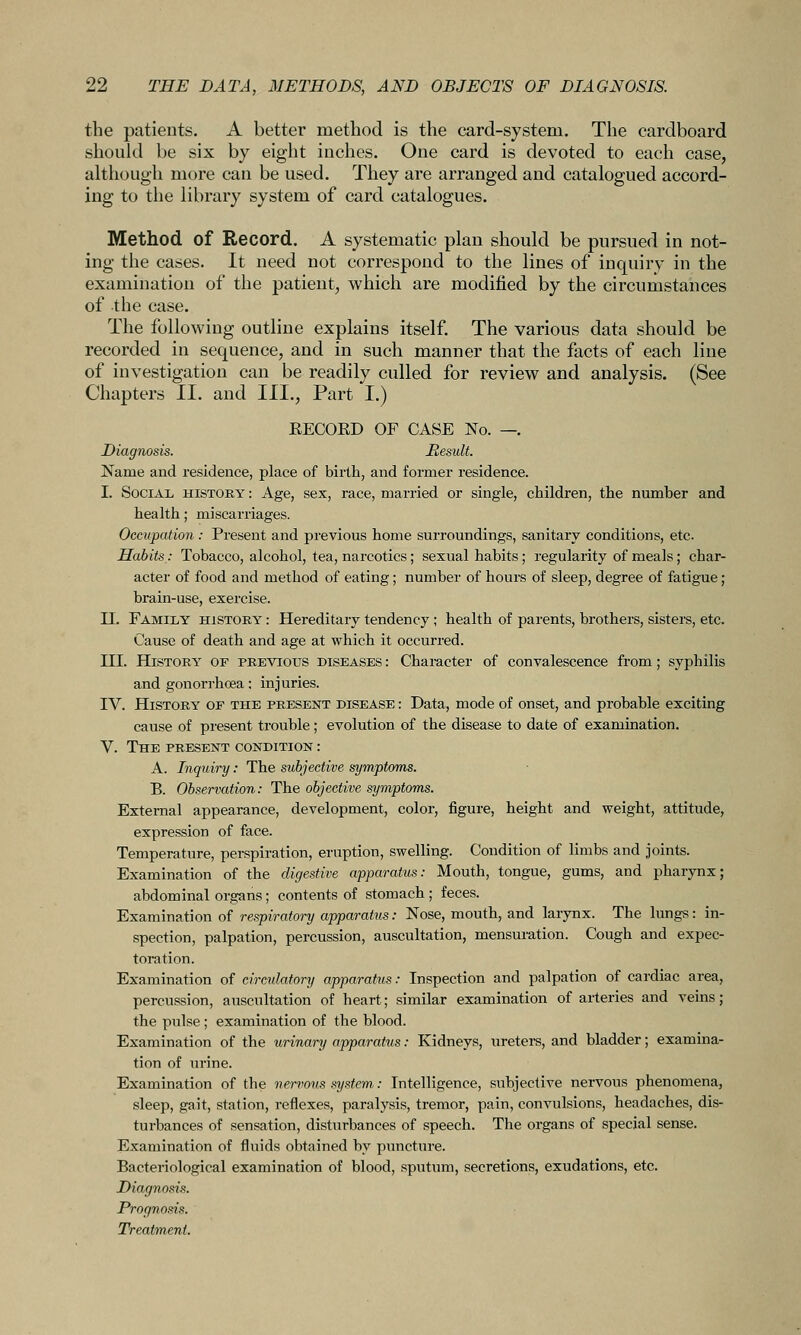 the patients, A better method is the card-system. The cardboard should be six by eight inches. One card is devoted to each case, although more can be used. They are arranged and catalogued accord- ing to the library system of card catalogues. Method of Record. A systematic plan should be pursued in not- ing the cases. It need not correspond to the lines of inquiry in the examination of the patient, which are modified by the circumstances of the case. The following outline explains itself. The various data should be recorded in sequence, and in such manner that the facts of each line of investigation can be readily culled for review and analysis. (See Chapters II. and III., Part I.) EECOED OF CASE No. —. Diagnosis. Result. Name and residence, place of birth, and former residence. I. Social history : Age, sex, race, married or single, children, the number and health; miscarriages. Occupation: Present and previous home surroundings, sanitary conditions, etc Habits,: Tobacco, alcohol, tea, narcotics; sexual habits; regularity of meals; char- acter of food and method of eating; number of hours of sleep, degree of fatigue ; brain-use, exercise. U. Family history' : Hereditary tendency ; health of parents, brothers, sisters, etc. Cause of death and age at which it occurred. III. History of previous diseases : Character of convalescence from; syphilis and gonorrhoea; injuries. IV. History of the present disease : Data, mode of onset, and probable exciting cause of present trouble; evolution of the disease to date of examination. V. The present condition : A. Inquiry: The subjective symptoms. B. Observation: The objective symptoms. External appearance, development, color, figure, height and weight, attitude, expression of face. Temperature, perspiration, eruption, swelling. Condition of limbs and joints. Examination of the digestive apparatus: Mouth, tongue, gums, and pharynx; abdominal organs; contents of stomach ; feces. Examination of respiratory apparatus: Nose, mouth, and larynx. The lungs: in- spection, palpation, percussion, auscultation, mensuration. Cough and expec- toration. Examination of circulatory apparatus: Inspection and palpation of cardiac area, percussion, auscultation of heart; similar examination of arteries and veins; the pulse; examination of the blood. Examination of the urinary apparatus: Kidneys, uretera, and bladder; examina- tion of urine. Examination of the nemous system: Intelligence, subjective nervous phenomena, sleep, gait, station, reflexes, paralysis, tremor, pain, convulsions, headaches, dis- turbances of sensation, disturbances of speech. The organs of special sense. Examination of fluids obtained by puncture. Bacteriological examination of blood, sputum, secretions, exudations, etc. Diagnosis. Prognosis. Treatment.