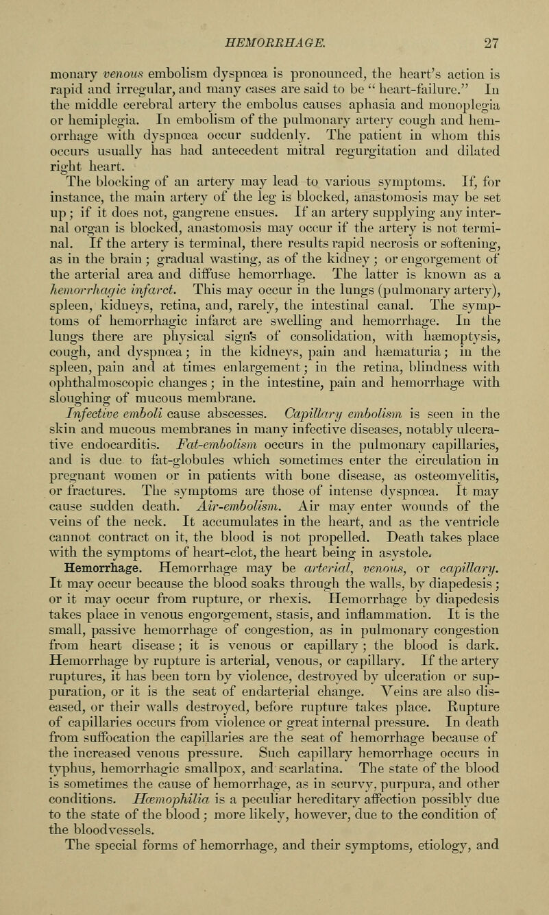 monaiy venous embolism dyspnoea is pronomiced, the heart's action is rapid and irregular, and many cases are said to be '' heart-failure. In the middle cerebral artery the embolus causes aphasia and monoplegia or hemiplegia. In embolism of the pulmonary artery cough and hem- orrhage with dyspnoea occur suddenly. The patient in whom this occurs usually has had antecedent mitral regurgitation and dilated right heart. The blocking of an artery may lead to various symptoms. If, for instance, the main artery of the leg is blocked, anastomosis may be set up ; if it does not, gangrene ensues. If an artery supplying any inter- nal organ is blocked, anastomosis may occur if the artery is not termi- nal. If the artery is terminal, there results rapid necrosis or softening, as in the brain ; gradual wasting, as of the kidney ; or engorgement of the arterial area and diffuse hemorrhage. The latter is known as a hemorrhagic infarct. This may occur in the lungs (pulmonary artery), spleen, kidneys, retina, and, rarely, the intestinal canal. The symp- toms of hemorrhagic infarct are swelling and hemorrhage. In the lungs there are physical sign's of consolidation, with haemoptysis, cough, and dyspnoea; in the kidneys, pain and haematuria; in the spleen, pain and at times enlargement; in the retina, blindness with ophthalmoscopic changes; in the intestine, pain and hemorrhage with slouo;hino^ of mucous membrane. Infective emboli cause abscesses. Capillary embolism is seen in the skin and mucous membranes in many infective diseases, notably ulcera- tive endocarditis. Fat-embolism occurs in the pulmonary capillaries, and is due to fat-globules which sometimes enter the circulation in pregnant women or in patients with bone disease, as osteomyelitis, or fractures. The symptoms are those of intense dyspnoea. It may cause sudden death. Air-embolism. Air may enter wounds of the veins of the neck. It accumulates in the heart, and as the ventricle cannot contract on it, the blood is not propelled. Death takes place with the symptoms of heart-clot, the heart being in asystole. Hemorrhage. Hemorrhage may be arterial, venous, or capillary. It may occur because the blood soaks through the walls, by diapedesis ; or it may occur from rupture, or rhexis. Hemorrhage by diapedesis takes place in venous engorgement, stasis, and inflammation. It is the small, passive hemorrhage of congestion, as in pulmonary congestion from heart disease; it is venous or capillary; the blood is dark. Hemorrhage by rupture is arterial, venous, or capillary. If the artery ruptures, it has been torn by violence, destroyed by ulceration or sup- puration, or it is the seat of endarterial change. Veins are also dis- eased, or their walls destroyed, before rupture takes place. Rupture of capillaries occurs from Aaolence or great internal pressure. In death from suffocation the capillaries are the seat of hemorrhage because of the increased venous pressure. Such capillary hemorrhage occurs in typhus, hemorrhagic smallpox, and scarlatina. The state of the blood is sometimes the cause of hemorrhage, as in scurvy, purpura, and other conditions. Hcemophilia is a peculiar hereditary affection possibly due to the state of the blood; more likely, however, due to the condition of the bloodvessels. The special forms of hemorrhage, and their symptoms, etiology, and