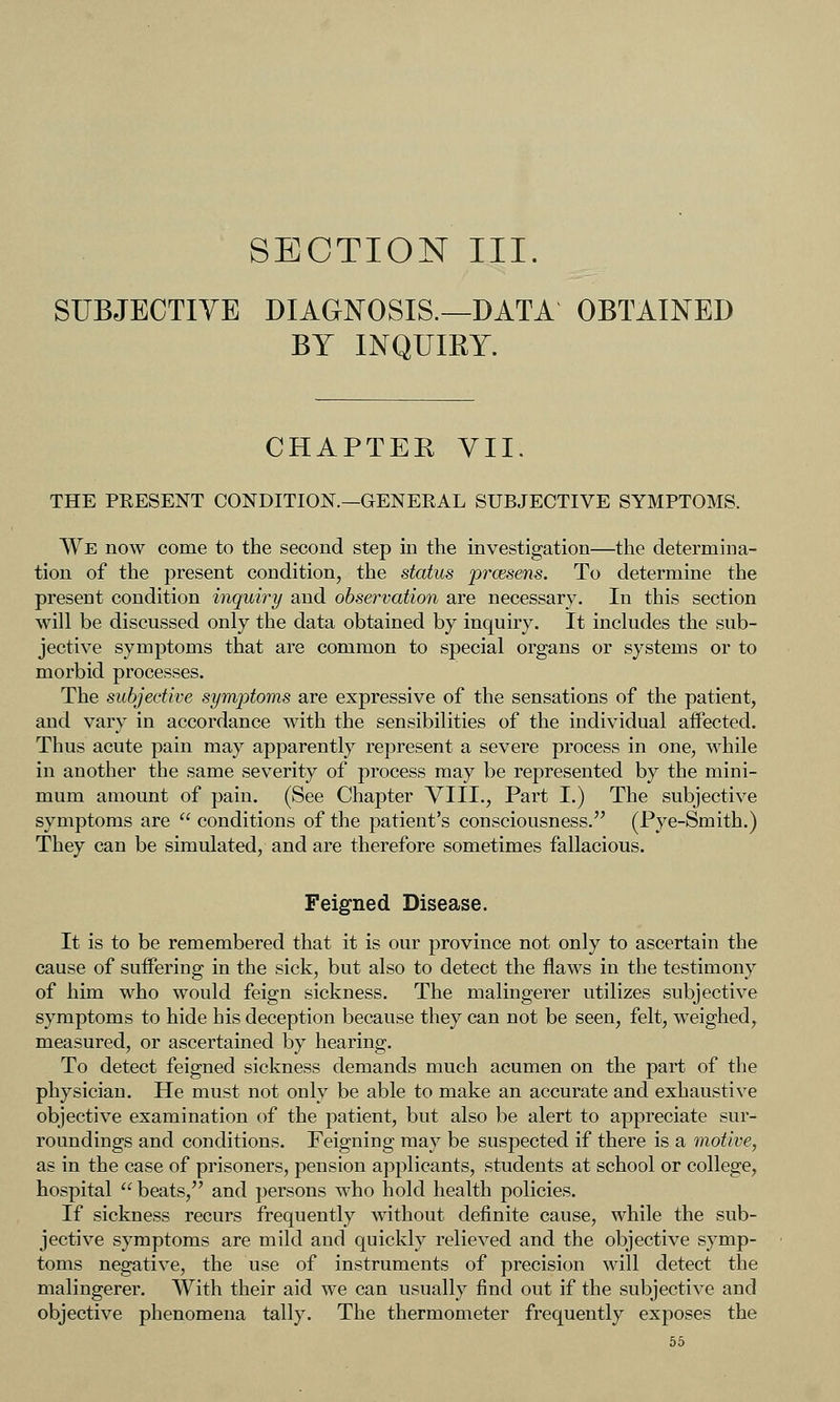 SECTION III. SUBJECTIVE DIAGNOSIS.—DATA OBTAINED BY INQUIRY. CHAPTER YII. THE PEESENT CONDITION.—GENERAL SUBJECTIVE SYMPTOMS. We now come to the second step in the investigation—the determina- tion of the present condition, the status prcesens. To determine the present condition inquiry and observation are necessary. In this section will be discussed only the data obtained by inquiry. It includes the sub- jective symptoms that are common to special organs or systems or to morbid processes. The subjective symptoms are expressive of the sensations of the patient, and vary in accordance with the sensibilities of the individual aifected. Thus acute pain may apparently represent a severe process in one, while in another the same severity of process may be represented by the mini- mum amount of pain. (See Chapter VIII., Part I.) The subjective symptoms are  conditions of the patient's consciousness. (Pye-Smith.) They can be simulated, and are therefore sometimes fallacious. Feigned Disease. It is to be remembered that it is our province not only to ascertain the cause of suffering in the sick, but also to detect the flaws in the testimony of him who would feign sickness. The malingerer utilizes subjective symptoms to hide his deception because they can not be seen, felt, weighed, measured, or ascertained by hearing. To detect feigned sickness demands much acumen on the part of the physician. He must not only be able to make an accurate and exhaustive objective examination of the patient, but also be alert to appreciate sur- roundings and conditions. Feigning may be suspected if there is a motive, as in the case of prisoners, pension applicants, students at school or college, hospital  beats, and persons who hold health policies. If sickness recurs frequently without definite cause, while the sub- jective symptoms are mild and quickl}^ relieved and the objective symp- toms negative, the use of instruments of precision will detect the malingerer. With their aid we can usually find out if the subjective and objective phenomena tally. The thermometer frequently exposes the