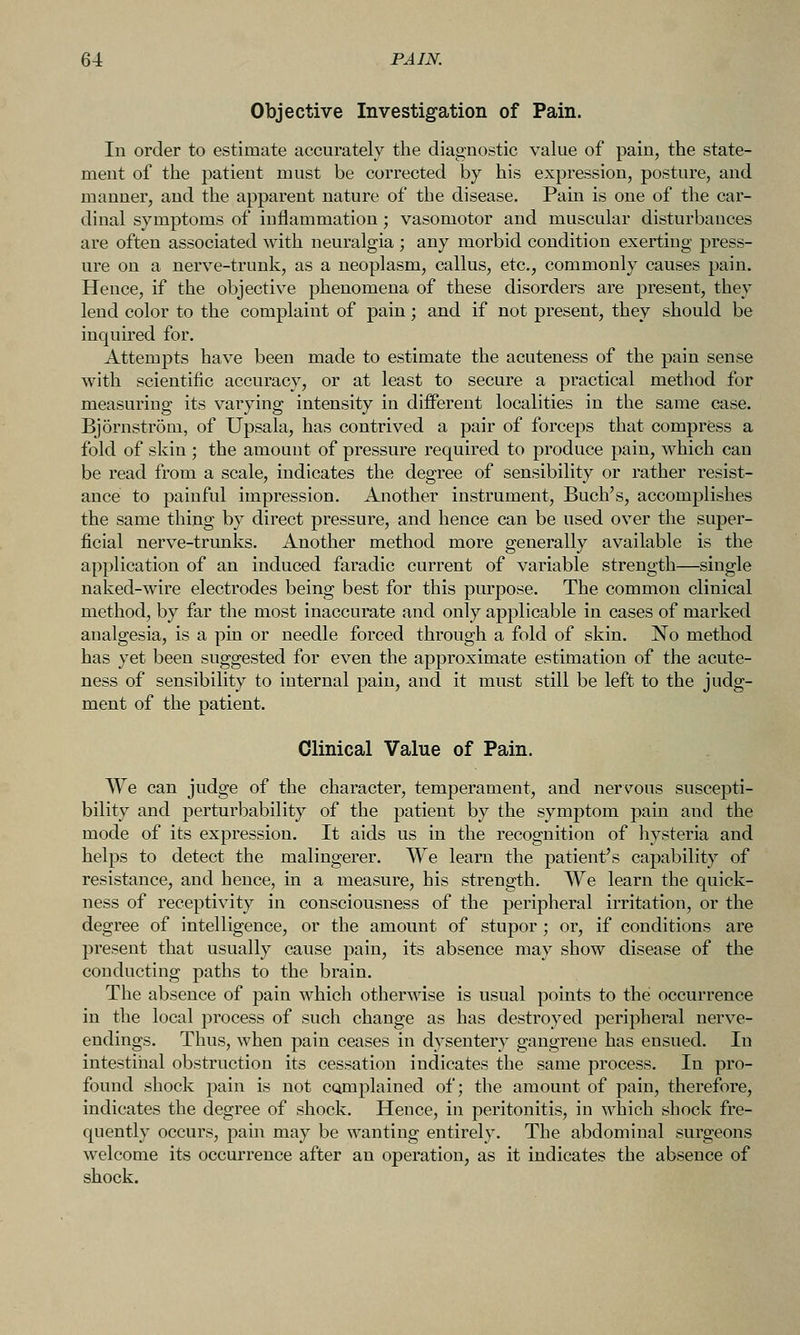 Objective Investigation of Pain. In order to estimate accurately the diagnostic value of pain, the state- ment of the patient must be corrected by his expression, posture, and manner, and the apparent nature of the disease. Pain is one of the car- dinal symptoms of inflammation; vasomotor and muscular disturbances are often associated with neuralgia ; any morbid condition exerting press- ure on a nerve-trunk, as a neoplasm, callus, etc., commonly causes pain. Hence, if the objective phenomena of these disorders are present, they lend color to the complaint of pain; and if not present, they should be inquired for. Attempts have been made to estimate the acuteness of the pain sense with scientific accuracy, or at least to secure a practical method for measuring its varying intensity in different localities in the same case. Bjornstrom, of Upsala, has contrived a pair of forceps that compress a fold of skin; the amount of pressure required to produce pain, which can be read from a scale, indicates the degree of sensibility or rather resist- ance to painful impression. Another instrument, Buch's, accomplishes the same thing by direct pressure, and hence can be used over the super- ficial nerve-trunks. Another method more generallv available is the application of an induced faradic current of variable strength—single naked-wire electrodes being best for this purpose. The common clinical method, by far the most inaccurate and only applicable in cases of marked analgesia, is a pin or needle forced through a fold of skin. No method has yet been suggested for even the approximate estimation of the acute- ness of sensibility to internal pain, and it must still be left to the judg- ment of the patient. Clinical Value of Pain. We can judge of the character, temperament, and nerv^ous suscepti- bility and perturbability of the patient by the symptom pain and the mode of its expression. It aids us in the recognition of liysteria and helps to detect the malingerer. We learn the patient's capability of resistance, and hence, in a measure, his strength. We learn the quick- ness of receptivity in consciousness of the peripheral irritation, or the degree of intelligence, or the amount of stupor ; or, if conditions are present that usually cause pain, its absence may show disease of the conducting paths to the brain. The absence of pain which otherwise is usual points to the occurrence in the local process of such change as has destroyed peripheral nerve- endings. Thus, when pain ceases in dysentery gangrene has ensued. In intestinal obstruction its cessation indicates the same process. In pro- found shock pain is not camplained of; the amount of pain, therefore, indicates the degree of shock. Hence, in peritonitis, in which shock fre- quently occurs, pain may be wanting entirely. The abdominal surgeons welcome its occurrence after an operation, as it indicates the absence of shock.