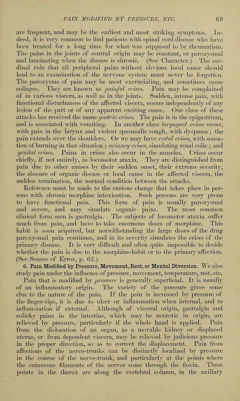 are frequent, and may be the earliest and most striking symptoms. In- deed, it is very common to find patients with spinal cord disease who have been treated for a long time for what was supposed to be rheumatism. The pains in the joints of central origin may be constant, or paroxysmal and lancinating when the disease is chronic. (See Character.) The car- dinal rule that all peripheral pains without obvious local cause should lead to an examination of the nervous system must never be forgotten. The paroxysms of pain may be most excruciating, and sometimes cause collapse. They are known as jxiin/ul crises. Pain may be complained of in various viscera, as well as in the joints. Sudden, intense pain, with functional disturbances of the affected viscera, occurs independently of any lesion of the part or of any apparent exciting cause. One class of these attacks has received the name gastric crises. The pain is in the epigastrium, and is associated with vomiting. In another class laryngeal crises occur, with pain in the larynx and violent spasmodic cough, with dyspnoea; the pain extends over the shoulders. Or we may have rectal crises, with sensa- tion of burning in that situation ; urinary crises, simulating renal colic ; and genital crises. Pains in crises also occur in the muscles. Crises occur chiefly, if not entirely, in locomotor ataxia. They are distinguished from pain due to other causes by their sudden onset, their extreme severity, the absence of organic disease or local cause in the affected viscera, the sudden termination, the normal condition between the attacks. Reference must be made to the curious change that takes place in per- sons with chronic morphine intoxication. Such persons are very prone to have functional pain. This form of pain is usually paroxysmal and severe, and may simulate organic pains. The most common clinical form seen is gastralgia. The subjects of locomotor ataxia suffer much from pain, and have to take enormous doses of morphine. This habit is soon acquired, but notwithstanding the large doses of the drug paroxysmal pain continues, and in its severity simulates the crises of the primary disease. It is very difficult and often quite impossible to decide whether the pain is due to the morphine-habit or to the primary affection. (See Source of Error, p. 62.) 6. Pain Modified by Pressure, Movement, Rest, or Mental Diversion. We also study pain under the influence of pressure, movement, temperature, rest, etc. Pain that is modified by pressure is generally superficial. It is usually of an inflammatory origin. The variety of the pressure gives some clue to the nature of the pain. If the pain is increased by pressure of the finger-tips, it is due to ulcer or inflammation when internal, and to inflammation if external. Although of visceral origin, gastralgia and colicky pains in the intestine, which may be neurotic in origin, are relieved by pressure, particularly if the whole hand is applied. Pain from the dislocation of an organ, as a movable kidney or displaced uterus, or from dependent viscera, may be relieved by judicious pressure in the proper direction, so as to correct the displacement. Pain from affections of the nerve-trunks can be distinctly localized by pressure in the course of the nerve-trunk, and particularly at the points where the cutaneous filaments of the nerves come through the fascia. These points in the thorax are along the vertebral column, in the axillary