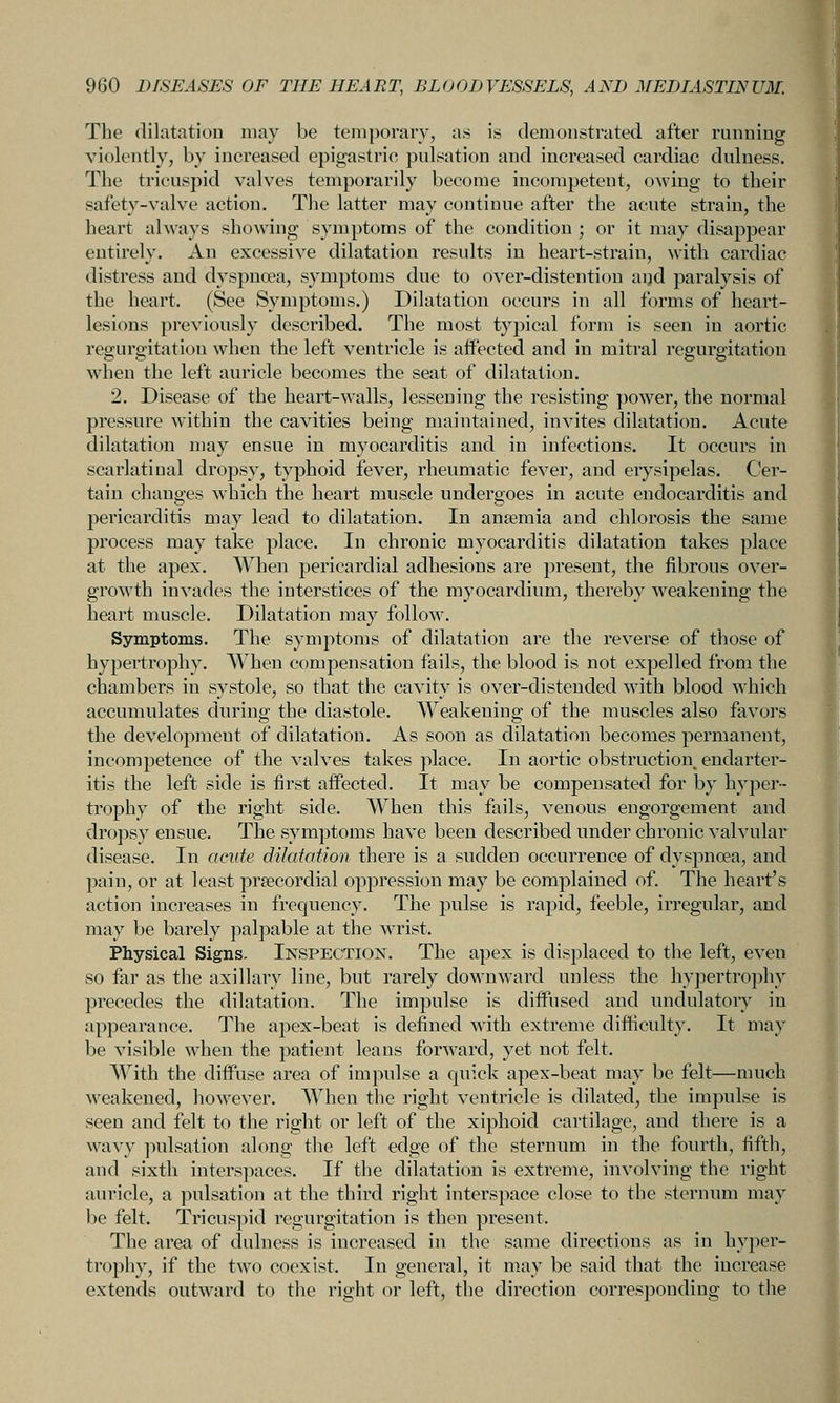 The dilatation may be temporary, as is demonstrated after running violently, by increased epigastric pulsation and increased cardiac dulness. The tricuspid valves temporarily become incompetent, oAving to their safety-valve action. The latter may continue after the acute strain, the heart always showing symptoms of the condition ; or it may disappear entirely. An excessive dilatation results in heart-strain, with cardiac distress and dyspnoea, symptoms due to over-distention aijd paralysis of the heart. (See Symptoms.) Dilatation occurs in all forms of heart- lesions previously described. The most typical form is seen in aortic regurgitation when the left ventricle is affected and in mitral regurgitation when the left auricle becomes the seat of dilatation. 2. Disease of the heart-walls, lessening the resisting power, the normal pressure within the cavities being maintained, invites dilatation. Acute dilatation may ensue in myocarditis and in infections. It occurs in scarlatiual dropsy, typhoid fever, rheumatic fever, and erysipelas. Cer- tain changes which the heart muscle undergoes in acute endocarditis and pericarditis may lead to dilatation. In anaemia and chlorosis the same process may take place. In chronic myocarditis dilatation takes place at the apex. When pericardial adhesions are present, the fibrous over- growth invades the interstices of the myocardium, thereby weakening the heart muscle. Dilatation may follow. Symptoms. The symptoms of dilatation are the reverse of those of hypertrophy. When compensation fails, the blood is not expelled from the chambers in systole, so that the cavity is over-distended with blood which accumulates during the diastole. Weakening of the muscles also favors the development of dilatation. As soon as dilatation becomes permanent, incompetence of the valves takes place. In aortic obstruction endarter- itis the left side is first affected. It may be compensated for by hyper- trophy of the right side. When this fails, venous engorgement and dropsy ensue. The symptoms have been described under chronic valvular disease. In acute dilatation there is a sudden occurrence of dyspnoea, and pain, or at least precordial oppression may be complained of. The heart's action increases in frequency. The pulse is rapid, feeble, irregular, and may be barely palpable at the w^ist. Physical Signs. Inspection. The apex is displaced to the left, even so far as the axillary line, but rarely downward unless the hypertrophy precedes the dilatation. The impulse is diffused and undulatory in appearance. The apex-beat is defined with extreme difficulty. It may be visible when the patient leans forward, yet not felt. With the diffuse area of impulse a quick apex-beat may be felt—much weakened, however. When the right ventricle is dilated, the impulse is seen and felt to the right or left of the xiphoid cartilage, and there is a wavy ]iulsation along the left edge of the sternum in the fourth, fifth, and sixth interspaces. If the dilatation is extreme, involving the right auricle, a pulsation at the third right interspace close to the sternum may be felt. Tricuspid regurgitation is then present. The area of dulness is increased in the same directions as in hyper- trophy, if the two coexist. In general, it may be said that the increase extends outward to the right or left, the direction corresponding to the