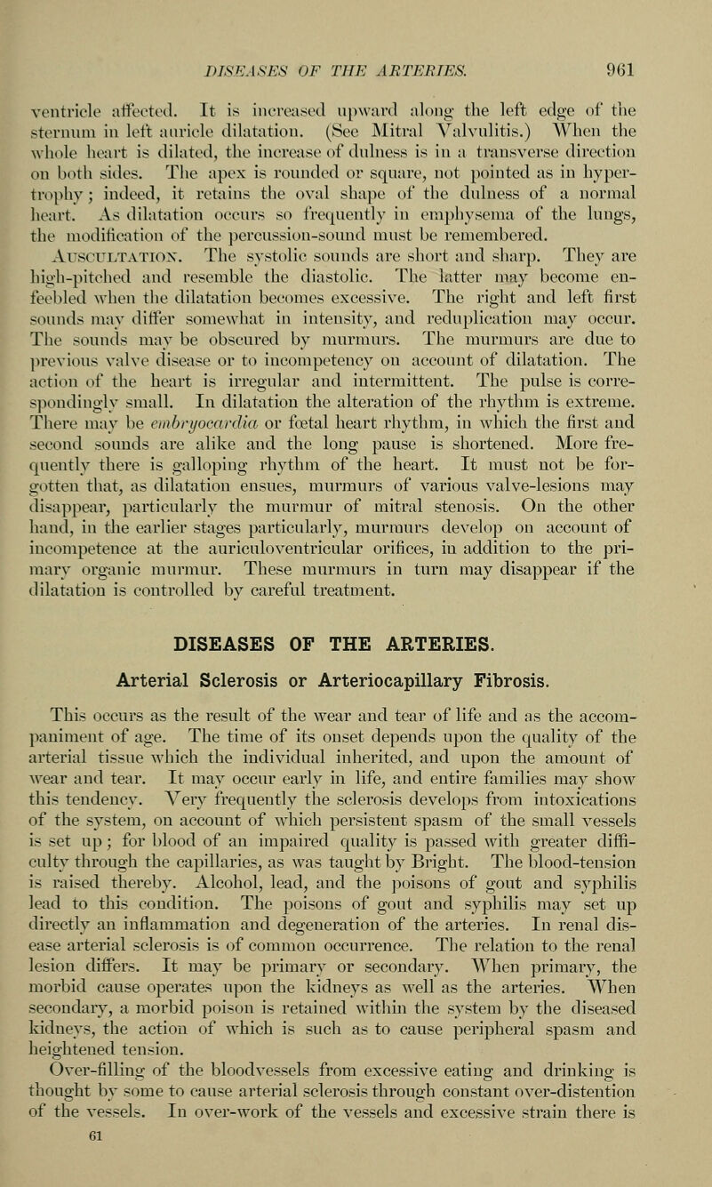 ventricle ntfeeted. It is increased upward along- the left edge of the sternum in left auricle dilatation. (See Mitral Valvulitis.) When the whole heart is dilated, the increase of dulness is in a transverse direction on both sides. The apex is roiuided or square, not pointed as in hyper- trophy ; indeed, it retains the oval shape of the dulness of a normal heart. As dilatation occurs so frequently in emphysema of the lungs, the modiiication of the percussion-sound must be remembered. AuscuLTATiox. The systolic sounds are short and sharp. They are high-pitehod and resemble the diastolic. The latter may become en- feebled when the dilatation becomes excessive. The right and left first sounds may ditier somewhat in intensity, and reduplication may occur. The sounds may be obscured by murmurs. The murmurs are due to ]>revious valve disease or to incompetency on account of dilatation. The action of the heart is irregular and intermittent. The pulse is corre- spondingly small. In dilatation the alteration of the rhythm is extreme. There may be embryocardia or foetal heart rhythm, in which the first and second sounds are alike and the long pause is shortened. More fre- quently there is galloping rhythm of the heart. It must not be for- gotten that, as dilatation ensues, murmurs of various valve-lesions may disappear, particularly the murmur of mitral stenosis. On the other hand, in the earlier stages particularly, murmurs develop on account of incompetence at the auriculoventricular orifices, in addition to the pri- mary organic murmur. These murmurs in turn may disappear if the dilatation is controlled by careful treatment. DISEASES OF THE ARTERIES. Arterial Sclerosis or Arteriocapillary Fibrosis. This occurs as the result of the wear and tear of life and as the accom- paniment of age. The time of its onset depends upon the quality of the arterial tissue which the individual inherited, and upon the amount of Avear and tear. It may occur early in life, and entire families may show this tendency. Very frequently the sclerosis develops from intoxications of the system, on account of which persistent spasm of the small vessels is set up; for blood of an impaired quality is passed with greater diffi- culty through the capillaries, as was taught by Bright. The blood-tension is raised thereby. Alcohol, lead, and the poisons of gout and syphilis lead to this condition. The poisons of gout and syphilis may set up directly an inflammation and degeneration of the arteries. In renal dis- ease arterial sclerosis is of common occurrence. The relation to the renal lesion differs. It may be primary or secondary. When primary, the morbid cause operates upon the kidneys as well as the arteries. When secondary, a morbid poison is retained within the system by the diseased kidneys, the action of which is such as to cause peripheral spasm and heightened tension. Over-filling of the bloodvessels from excessive eating and drinking is thought by some to cause arterial sclerosis through constant over-distention of the vessels. In over-work of the vessels and excessive strain there is 61